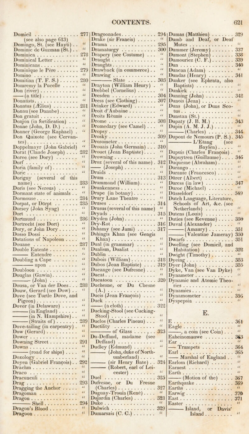 Domicil (see also page 613) Domingo, St. (see Hayti) . . Dominie de Guzman (St.) . . Dominica Dominical Letter Dominicans Dominique le Pere Domino Domitian (T. F. S.) Domremy la Pucelle Don (river) (a title) Donatists Donatus (^lius) Donau (see Danube) Don gratuit Donjon (in fortification) . . . Donne (John, D. D.) Donner (George Raphael) . Don Quixote (see Cervan- tes) Doppelmayr (John Gabriel) Dorat (Claude Joseph) . . . . Doree (see Dory) Dorf Doria (family of) Doric Dorigny (several of this name) Doris (see Nereus) Dormant state of animals . . Dormouse Dorpat, or Dorpt Dorsey (John Syng) Dort Dortmund Dortrecht (see Dort) Dory, or John Dory Dosso Dossi Dotations of Napoleon .... Douane Double Entente Entendre Doubling a Cape upon Doubloon Douglas (Gawin) (John) Dousa, or Van der Does. . . Douw, Gerard (see Dow) . . Dove (see Turtle Dove, and Pigeon) Dover (in Delaware) (in England) (in N. Hampshire). . (Straits of) Dove-tailing (in carpentry) . Dow (Gerard) Dower Downing Street Downs (road for ships) .... Doxology Doyen (Gabriel Framjois). . Drachm Draco Dracunculi Drag Dragging the Anchor Dragoman Dragon Shell Dragon’s Blood Dragoon 277 u ll 278 a u 279 u 280 CC cc it cc 281 CC cc cc cc cc cc cc 282 cc cc cc cc 283 CC cc 284 285 cc cc 286 cc cc cc cc 287 cc u cc cc cc cc cc 288 cc cc cc cc cc 289 CC cc cc 291 CC cc cc 292 CC u cc 293 CC cc cc 294 CC cc Dragoonades Drake (sir Francis) Drama Dramaturgy Drapery (see Costume) . . . Draught Draughts Drawback (in commerce) . . Drawing Slate Drayton (William Henry) . Drebbel (Cornelius) Dresden Dress (see Clothing) Drinker (Edward) Droit d’Aubaine Droits Reunis Drome Dromedary (see Camel) . . . Dropsy Drosky Drosometer Drouais (John Germain) . . . Drouet (Jean Baptiste). . . . Drowning Droz (several of this name) . (Joseph) Druids Drum Drummond (William) Drunkenness Drupe (in botany) Drury Lane Theatre Druses Drusus (several of this name) Dryads Dryden (John) Dry-Rot Dshamy (see Jami) Dshingis Khan (see Gengis Khan) . . Dual (in grammar) Dualism, Dualist Dublin Dubois (William) Dubos (Jean Baptiste) . . . . Ducange (see Dufresne) . . . Ducat Ducatoon Duchesne, or Du Chesne (A.) Ducis (Jean Francois) Duck (a cloth) Ducking-Stool (see Cucking- Stool) Duclos (Charles Pineau) . . . Ductility of Glass ....... Du-Deffand, madame (see Deffand) Dudley (Edmund) (John, duke of North- umberland) (sir Henry Bate) . . (Robert, earl of Lei- cester) Duel Dufresne, or Du Fresne (Charles) Duguay-Trouin (Renh).... Dujardin (Charles) Duke Dulwich Dumarsais (C. C.) 294 « 295 300 cc u U cc cc 303 CC cc 304 307 CC cc cc 308 CC cc 309 CC 310 CC cc 312 u ec 313 u u u u 314 u 315 u 316 317 u u u u 318 319 u u 320 u u u 322 u u u 323 u u u 324 u 325 327 u 323 329 a Dumas (Matthieu) 329 Dumb and Deaf, or Deaf Mutes “ Dummer (Jeremy 1 337 Dumont (Stephen) 338 Dumouriez (C. F.) 339 Dun 340 Duncan (Adam) “ Dundas (Henry) 341 Dunker (see Ephrata, also Baptists) “ Dunkirk u Dunning (John) 342 Dunois (Jean) “ Duns (John), or Duns Sco- tus “ Dunstan (St.) u Dupaty (JT. B. M.) 343 Dupin (A. M. J. J.) “ (Charles) 344 Dupont de Nemours (P. S.). 345 L’Etang (see Baylen) a Dupuis (Charles Francois) . “ Dupuytren (Guillaume).... 346 Duquesne (Abraham) “ Durango u Durante (Francesco) “ Dtirer (Albert) “ Duress (in law) 347 Duroc (Michael) “ Diisseldorf 349 Dutch Language, Literature, Schools of Art, &c. (see Netherlands) “ Dutens (Louis) “ Duties (see Revenue) ..... 350 Duval (Alexander) “ (Amaury) ........ 351 (Valentine Jameray) 350 Dwarfs 351 Dwelling (see Domicil, and Habitation) 352 Dwight (Timothy) “ Dyeing 353 Dyer (John) 355 Dyke, Van (see Van Dyke) u Dynameter u Dynamic and Atomic Theo- ries u Dynamics u Dynamometer 356 Dyspepsia u E. E .361 Eagle u , a coin (see Coin) ... u Eaheinomauwe 3€3 Ear “ Trumpets 364 Earl 365 Marshal of England . . “ Earlom (Richard) 11 Earnest u Earth u (Motion of the) .... 367 Earthquake 369 Earths u Earwig 370 East 371 Easter u Island, or Davis’ Island 11