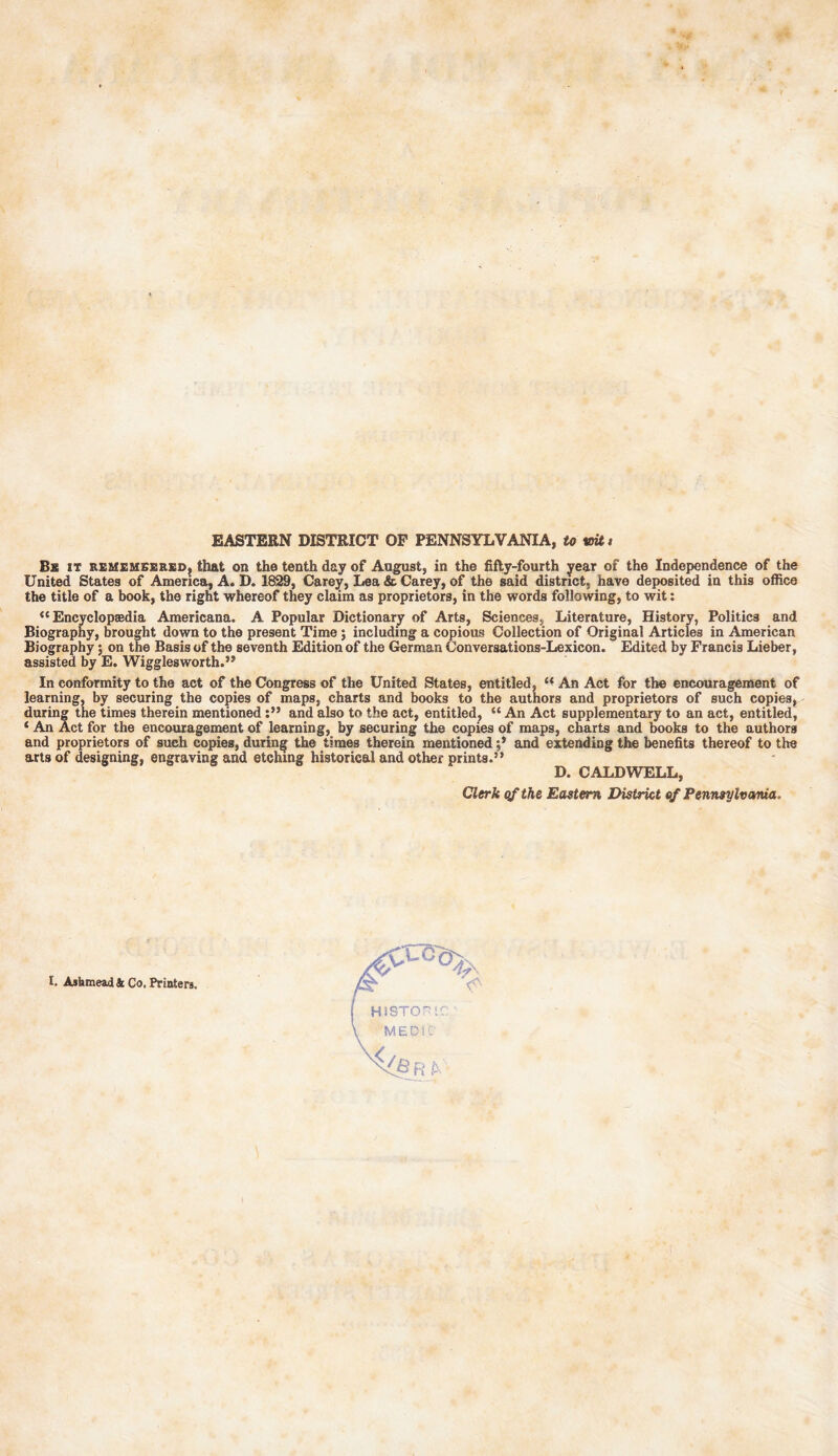 EASTERN DISTRICT OF PENNSYLVANIA, to toitt Be it REMEMEEREDg that on the tenth day of August, in the fifty-fourth year of the Independence of the United States of America, A. D. 1829, Carey, Lea & Carey, of the said district, have deposited in this office the title of a book, the right whereof they claim as proprietors, in the words following, to wit: <c Encyclopaedia Americana. A Popular Dictionary of Arts, Sciences, Literature, History, Politics and Biography, brought down to the present Time ; including a copious Collection of Original Articles in American Biography; on the Basis of the seventh Edition of the German Conversations-Lexicon. Edited by Francis Lieber, assisted by E. Wigglesworth.” In conformity to the act of the Congress of the United States, entitled, “ An Act for the encouragement of learning, by securing the copies of maps, charts and books to the authors and proprietors of such copies, during the times therein mentioned and also to the act, entitled, “ An Act supplementary to an act, entitled, ‘ An Act for the encouragement of learning, by securing the copies of maps, charts and books to the authors and proprietors of such copies, during the times therein mentionedand extending the benefits thereof to the arts of designing, engraving and etching historical and other prints.” D. CALDWELL, Clerk qf the Eastern District of Pennsylvania. I. Asbmead & Co. Printers.