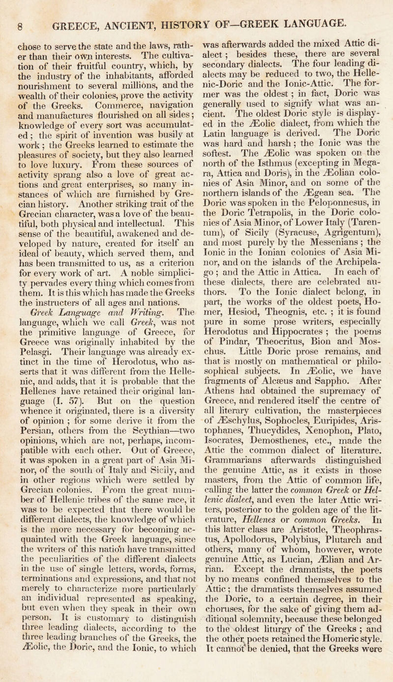 chose to serve the state and the laws, rath- er than their OtV;n interests. The cultiva- tion of their fruitful country, which, by the industry of the inhabitants, afforded nourishment to several millions, and the wealth of their colonies, prove the activity of the Greeks. Commerce, navigation and manufactures flourished on all sides; knowledge of every sort was accumulat- ed ; the spirit of invention was busily at work ; the Greeks learned to estimate the pleasures of society, but they also learned to love luxury. From these sources of activity sprang also a love of great ac- tions and great enterprises, so many in- stances of which are furnished by Gre- cian history. Another striking trait of the Grecian character, was a love of the beau- tiful, both physical and intellectual. This sense of the beautiful, awakened and de- veloped by nature, created for itself an ideal of beauty, which served them, and has been transmitted to us, as a criterion for every work of art. A noble simplici- ty pervades every thing which comes from them. It is this which has made the Greeks the instructors of all ages and nations. Greek Language and Writing. The language, which we call Greek, was not the primitive language of Greece, for Greece was originally inhabited by the Pelasgi. Their language was already ex- tinct in the time of Herodotus, who as- serts that it was different from the Helle- nic, and adds, that it is probable that the Hellenes have retained their original lan- guage (I. 57). But on the question whence it originated, there is a diversity of opinion ; for some derive it from the Persian, others from the Scythian—two opinions, which are not, perhaps, incom- patible with each other. Out of Greece, it was spoken in a great part of Asia Mi- nor, of the south of Italy and Sicily, and in other regions which were settled by Grecian colonies. From the great num- ber of Hellenic tribes of the same race, it was to be expected that there would be different dialects, the knowledge of which is the more necessary for becoming ac- quainted with the Greek language, since the writers of this natioff have transmitted the peculiarities of the different dialects in the use of single letters, words, forms, terminations and expressions, and that not merely to characterize more particularly an individual represented as speaking, but even when they speak in their own person. It is customary to distinguish three leading dialects, according to the three leading branches of the Greeks, the Aeolic, the Doric, and the Ionic, to which was afterwards added the mixed Attic di- alect ; besides these, there are several secondary dialects. The four leading di- alects may be reduced to two, the Helle- nic-Doric and the Ionic-Attic. The for- mer was the oldest ; in fact, Doric was generally used to signify what was an- cient. The oldest Doric style is display- ed in the riEolic dialect, from which the Latin language is derived. The Doric was hard and harsh; the Ionic was the softest. The yEolic was spoken on the north of the Isthmus (excepting in Mega- ra, Attica and Doris), in the TEolian colo- nies of Asia Minor, and on some of the northern islands of the Aegean sea. The Doric was spoken in the Peloponnesus, in the Doric Tetrapolis, in the Doric colo- nies of Asia Minor, of Lower Italy (Taren- tum), of Sicily (Syracuse, Agrigentum), and most purely by the Messenians ; the Ionic in the Ionian colonies of Asia Mi- nor, and on the islands of the Archipela- go ; and the Attic in Attica. In each of these dialects, there are celebrated au- thors. To the Ionic dialect belong, in part, the works of the oldest poets, Ho- mer, Hesiod, Theognis, etc. ; it is found pure in some prose writers, especially Herodotus and Hippocrates ; the poems of Pindar, Theocritus, Bion and Mos- chus. Little Doric prose remains, and that is mostly on mathematical or philo- sophical subjects. In AEolic, we have fragments of Alceeus and Sappho. After Athens had obtained the supremacy of Greece, and rendered itself the centre of all literary cultivation, the masterpieces of TEschylus, Sophocles, Euripides, Aris- tophanes, Thucydides, Xenophon, Plato, Isocrates, Demosthenes, etc., made the Attic the common dialect of literature. Grammarians afterwards distinguished the genuine Attic, as it exists in those masters, from the Attic of common life, calling the latter the common Greek or Hel- lenic dialect, and even the later Attic wri- ters, posterior to the golden age of the lit- erature, Hellenes or common Greeks. In this latter class are Aristotle, Theophras- tus, Apollodorus, Polybius, Plutarch and others, many of whom, however, wrote genuine Attic, as Lucian, TElian and Ar- rian. Except the dramatists, the poets by no means confined themselves to the Attic; the dramatists themselves assumed the Doric, to a certain degree, in their choruses, for the sake of giving them ad- ditional solemnity, because these belonged to the oldest liturgy of the Greeks ; and the other poets retained the Homeric style. It cannof be denied, that the Greeks were