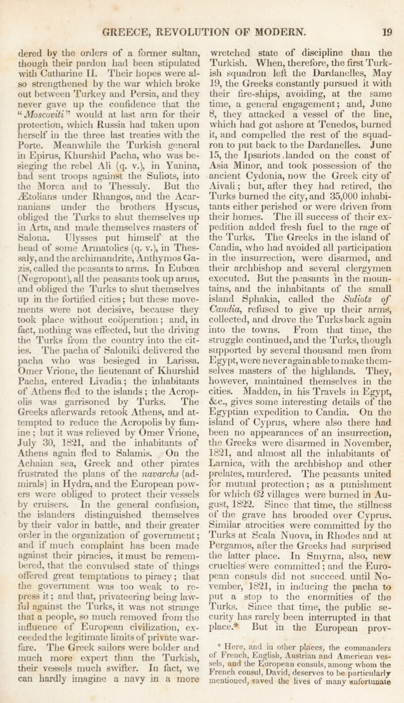 dered by the orders of a former sultan, though their pardon had been stipulated widi Catharine II. Their hopes were al- so strengthened by the war which broke out between Turkey and Persia, and they never gave up the confidence that the “ Moscoviti ” would at last arm for their protection, which Russia had taken upon herself in the three last treaties with the Porte. Meanwhile the Turkish general in Epirus, Khurshid Pacha, who was be- sieging the rebel Ali (q. v.), in Yanina, had sent troops against the Suliots, into the Morea and to Thessaly. But the riEtolians under Rhangos, and the Acar- nanians under the brothers Hyscus, obliged the Turks to shut themselves up in Arta, and made themselves masters of Salona. Ulysses put himself at the head of some Armatolics (q. v.), in Thes- saly, and the archimandrite, Anthymos Ga- zis, called the peasants to arms. In Euboea (Negropont), all the peasants took up arms, and obliged the Turks to shut themselves up in the fortified cities; but these move- ments were not decisive, because they took place without cooperation; and, in fact, nothing was effected, but the driving the Turks from the country into the cit- ies. The pacha of Saloniki delivered the pacha who was besieged in Larissa. Omer Vrione, the lieutenant of Khurshid Pacha, entered Livadia; the inhabitants of Athens fled to the islands ; the Acrop- olis was garrisoned by Turks. The Greeks afterwards retook Athens, and at- tempted to reduce the Acropolis by fam- ine ; but it was relieved by Omer Vrione, July 30, 1821, and the inhabitants of Athens again fled to Salamis. On the Achaian sea, Greek and other pirates frustrated the plans of the navarchs (ad- mirals) in Hydra, and the European pow- ers were obliged to protect their vessels by cruisers. In the general confusion, the islanders distinguished themselves by their valor in battle, and their greater order in the organization of government; and if much complaint has been made against their piracies, it must be remem- laired, that the convulsed state of things offered great temptations to piracy; that the government was too weak to re- press it; and that, privateering being law- ful against the Turks, it was not strange that a people, so much removed from the influence of European civilization, ex- ceeded the legitimate limits of private war- fare. The Greek sailors were bolder and much more expert than the Turkish, their vessels much swifter. In fact, we can hardly imagine a navy in a more wretched state of discipline than the Turkish. When, therefore, the first Turk- ish squadron left the Dardanelles, May 19, the Greeks constantly pursued it with their fire-ships, avoiding, at the same time, a general engagement; and, June 8, they attacked a vessel of the line, which had got ashore at Tenedos, burned it, and compelled the rest of the squad- ron to put back to the Dardanelles. June 15, the Ipsariots.landed on the coast of Asia Minor, and took possession of the ancient Cydonia, now the Greek city of Aivali; but, after they had retired, the Turks burned the city, and 35,000 inhabi- tants either perished or were driven from their homes. The ill success of their ex- pedition added fresh fuel to the rage of the Turks. The Greeks in the island of Candia, who had avoided all participation in the insurrection, were disarmed, and their archbishop and several clergymen executed. But the peasants in the moun- tains, and the inhabitants of the small island Sphakia, called the Suliots of Candia, refused to give up their arms, collected, and drove the Turks back again into the towns. From that time, the struggle continued, and the Turks, though supported by several thousand men from Egypt, were never again able to make them- selves masters of the highlands. They, however, maintained themselves in the cities. Madden, in his Travels in Egypt, &c., gives some interesting details of the Egyptian expedition to Candia. On the island of Cyprus, where also there had been no appearances of an insurrection, the Greeks were disarmed in November, 1821, and almost all the inhabitants of Larnica, with the archbishop and other prelates, murdered. The peasants united for mutual protection; as a punishment for which 62 villages were burned in Au- gust, 1822. Since that time, the stillness of the grave has brooded over Cyprus. Similar atrocities were committed by the Turks at Seal a Nuova, in Rhodes and at Pergamos, after the Greeks had surprised the latter place. In Smyrna, also, new cruelties were committed ; and the Euro- pean consuls did not succeed until No- vember, 1821, in inducing the pacha to put a stop to the enormities of the Turks. Since that time, the public se- curity has rarely been interrupted in that place.* But in the European prov- * Here, and in other places, the commanders of French, English, Austrian and American ves- sels, and the European consuls, among whom the French consul, David, deserves to be particularly mentioned, saved the lives of many unfortunate