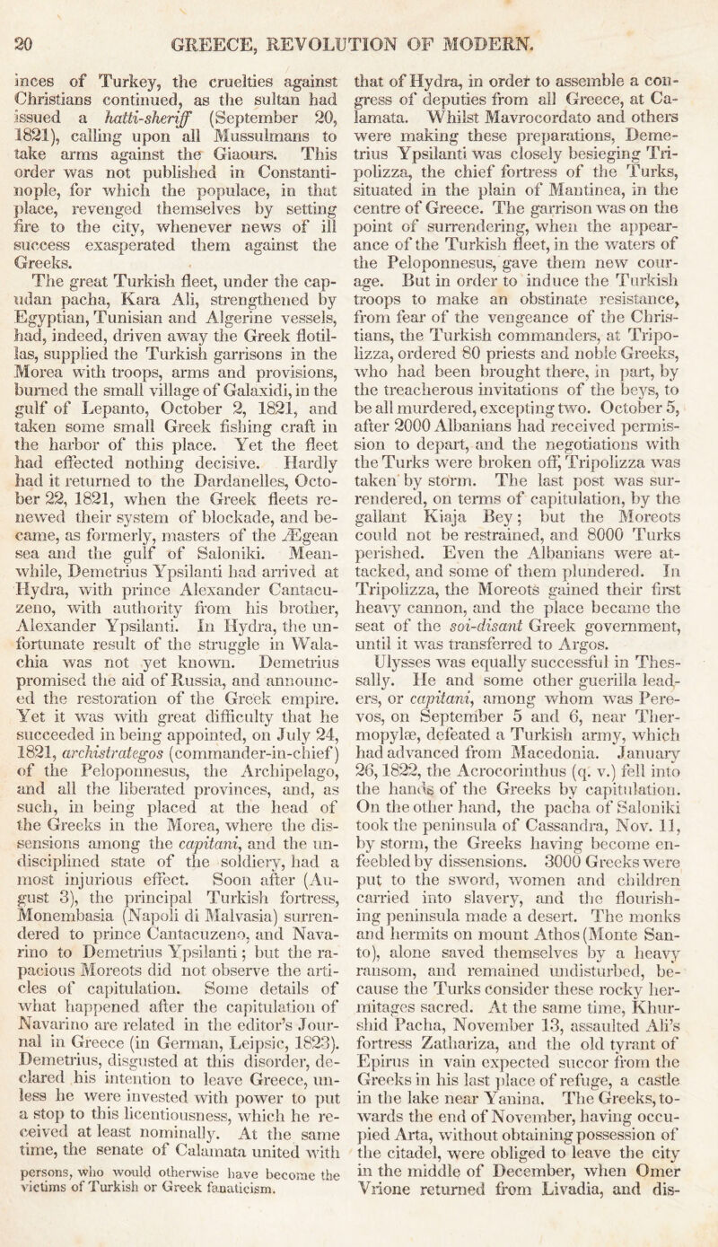 inces of Turkey, the cruelties against Christians continued, as the sultan had issued a hatii- sheriff (September 20, 1821), calling upon all Mussulmans to take arms against the Giaours. This order was not published in Constanti- nople, for which the populace, in that place, revenged themselves by setting fire to the citv, whenever news of ill success exasperated them against the Greeks. The great Turkish fleet, under the cap- udan pacha, Kara Ali, strengthened by Egyptian, Tunisian and Algerine vessels, had, indeed, driven away the Greek flotil- las, supplied the Turkish garrisons in the Morea with troops, arms and provisions, burned the small village of Galaxidi, in the gulf of Lepanto, October 2, 1821, and taken some small Greek fishing craft in the harbor of this place. Yet the fleet had effected nothing decisive. Hardly had it returned to the Dardanelles, Octo- ber 22, 1821, when the Greek fleets re- newed their system of blockade, and be- came, as formerly, masters of the fEgean sea and the gulf of Saloniki. Mean- while, Demetrius Ypsilanti had arrived at Hydra, with prince Alexander Cantacu- zeno, with authority from his brother, Alexander Ypsilanti. In Hydra, the un- fortunate result of the struggle in Wala- chia was not yet known. Demetrius promised the aid of Russia, and announc- ed the restoration of the Greek empire. Yet it was with great difficulty that he succeeded in being appointed, on July 24, 1821, archistrategos (commander-in-chief) of the Peloponnesus, the Archipelago, and all the liberated provinces, and, as such, in being placed at the head of the Greeks in the Morea, where the dis- sensions among the capitani, and the un- disciplined state of the soldiery, had a most injurious effect. Soon after (Au- gust 3), the principal Turkish fortress, Monembasia (Napoli di Maivasia) surren- dered to prince Cantacuzeno, and Nava- rino to Demetrius Ypsilanti; but the ra- pacious Moreots did not observe the arti- cles of capitulation. Some details of what happened after the capitulation of Navarino are related in the editor’s Jour- nal in Greece (in German, Leipsic, 1823). Demetrius, disgusted at this disorder, de- clared his intention to leave Greece, un- less he were invested with power to put a stop to this licentiousness, which he re- ceived at least nominally. At the same time, the senate of Calainata united with persons, who would otherwise have become the victims of Turkish or Greek fanaticism. that of Hydra, in ordet to assemble a con- gress of deputies from all Greece, at Ca- lamata. Whilst Mavrocordato and others were making these preparations, Deme- trius Ypsilanti was closely besieging Tri- polizza, the chief fortress of the Turks, situated in the plain of Mantinea, in the centre of Greece. The garrison was on the point of surrendering, when the appear- ance of the Turkish fleet, in the waters of the Peloponnesus, gave them new cour- age. But in order to induce the Turkish troops to make an obstinate resistance, from fear of the vengeance of the Chris- tians, the Turkish commanders, at Tripo- lizza, ordered 80 priests and noble Greeks, who had been brought there, in part, by the treacherous invitations of the beys, to be all murdered, excepting two. October 5, after 2000 Albanians had received permis- sion to depart, and the negotiations with the Turks were broken off, Tripolizza wras taken by storm. The last post was sur- rendered, on terms of capitulation, by the gallant Kiaja Bey; but the Moreots could not be restrained, and 8000 Turks perished. Even the Albanians were at- tacked, and some of them plundered. In Tripolizza, the Moreots gained their first heavy cannon, and the place became the seat of the soi-disant Greek government, until it wTas transferred to Argos. Ulysses wTas equally successful in Thes- sally. He and some other guerilla leath- ers, or capitani, among whom was Pere- vos, on September 5 and 6, near Ther- mopylae, defeated a Turkish army, which had advanced from Macedonia. January 26,1822, the Acrocorinthus (q. v.) fell into the hands of the Greeks by capitulation. On the other hand, the pacha of Saloniki took the peninsula of Cassandra, Nov. 11, by storm, the Greeks having become en- feebled by dissensions. 3000 Greeks were put to the sword, women and children carried into slavery, and the flourish- ing peninsula made a desert. The monks and hermits on mount Athos (Monte San- to), alone saved themselves by a heavy ransom, and remained undisturbed, be- cause the Turks consider these rocky her- mitages sacred. At the same time, Khnr- slhd Pacha, November 13, assaulted Ali’s fortress Zathariza, and the old tyrant of Epirus in vain expected succor from the Greeks in his last place of refuge, a castle in the lake near Yanina. The Greeks, to- wards the end of November, having occu- pied Arta, without obtaining possession of the citadel, were obliged to leave the city in the middle of December, when Omer Vrione returned from Livadia, and dis-