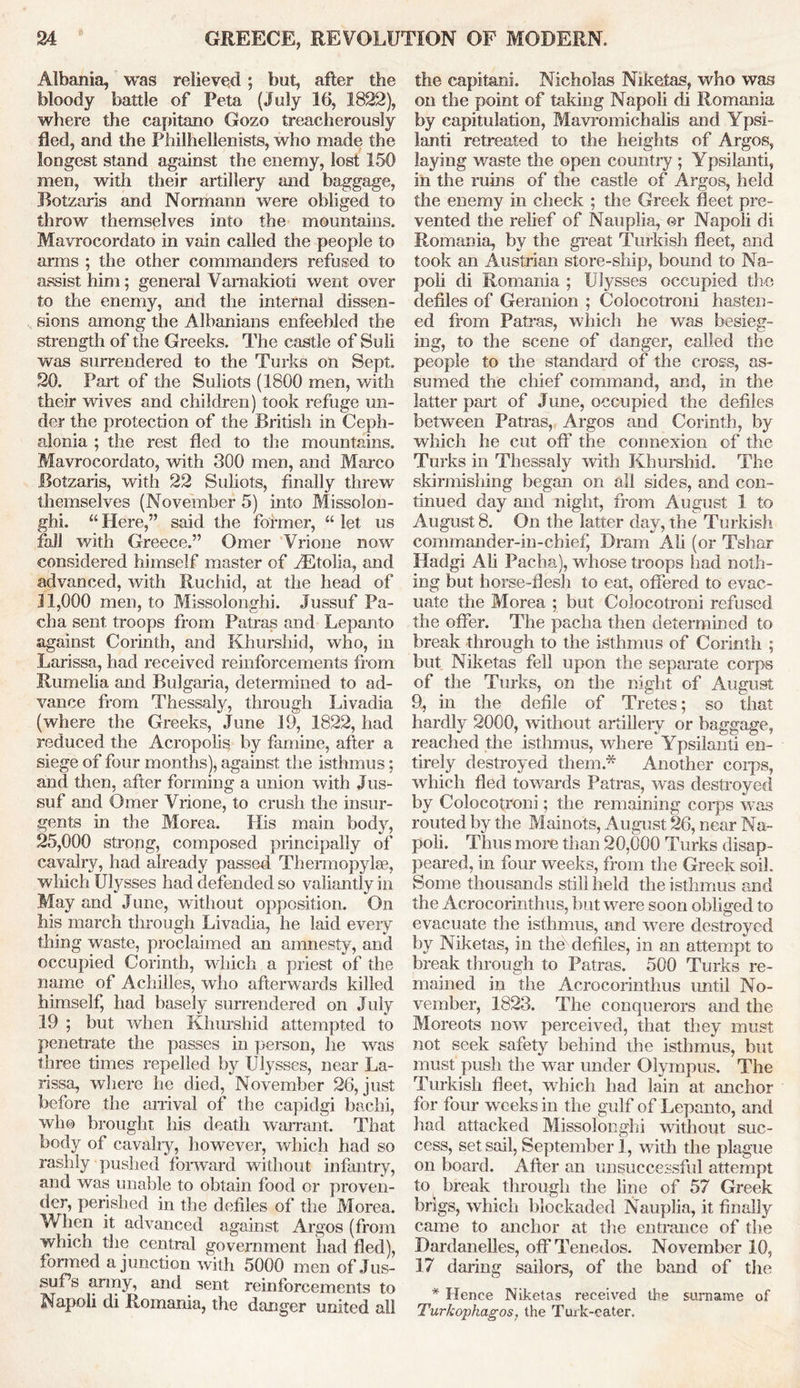 Albania, was relieved; but, after the bloody battle of Peta (July 16, 1822), where the capitano Gozo treacherously fled, and the Philhellenists, who made the longest stand against the enemy, lost 150 men, with their artillery and baggage, JBotzaris and Normann were obliged to throw themselves into the mountains. Mavrocordato in vain called the people to arms ; the other commanders refused to assist him; general Vamakioti went over to the enemy, and the internal dissen- sions among the Albanians enfeebled the strength of the Greeks. The castle of Suli was surrendered to the Turks on Sept. 20. Part of the Suliots (1800 men, with their wives and children) took refuge un- der the protection of the British in Ceph- alonia ; the rest fled to the mountains. Mavrocordato, with 300 men, and Marco JBotzaris, with 22 Suliots, finally threw themselves (November 5) into Missolon- ghi. “ Here,” said the former, “ let us fall with Greece.” Omer Vrione now considered himself master of AEtolia, and advanced, with Ruchid, at the head of 11.000 men, to Missolonghi. Jussuf Pa- cha sent troops from Patras and Lepanto against Corinth, and Khurshid, who, in Larissa, had received reinforcements from Rumelia and Bulgaria, determined to ad- vance from Thessaly, through Livadia (where the Greeks, June 19^ 1822, had reduced the Acropolis by famine, after a siege of four months), against the isthmus; and then, after forming a union with Jus- suf and Omer Vrione, to crush the insur- gents in the Morea. His main body, 25.000 strong, composed principally of cavalry, had already passed Thermopylae, which Ulysses had defended so valiantly in May and June, without opposition. On his march through Livadia, he laid every thing waste, proclaimed an amnesty, and occupied Corinth, which a priest of the name of Achilles, who afterwards killed himself, had basely surrendered on July 19 ; but when Khurshid attempted to penetrate the passes in person, he was three times repelled by Ulysses, near La- rissa, where he died, November 26, just before the arrival of the capidgi bachi, who brought his death warrant. That body of cavalry, however, which had so rashly pushed forward without infantry, and was unable to obtain food or proven- tier, perished in the defiles of the Morea. When it advanced against Argos (from which the central government had fled), formed a junction with 5000 men of Jus- suPs army, and sent reinforcements to Napoli di Romania, the danger united all the capitani. Nicholas Niketas, who was on the point of taking Napoli di Romania by capitulation, Mavromichalis and Ypsi- lanti retreated to the heights of Argos, laying waste the open country ; Ypsilanti, in the ruins of the castle of Argos, held the enemy in check ; the Greek fleet pre- vented the relief of Nauplia, or Napoli di Romania, by the great Turkish fleet, and took an Austrian store-ship, bound to Na- poli di Romania ; Ulysses occupied the defiles of Geranion ; Colocotroni hasten- ed from Patras, which he was besieg- ing, to the scene of danger, called the people to the standard of the cross, as- sumed the chief command, and, in the latter part of June, occupied the defiles between Patras, Argos and Corinth, by which he cut off the connexion of the Turks in Thessaly with Khurshid. The skirmishing began on all sides, and con- tinued day and night, from August 1 to August8. On the latter day, the Turkish commander-in-chief, Dram Ali (or Tshar Hadgi Ali Pacha), whose troops had noth- ing but horse-flesh to eat, offered to evac- uate the Morea ; but Colocotroni refused the offer. The pacha then determined to break through to the isthmus of Corinth ; but Niketas fell upon the separate corps of the Turks, on the night of August 9, in the defile of Tretes; so that hardly 2000, without artillery or baggage, reached the isthmus, where Ypsilanti en- tirely destroyed them* Another coips, which fled towards Patras, was destroyed by Colocotroni; the remaining corps was routed by the Mainots, August 26, near Na- poli. Thus more than 20,000 Turks disap- peared, in four weeks, from the Greek soil. Some thousands still held the isthmus and the Acrocorintbus, but were soon obliged to evacuate the isthmus, and were destroyed by Niketas, in the defiles, in an attempt to break through to Patras. 500 Turks re- mained in the Acrocorintbus until No- vember, 1823. The conquerors and the Moreots now perceived, that they must not seek safety behind the isthmus, but must push the war under Olympus. The Turkish fleet, which had lain at anchor for four weeks in the gulf of Lepanto, and laid attacked Missolonghi without suc- cess, set sail, September 1, with the plague on board. After an unsuccessful attempt to break through the line of 57 Greek brigs, which blockaded Nauplia, it finally came to anchor at the entrance of the Dardanelles, off Tenedos. November 10, 17 daring sailors, of the band of the * Hence Niketas received the surname of Turkopkagos, the Turk-eater.