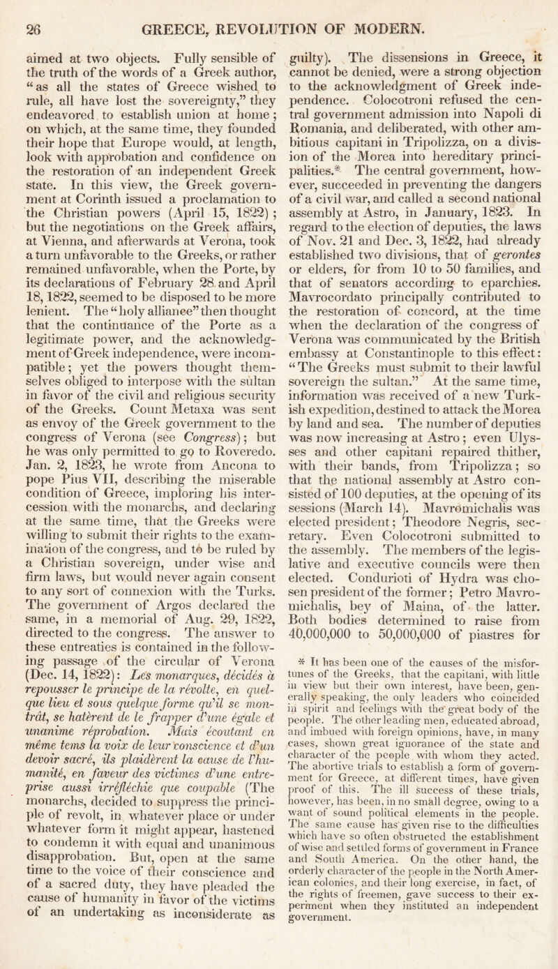 aimed at two objects. Fully sensible of the truth of the words of a Greek author, “as all the states of Greece wished to rule, all have lost the sovereignty,” they endeavored to establish union at home ; on which, at the same time, they founded their hope that Europe would, at length, look with approbation and confidence on the restoration of an independent Greek state. In this view, the Greek govern- ment at Corinth issued a proclamation to the Christian powers (April 15, 1822) ; but the negotiations on the Greek affairs, at Vienna, and afterwards at Verona, took a turn unfavorable to the Greeks, or rather remained unfavorable, when the Porte, by its declarations of February 28 and April 18,1822, seemed to be disposed to be more lenient. The “holy alliance” then thought that the continuance of the Porte as a legitimate power, and the acknowledg- ment of Greek independence, were incom- patible ; yet the powers thought them- selves obliged to interpose with the sultan in favor of the civil and religious security of the Greeks. Count Metaxa was sent as envoy of the Greek government to the congress of Verona (see Congress); but he was only permitted to go to Roveredo. Jan. 2, 1823, he wrote from Ancona to pope Pius VII, describing the miserable condition of Greece, imploring his inter- cession with the monarchs, and declaring at the same time, that the Greeks were willing to submit their rights to the exam- ination of the congress, and to be ruled by a Christian sovereign, under wise and firm laws, but would never again consent to any sort of connexion with the Turks. The government of Argos declared the same, in a memorial of Aug. 29, 1822, directed to the congress. The answer to these entreaties is contained in the follow- ing passage of the circular of Verona (Dec. 14, 1822): Les monarques, decides a repousser le principe de la revolte, en quel- que lieu et sous quelque forme qu’il se mon- trdt, se haterent de le frapper iVune egale et unanime reprobation. Mais ecoutant en meme terns la voix de leur lconscience et d’un devoir sacre, its plcddirent la cause de Vhu- maniU, en faveur des vidimes d’une entre- prise aussi irrefeckie que coup able (The monarchs, decided to suppress the princi- ple of revolt, in whatever place or under whatever form it might appear, hastened to condemn it with equal and unanimous disapprobation. But, open at the same time to the voice of their conscience and of a sacred duty, they have pleaded the cause of humanity in favor of the victims of an undertaking as inconsiderate as guilty). The dissensions in Greece, it cannot be denied, were a strong objection to the acknowledgment of Greek inde- pendence. Colocotroni refused the cen- tral government admission into Napoli di Romania, and deliberated, with other am- bitious capitani in Tripolizza, on a divis- ion of the Morea into hereditary princi- palities.^ The central government, how- ever, succeeded in preventing the dangers of a civil war, and called a second national assembly at Astro, in January, 1823. In regard to the election of deputies, the laws of Nov. 21 and Dec. 3, 1822, had already established two divisions, that of gerontes or elders, for from 10 to 50 families, and that of senators according to eparchies. Mavrocordato principally contributed to the restoration of concord, at the time when the declaration of the congress of Verona was communicated by the British embassy at Constantinople to this effect: “ The Greeks must submit to their lawful sovereign the sultan.” At the same time, information was received of a new Turk- ish expedition, destined to attack the Morea by land and sea. The number of deputies was now increasing at Astro; even Ulys- ses and other capitani repaired thither, with their bands, from Tripolizza; so that the national assembly at Astro con- sisted of 100 deputies, at the opening of its sessions (March 14). Mavromichalis was elected president; Theodore Negris, sec- retary. Even Colocotroni submitted to the assembly. The members of the legis- lative and executive councils were then elected. Condurioti of Hydra was cho- sen president of the former; Petro Mavro- michalis, bey of Maina, of the latter. Both bodies determined to raise from 40,000,000 to 50,000,000 of piastres for * It has been one of the causes of the misfor- tunes of the Greeks, that the capitani, with little in view but their own interest, have been, gen- erally speaking, the only leaders who coincided in spirit and feelings with the great body of the people. The other leading men, educated abroad, and imbued with foreign opinions, have, in many cases, shown great ignorance of the state and character of the people with whom they acted. The abortive trials to establish a form of govern- ment for Greece, at different times, have given proof of this. The ill Success of these trials, however, has been, in no small degree, owing to a want of sound political elements in the people. The same cause has given rise to the difficulties which have so often obstructed the establishment of wise and settled forms of government in France and South America. On the other hand, the orderly character of the people in the North Amer- ican colonies, and their long exercise, in fact, of the rights of freemen, gave success to their ex- periment when they instituted an independent government.