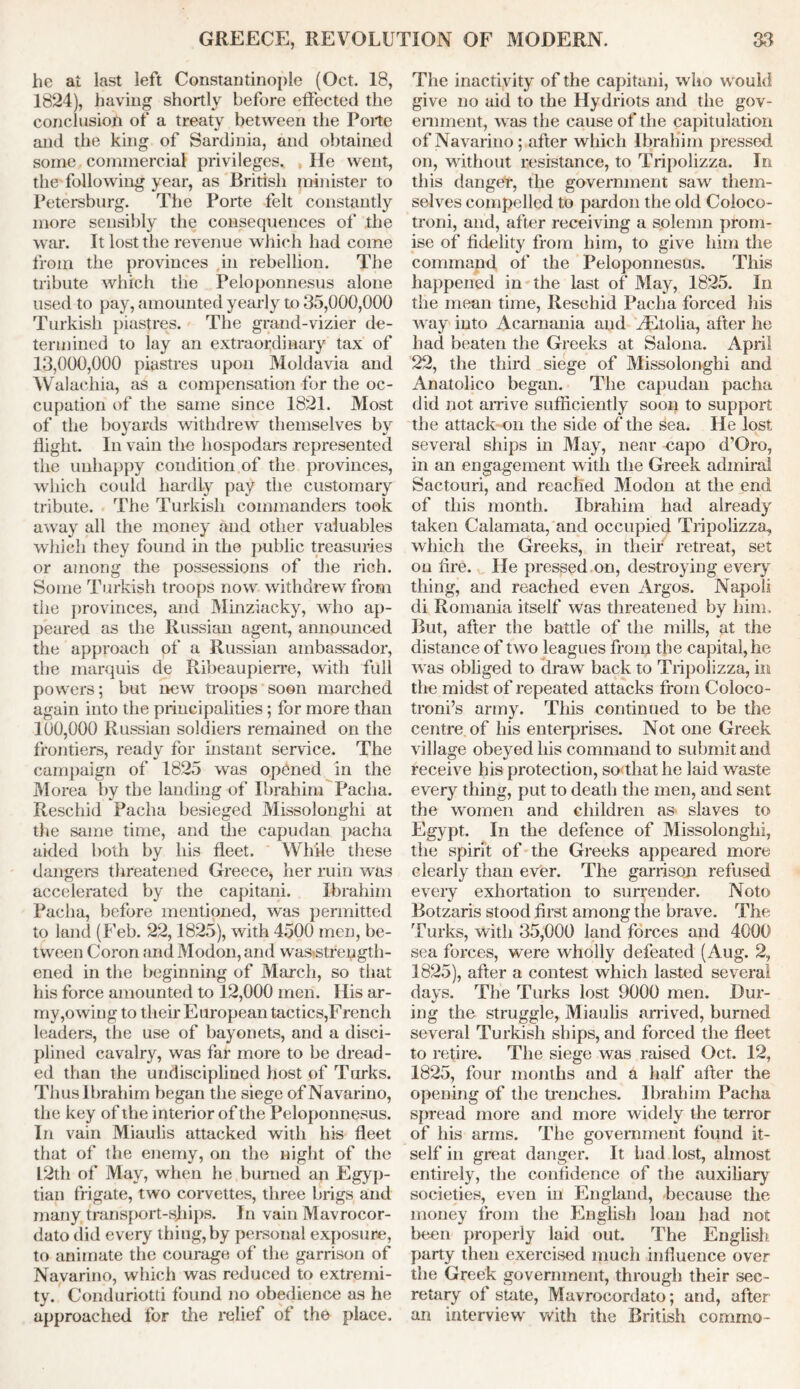 he ai last left Constantinople (Oct. 18, 1824), having shortly before effected the conclusion of a treaty between the Forte and the king of Sardinia, and obtained some commercial privileges. He went, the following year, as British minister to Petersburg. The Forte felt constantly more sensibly the consequences of the war. It lost the revenue which had come from the provinces in rebellion. The tribute which the Peloponnesus alone used to pay, amounted yearly to 35,000,000 Turkish piastres. The grand-vizier de- termined to lay an extraordinary tax of 13,000,000 piastres upon Moldavia and Walachia, as a compensation for the oc- cupation of the same since 1821. Most of the boyards withdrew themselves by flight. In vain the hospodars represented the unhappy condition of the provinces, which could hardly pay the customary tribute. The Turkish commanders took away all the money and other valuables which they found in the public treasuries or among the possessions of the rich. Some Turkish troops now withdrew from the provinces, and Minziacky, who ap- peared as the Russian agent, announced the approach of a Russian ambassador, the marquis de Ribeaupierre, with full powers; but new troops soon marched again into the principalities; for more than 100,000 Russian soldiers remained on the frontiers, ready for instant service. The campaign of 1825 was opened in the Morea by the landing of Ibrahim Pacha. Rescind Pacha besieged Missolonghi at the same time, and the capudan pacha aided both by his fleet. While these dangers threatened Greece, her ruin was accelerated by the capitani. Ibrahim Pacha, before mentioned, was permitted to land (Feb. 22,1825), with 4500 men, be- tween Coron andModon,and wa&strength- ened in the beginning of March, so that his force amounted to 12,000 men. His ar- my,owing to their European tactics,French leaders, the use of bayonets, and a disci- plined cavalry, was far more to be dread- ed than the undisciplined host of Turks. Thus Ibrahim began the siege ofNavarino, the key of the interior of the Peloponnesus. In vain Miaulis attacked with his fleet that of the enemy, on the night of the L2th of May, when he burned an Egyp- tian frigate, two corvettes, three brigs and many transport-ships. In vain Mavrocor- dato did every thing, by personal exposure, to animate the courage of the garrison of Navarino, which was reduced to extremi- ty. Conduriotti found no obedience as he approached for the relief of the place. The inactivity of the capitani, who w ould give no aid to the Hydriots and the gov- ernment, was the cause of the capitulation ofNavarino; after which Ibrahim pressed on, without resistance, to Tripolizza. In this danget, the government saw them- selves compelled to pardon the old Coloco- troni, and, after receiving a solemn prom- ise of fidelity from him, to give him the command of the Peloponnesus. This happened in the last of May, 1825. In the mean time, Reschid Pacha forced his way into Acarnania and zEtolia, after he had beaten the Greeks at Salona. April 22, the third siege of Missolonghi and Anatolico began. The capudan pacha did not arrive sufficiently soon to support the attack on the side of the sea. He lost several ships in May, near napo d’Oro, in an engagement with the Greek admiral Sactouri, and reached Modon at the end of this month. Ibrahim had already taken Calamata, and occupied Tripolizza, which the Greeks, in their retreat, set on lire. He pressed on, destroying every thing, and reached even Argos. Napoli di Romania itself wras threatened by him. But, after the battle of the mills, at the distance of two leagues from the capital, he was obliged to draw back to Tripolizza, in the midst of repeated attacks from Coloco- troni’s army. This continued to be the centre of his enterprises. Not one Greek village obeyed his command to submit and receive his protection, so that he laid waste every thing, put to death the men, and sent the women and children as slaves to Egypt. In the defence of Missolonghi, the spirit of the Greeks appeared more clearly than ever. The garrison refused every exhortation to surrender. Noto Botzaris stood first among the brave. The Turks, with 35,000 land forces and 4000 sea forces, were wholly defeated (Aug. 2, 1825), after a contest which lasted several days. The Turks lost 9000 men. Dur- ing the struggle, Miaulis arrived, burned several Turkish ships, and forced the fleet to retire. The siege was raised Oct. 12, 1825, four months and a half after the opening of the trenches. Ibrahim Pacha spread more and more widely the terror of his arms. The government found it- self in great danger. It had lost, almost entirely, the confidence of the auxiliary societies, even in England, because the money from the English loan had not been properly laid out. The English party then exercised much influence over the Greek government, through their sec- retary of state, Mavrocordato; and, after an interviewr vrith the British comma-