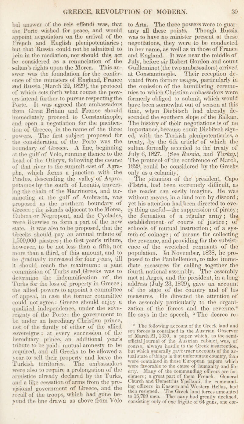 i>ai answer of the reis effendi was, that tlie Forte wished for peace, and would appoint negotiators on the arrival of the Frepch and English plenipotentiaries ; but that Russia could not be admitted to ein in the mediation, nor should this act be considered as a renunciation of the sultan’s rights upon the Morea. This an- swer was the foundation for the confer- ence of the ministers of England, France and Russia (March 22, 1829), the protocol of which sets forth what course the pow- ers intend further to pursue respecting the Forte. It was agreed that ambassadors from Great Britain and France should immediately proceed to Constantinople, and open a negotiation for the pacifica- tion of Greece, in the name of the three powers. The first subject proposed for the consideration of the Porte was the boundary of Greece. A line, beginning at the gulf of Volo, running thence to the head of the Othryx, following the course of that river to the summit east of Agra- pha, which forms a junction with the Pindus, descending the valley of Aspro- j>otamos by the south of Leontis, travers- ing the chain of the Macrinoros, and ter- minating at the gulf of Ambracia, was proposed as tiie northern boundary of Greece ; the islands adjacent to the Morea, Euboea or Negropont, and the Cyclades, were likewise to form a part of the new state. It was also to be proposed, that the Greeks should pay an annual tribute of 1,500,000 piastres ; the first year’s tribute, however, to be not less than a fifth, nor more than a third, of this amount, and to be gradually increased for four years, till it should reach the maximum: a joint commission of Turks and Greeks was to determine the indemnification of the Turks for the loss of property in Greece ; the allied powers to appoint a committee of appeal, in case the former committee could not agree: Greece should enjoy a qualified independence, under the sove- reignty of the Porte: the government to be under an hereditary Christian prince, not of the family of either of the allied sovereigns : at every succession of the hereditary prince, an additional year’s tribute to be paid: mutual amnesty to be required, and all Greeks to be allowed a yetir to sell their property and leave the Turkish territories. The ambassadors were also to require a prolongation of the armistice already declared by the Turks, and a like cessation of arms from the pro- visional government of Greece, and the recall of the troops, which had gone be- yond the line drawn as above from Volo to Arta. The three powers were to guar- anty all these points. Though Russia was to have no minister present at these negotiations, they were to be conducted in her name, as well as in those of France and England. It was near the middle of July, before sir Robert Gordon and count, Guilleminot (the two ambassadors) arrived at Constantinople. Their reception de- viated from former usages, particularly in the omission of the humiliating ceremo- nies to which Christian ambassadors were formerly obliged to submit, which would have been somewhat out of season at this time, when Diebitsch had already de- scended the southern slope of the Balkan. The history of their negotiations is of no importance, because count Diebitsch sign- ed, with the Turkish plenipotentiaries, a treaty, by the 6th article' of which the sultan formally acceded to the treaty of July 6, 1827. (See Russia, and Turkey.) The protocol of the conference of March, 1829, could be considered by the Greeks only as a calamity, The situation of the president, Capo d’Istria, had been extremely difficult, as the reader can easily imagine. He was without means, in a land torn by discord ; yet his attention had been directed to eve- ry thing useful—the suppression of piracy ; the formation of a regular army; the establishment of courts of justice; of schools of mutual instruction; of a sys- tem of coinage; of means for collecting the revenue, and providing for the subsist- ence of the wretched remnants of the population. In November, 1828, he pro- posed to the Panhellenion, to take imme- diate measures for calling together the fourth national assembly. The assembly met at Argos, and the president, in a long address (July 23, 1829), gave an account of the state of the country and of his measures. He directed the attention of' the assembly particularly to the organi- zation of the forces and the revenue.* He says in the speech, “ The decree re- * The following account of the Greek land and sea forces is contained in the Austrian Observer of March 21, 1830, a paper which, as the semi- official journal of the Austrian cabinet, was, of course, always hostile to the Greek insurrection, but which generally gave truer accounts of the ac- tual state of things in that unfortunate country, than were contained in those European papers which were favorable to the cause of humanity and lib- erty. Many of the commanding officers are for- eigners ; a great part of them French. General Church and Demetrius Ypsilanti, the command- ing officers in Eastern and Western Hellas, had then resigned. The Greek land forces amounted to 13,789 men. The navy had greatly declined, consisting only of one frigate of 64 guns, one cor-