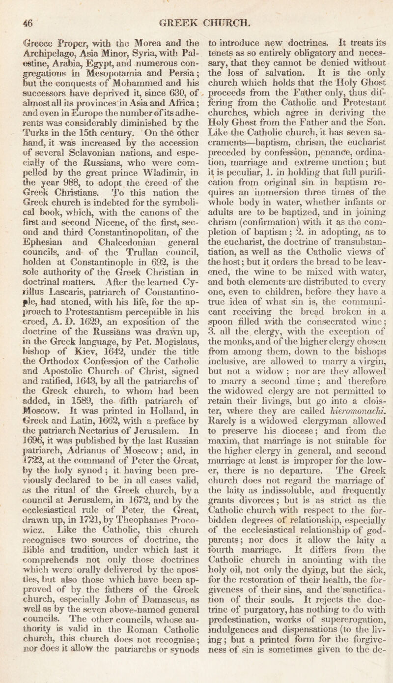 Greece Proper, with the Morea and the Archipelago, Asia Minor, Syria, with Pal- estine, Arabia, Egypt, and numerous con- gregations in Mesopotamia and Persia; but the conquests of Mohammed and his successors have deprived it, since 630, of almost all its provinces in Asia and Africa; and even in Europe the number of its adhe- rents was considerably diminished by the Turks in the 15th century. On the other hand, it was increased by the accession of several Selavoman nations, and espe- cially of the Russians, who were com- pelled by the great prince Wladimir, in the year 988, to adopt the creed of the Greek Christians. To this nation the Greek church is indebted for the symboli- cal book, which, with the canons of the first and second Nicene, of the first, sec- ond and third Constantinopolitan, of the Ephesian and Chalcedonian general councils, and of the Trulian council, holden at Constantinople in 692, is the sole authority of the Greek Christian in doctrinal matters. After the learned Cy- rillus Lascaris, patriarch of Constantino- ple, had atoned, with his life, for the ap- proach to Protestantism perceptible in his creed, A. D. 1629, an exposition of the doctrine of the Russians was drawn up, in the Greek language, by Pet. Mogislaus, bishop of Kiev, 1642, under the title the Orthodox Confession of the Catholic and Apostolic Church of Christ, signed and ratified, 1643, by all the patriarchs of the Greek church, to whom had been added, in 1589, the fifth patriarch of Moscow. It was printed in Holland, in Greek and Latin, 1662, with a preface by the patriarch Nectarius of Jerusalem. In 1696, it was published by the last Russian patriarch, Adrianus of Moscow; and, in 1722, at the command of Peter the Great, by the holy synod ; it having been pre- viously declared to be in all cases valid, as the ritual of the Greek church, by a council at Jerusalem, in 1672, and by the ecclesiastical rule of Peter the Great, drawn up, in 1721, by Theophanes Proco- wicz. Like the Catholic, this church recognises two sources of doctrine, the Bible and tradition, under which last it comprehends not only those doctrines which were orally delivered by the apos- tles, but also those which have been ap- proved of by the fathers of the Greek church, especially John of Damascus, as well as by the seven above-named general councils. The other councils, whose au- thority is valid in the Roman Catholic church, this church does not recognise; nor does it allow the patriarchs or synods to introduce new doctrines. It treats its tenets as so entirely obligatory and neces- sary, that they cannot be denied without the loss of salvation. It is the only church which holds that the Holy Ghost proceeds from the Father only, thus dif- fering from the Catholic and Protestant churches, which agree in deriving the Holy Ghost from the Father and the Son. Like the Catholic church, it has seven sa- craments—baptism, chrism, the eucharist preceded by confession, penance, ordina- tion, marriage and extreme unction; but it is peculiar, 1. in holding that full purifi- cation from original sin in baptism re- quires an immersion three times of the whole body in water, whether infants or adults are to be baptized, and in joining chrism (confirmation) with it as the com- pletion of baptism; 2. in adopting, as to the eucharist, the doctrine of transubstan- tiation, as well as the Catholic views of the host: but it orders the bread to be leav- ened, the wine to be mixed with water, and both elements are distributed to every one, even to children, before they have a true idea of what sin is, the communi- cant receiving the bread broken in a spoon filled with the consecrated wine; 3. all the clergy, with the exception of the monks, and of the higher clergy chosen from among them, down to the bishops inclusive, are allowed to many a virgin, but not a widow; nor are they allowed to marry a second time ; and therefore the widowed clergy are not permitted to retain their livings, but go into a clois- ter, where they are called hieromonachi. Rarely is a widowed clergyman allowed to preserve his diocese; and from the maxim, that marriage is not suitable for the higher clergy in general, and second marriage at least is improper for the low- er, there is no departure. The Greek church does not regard the marriage of the laity as indissoluble, and frequently grants divorces; but is as strict as the Catholic church with respect to the for- bidden degrees of relationship, especially of the ecclesiastical relationship of god- parents; nor does it allow the laity a fourth marriage. It differs from the Catholic church in anointing with the holy oil, not only the dying, but the sick, for the restoration of their health, the for- giveness of their sins, and the sanctifica- tion of their souls. It rejects the doc- trine of purgatory, has nothing to do with predestination, works of supererogation, indulgences and dispensations (to the liv- ing ; but a printed form for the forgive- ness of sin is sometimes given to the de~