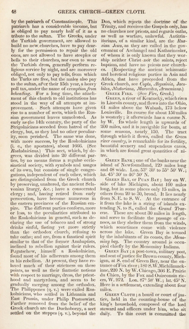 by the patriarch of Constantinople. This patriarch has a considerable income, but is obliged to pay nearly half of it as a tribute to the sultan. The Greeks, under the Turkish government, are allowed to build no new churches, have to pay dear- ly for the permission to repair the old ones, are not allowed to have steeples or bells to their churches, nor even to wear the Turkish dress, generally perform re- ligious service by night, and are moreover obliged, not only to pay tolls, from which the Turks are free, but the males also pay to the sultan, afer their 15th year, a heavy poll tax, under the name of exemption from, beheading. For a long time, the attach- ment of this church to old institutions has stood in the way of all attempts at im- provement. Such attempts have given rise to a number of sects, which the Rus- sian government leaves unmolested. As early as the 14th century, the party of the Strigolnicians seceded from hatred of the clergy, but, as they had no other peculiar- ity, soon perished. The same was done, with more success, by the Roskolnicians (i. e., the apostates), about 1666. (See Roskolnicians.) This sect, which, by de- grees, was divided into 20 different par- ties, by no means forms a regular eccle- siastical society, with symbols and usages of its own, but consists of single congre- gations, independent of each other, which are distinguished from the Greek church by preserving, unaltered, the ancient Scla- vonian liturgy, &c.; have a consecrated clergy; and, having retired from early persecution, have become numerous in the eastern provinces of the Russian em- pire. The different parties conform, more or less, to the peculiarities attributed to the Roskolnicians in general, such as de- claring the use of tobacco and of strong drinks sinful, fasting yet more strictly than the orthodox church, refusing to take oaths; and are, from a fanatical spirit similar to that of the former Anabaptists, inclined to rebellion against their ruler's. Pngatschew, himself a Roskolnician, found most of his adherents among them in his rebellion. At present, they have re- laxed much of their strictness on these points, as well as their fantastic notions with respect to marriage, dress, the priest- hood and martyrdom, and seem to be gradually merging among the orthodox. The Philippones (q. v.) were exiled Ros- kolnicians, who settled in Lithuania and East Prussia, under Philip Pustoswiset. Farther removed from the belief of the Greek church are the Duchoborzy, a sect settled on the steppes (q. v.), beyond the Don, which rejects the doctrine of the Trinity, and receives the Gospels oniv, has no churches nor priests, and regards oaths, as well as warfare, unlawful. Antitrin- itarians, of a similar kind, are the Rus- sian Jews, as they are called in the gov- ernment of Archangel and Katharinoslav, of whom it is only known that they wor- ship neither Christ nor the saints, reject baptism, and have no priests nor church- es. (Respecting the ancient schismatic and heretical religious parties in Asia and Africa, that have proceeded from the Greek church, see Copts, Abyssinia, Jaco- bites, JYestorians, Maronites, Armenians.) Greek Fire. (See Fire, Greek.) Green, a river of Kentucky, which rises in Lincoln county, and flows into the Ohio, 61 miles above the Wabash, 173 below Louisville. Its course for about 150 miles is westerly; it afterwards has a course N. by W. Its whole length is upwards of 200 miles, and it is navigable for boats, at some seasons, nearly 150. The tract through which it flows, called the Green river country, is remarkable for its fertility, beautiful scenery and stupendous caves, in which are found great quantities of ni- tre. Green Bank ; one of the banks near the island of Newfoundland, 129 miles long and 48 wide. Lon. 53° 30' to 55° 5C W.; lat. 45° 30' to 46° 50' N. Green Bay, or Puan Bay ; bay on W. side of lake Michigan, about 100 miles long, but in some places only 15 miles, in others from 20 to 30, broad. It lies nearly from N. E. to S. W. At the entrance of it from the lake is a string of islands ex- tending N. to S., called the Grand Trav- erse. These are about 30 miles in length, and serve to facilitate the passage of ca- noes, as they shelter them from the winds, which sometimes come with violence across the lake. Green Bay is termed by the inhabitants of its coasts, the Meno- miny bay. The country around is occu- pied chiefly by the Menominy Indians. Green Bay ; a post-town, military post, and seat of justice for Brown county, Mich- igan, at S. end of Green Bay, near the en- trance of Fox river; 180 S.W.Michilimack- inac, 220 N. by W. Chicago, 366 E. Prairie du Chien, by the Fox and Ouisconsin riv- ers, W. 972. Lon. 87° 58' W.; lat. 45° N. Here is a settlement, extending about four miles. Green Cloth ; a board or court of jus- tice, held in the counting-house of the king’s household, composed of tire lord steward and officers under him, who sit daily. To this court is committed the