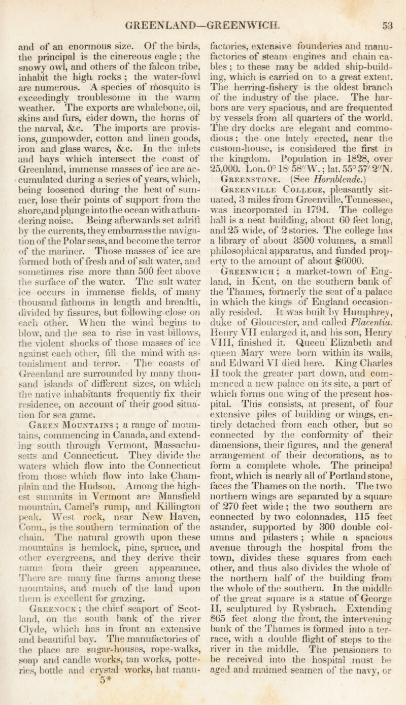 and of ail enormous size. Of the birds, the principal is the cinereous eagle ; the snowy owl, and others of the falcon tribe, inhabit the high rocks ; the water-fowl are numerous. A species of mosquito is exceedingly troublesome in the warm weather. The exports are whalebone, oil, skins and furs, eider down, the horns of the narval, &c. The imports are provis- ions, gunpowder, cotton and linen goods, iron and glass wares, &c. In the inlets and bays which intersect the coast of Greenland, immense masses of ice are ac- cumulated during a series of years, which, being loosened during the heat of sum- mer, lose their points of support from the shore,and plunge into the ocean with athun- dering noise. Being afterwards set adrift by the currents, they embarrass the naviga- tion of the Polar seas, and become the terror of the mariner. Those masses of ice are formed both of fresh and of salt water, and sometimes rise more than 500 feet above t lie surface of the water. The salt water ice occurs in immense fields, of many thousand fathoms in length and breadth, divided by fissures, but following close on each other. When the wind begins to blow, and the sea to rise in vast billows, the violent shocks of those masses of ice against each other, fill the mind with as- tonishment and terror. The coasts of Greenland are surrounded by many thou- sand islands of different sizes, on which the native inhabitants frequently fix their residence, on account of their good situa- tion for sea game. Green Mountains ; a range of moun- tains, commencing in Canada, and extend- ing south through Vermont, Massachu- setts and Connecticut. They divide the waters which flow into the Connecticut from those which flow into lake Cham- plain and the Hudson. Among the high- est summits in Vermont are Mansfield mountain, Camel’s rump, and Killington peak. West rock, near New Haven, Conn., is the southern termination of the chain. The natural growth upon these mountains is hemlock, pine, spruce, and other evergreens, and they derive their name from their green appearance. There are many fine farms among these mountains, and much of the land upon them is excellent for grazing. Greenock; the chief seaport of Scot- land, on the south bank of the river Clyde, which has in front an extensive and beautiful bay. The manufactories of the place are sugar-houses, rope-walks, sou]) and candle works, tan works, potte- ries, bottle and crystal works, hat manu- 5* factories, extensive founderies and manu- factories of steam engines and chain ca- bles ; to these may be added ship-build- ing, which is carried on to a great extent. The herring-fishery is the oldest branch of the industry of the place. The har- bors are very spacious, and are frequented by vessels from all quarters of the world. The dry docks are elegant and commo- dious ; the one lately erected, near tine custom-house, is considered the first in the kingdom. Population in 1828, over 25,000. Lon. 0° 18/ 58W.; lat. 55° 57' 2N. Greenstone. (See Hornblende.) Greenville College, pleasantly sit- uated, 3 miles from Greenville, Tennessee, was incorporated in 1794. The college hall is a neat building, about 60 feet long, and 25 wide, of 2 stories. The college has a library of about 3500 volumes, a small philosophical apparatus, and funded prop- erty to the amount of about $6000. Greenwich; a market-town of Eng- land, in Kent, on the southern bank of the Thames, formerly the seat of a palace in which the kings of England occasion- ally resided. It was built by Humphrey, duke of Gloucester, and called Placentia. Henry VII enlarged it, and his son, Henry VIII, finished it. Queen Elizabeth and queen Mary were born within its walls, and Edward VI died here. King Charles II took the greater part down, and com- menced a new palace on its site, a part of which forms one wing of the present hos- pital. This consists, at present, of four extensive piles of building or wings, en- tirely detached from each other, but so connected by the conformity of their dimensions, their figures, and the general arrangement of their decorations, as to form a complete whole. The principal front, which is nearly all of Portland stone, faces the Thames on the north. The two northern wings are separated by a square of 270 feet wide ; the two southern are connected by two colonnades, 115 feet asunder, supported by 300 double col- umns and pilasters ; while a spacious avenue through the hospital from the town, divides these squares from each other, and thus also divides the whole of the northern half of the building from the whole of the southern. In the middle of the great square is a statue of George II, sculptured by Rysbrach. Extending 865 feet along the front, the intervening hank of the Thames is formed into a ter- race, with a double flight of steps to the river in the middle. The pensioners to be received into the hospital must be aged and maimed seamen of the navy, or