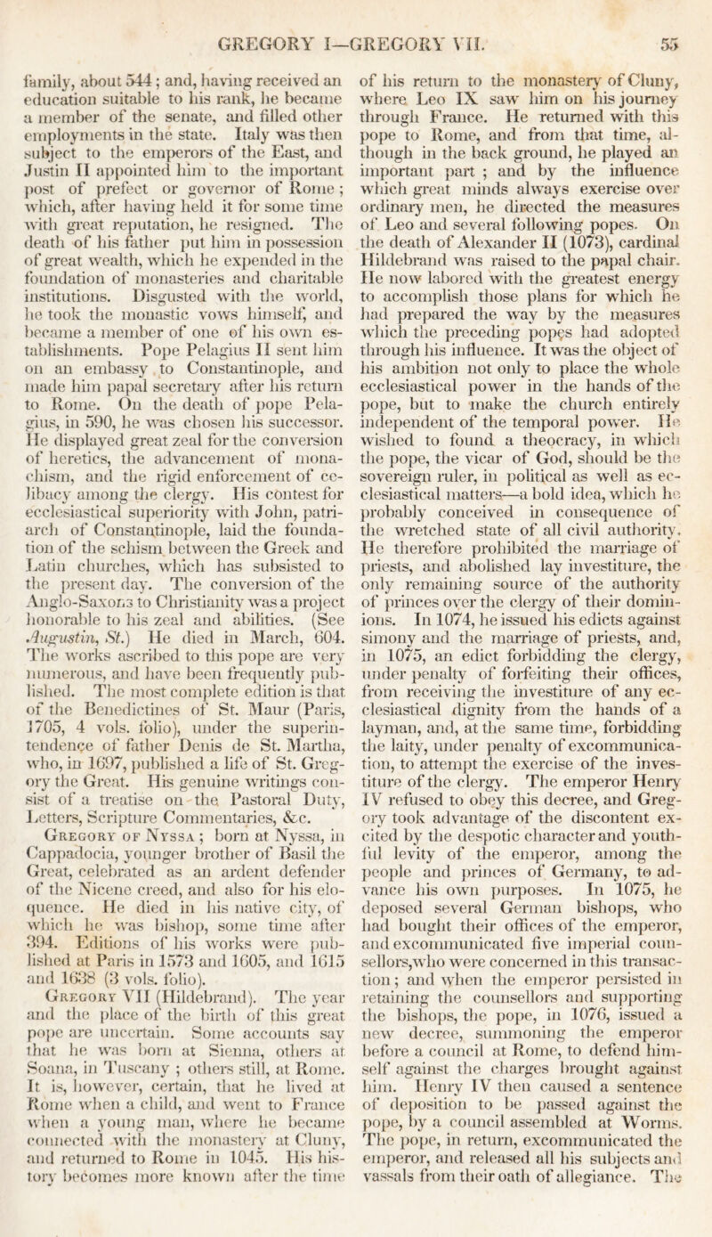 family, about 544; and, having received an education suitable to his rank, he became a member of the senate, and filled other employments in the state. Italy was then subject to the emperors of the East, and Justin II appointed him to the important post of prefect or governor of Rome ; which, after having held it for some time with great reputation, he resigned. The death of his father put him in possession of great wealth, which he expended in the foundation of monasteries and charitable institutions. Disgusted with the world, lie took the monastic vows himself, and became a member of one of his own es- tablishments. Pope Pelagius II sent him on an embassy to Constantinople, and made him papal secretary after his return to Rome. On the death of pope Pela- gius, in 590, he was chosen his successor. He displayed great zeal for the conversion of heretics, the advancement of mona- chism, and the rigid enforcement of ce- libacy among the clergy. His contest for ecclesiastical superiority with John, patri- arch of Constantinople, laid the founda- tion of the schism between the Greek and Latin churches, which has subsisted to the present day. The conversion of the Anglo-Saxons to Christianity was a project honorable to his zeal and abilities. (See Augustin, St.) He died in March, 604. The works ascribed to this pope are very numerous, and have been frequently pub- lished. The most complete edition is that of the Benedictines of St. Maur (Paris, 1705, 4 vols. folio), under the superin- tendence of father Denis de St. Martha, who, in 1697, published a life of St. Greg- ory the Great. His genuine writings con- sist of a treatise on the Pastoral Duty, Letters, Scripture Commentaries, &c. Gregory of Nyssa ; born at Nyssa, in Cappadocia, younger brother of Basil the Great, celebrated as an ardent defender of the Nicene creed, and also for his elo- quence. He died in his native city, of which he was bishop, some time after 394. Editions of his works were pub- lished at Paris in 1573 and 1605, and 1615 and 1638 (3 vols. folio). Gregory VII (Hildebrand). The year and the place of the birth of this great pope are uncertain. Some accounts say that he was born at Sienna, others at Soana, in Tuscany ; others still, at Rome. It is, however, certain, that he lived at Rome when a child, and went to France when a young man, where he became connected with the monastery at Cluny, and returned to Rome in 1045. His his- tory becomes more known after the time of his return to the monastery of Cluny, where Leo IX saw him on his journey through France. He returned with this pope to Rome, and from that time, al- though in the back ground, he played an important part ; and by the influence which great minds always exercise over ordinary men, he directed the measures of Leo and several following popes. On the death of Alexander II (1073), cardinal Hildebrand was raised to the papal chair. He now labored with the greatest energy to accomplish those plans for which he had prepared the way by the measures which the preceding popes had adopted through his influence. It was the object of his ambition not only to place the whole ecclesiastical power in the hands of the pope, but to make the church entirely independent of the temporal power. He wished to found a theocracy, in which the pope, the vicar of God, should be the sovereign ruler, in political as well as ec- clesiastical matters—a bold idea, which ho probably conceived in consequence of the wretched state of all civil authority. He therefore prohibited the marriage of priests, and abolished lay investiture, the only remaining source of the authority of princes over the clergy of their domin- ions. In 1074, he issued his edicts against simony and the marriage of priests, and, in 1075, an edict forbidding the clergy, under penalty of forfeiting their offices, from receiving the investiture of any ec- clesiastical dignity from the hands of a layman, and, at the same time, forbidding the laity, under penalty of excommunica- tion, to attempt the exercise of the inves- titure of the clergy. The emperor Henry IV refused to obey this decree, and Greg- ory took advantage of the discontent ex- cited by the despotic character and youth- ful levity of the emperor, among the people and princes of Germany, to ad- vance his own purposes. In 1075, he deposed several German bishops, who had bought their offices of the emperor, and excommunicated five imperial coun- sellors,who were concerned in this transac- tion ; and when the emperor persisted in retaining the counsellors and supporting the bishops, the pope, in 1076, issued a new decree, summoning the emperor before a council at Rome, to defend him- self against the charges brought against him. Henry IV then caused a sentence of deposition to be passed against the pope, by a council assembled at Worms. The pope, in return, excommunicated the emperor, and released all his subjects and vassals from their oath of allegiance. The