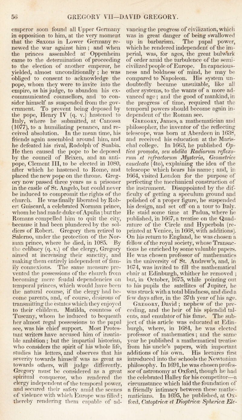 emperor soon found all Upper Germany in opposition to him, at the very moment that the Saxons in Lower Germany re- newed the war against him ; and when the princes assembled at Oppenheim came to the determination of proceeding to the election of another emperor, he yielded, almost unconditionally ; he was obliged to consent to acknowledge the pope, whom they were to invite into the empire, as his judge, to abandon his ex- communicated counsellors, and to con- sider himself as suspended from the gov- ernment. To prevent being deposed by the pope, Henry IV (q. v.) hastened to Italy, where he submitted, at Canossa (1077), to a humiliating penance, and re- ceived absolution. In the mean time, his friends again assembled around him, and he defeated his rival, Rodolpli of Suabia. He then caused the pope to be deposed by the council of Brixen, and an anti- pope, Clement III, to be elected in 1080, after which he hastened to Rome, and placed the new pope on the throne. Greg- ory now passed three years as a prisoner in the castle of St. Angelo, but could never be induced to compromit the rights of the church. He was finally liberated by Rob- ert Guiscard, a celebrated Norman prince, whom he had made duke of Apulia; but the Romans compelled him to quit the city, because it had been plundered by the sol- diers of Robert. Gregory then retired to Salerno, under the protection of the Nor- man prince, where he died, in 1085. By the celibacy (q. v.) of the clergy, Gregory aimed at increasing their sanctity, and making them entirely independent of fam- ily connexions. The same measure pre- vented the possessions of the church from becoming mere feudal dependencies on temporal princes, which would have been the natural course, if the clergy had be- come parents, and, of course, desirous of transmitting the estates which they enjoyed to their children. Matilda, countess of Tuscany, whom he induced to bequeath her almost regal possessions to the papal see, was his chief support. Most Protes- tant writers have accused him of insatia- ble ambition; but the impartial historian, who considers the spirit of his whole life, studies his letters, and observes that his severity towards himself was as great as towards others, will judge differently. Gregory must be considered as a great spiritual conqueror, who rendered the clergy independent of the temporal power, and secured their safety amid the scenes of violence with which Europe was filled ; thereby rendering them capable of ad- vancing the progress of civilization, which, was in great danger of being swallowed up in barbarism. The papal power, which he rendered independent of the im- perial, was, tor ages, the great bulwark of order amid the turbulence of the semi- civilized people of Europe. In capacious- ness and boldness of mind, he may be compared to Napoleon. His system un- doubtedly became unsuitable, like all other systems, to the wants of a more ad- vanced age ; and the good of mankind, in the progress of tune, required that the temporal powers should become again in- dependent of the Roman see. Gregory, James, a mathematician and philosopher, the inventor of the reflecting telescope, was bom at Aberdeen in 1638, and received his education at the Maris- clial college. In 1663, he published Op- tica promota, sen abdita Radiorum reflexo- rum et refractorum Mysteria, Geomdrice enucleata (4to), explaining the idea of the telescope which bears his name; and, in 1664, visited London for the purpose of perfecting the mechanical construction of the instrument. Disappointed by the dif- ficulty of getting a speculum ground and polished of a proper figure, he suspended his design, and set off' on a tour to Italy, He staid some time at Padua, where he published, in 1667, a treatise on the Quad- rature of the Circle and Hyperbola (re- printed at Venice, in 1668, with additions). On his return to England, he was chosen a fellow of the royal society, whose Transac- tions he enriched by some valuable papers. He was chosen professor of mathematics in the university of St. Andrew’s, and, in 1674, was invited to fill the mathematical chair at Edinburgh, whither he removed ; but, in October, 1675, while pointing out to his pupils the satellites of Jupiter, he was struck with a total blindness, and died a few days after, in the 37th year of his age. Gregory, David ; nephew of the pre- ceding, and the heir of his splendid tal- ents, and emulator of his fame. The sub- ject of this article was educated at Edin- burgh, where, in 1684, he was elected professor of mathematics; and the same year he published a mathematical treatise from his uncle’s papers, with important additions of his own. His lectures first introduced into the schools the Newtonian philosophy. In 1691, he was chosen profes- sor of astronomy at Oxford, though he had the celebrated Halley for his competitor—a circumstance which laid the foundation of a friendly intimacy between these mathe- maticians. In 1695, he published, at Ox- ford, Catoptrics et Dioptricce Spheric Ele-