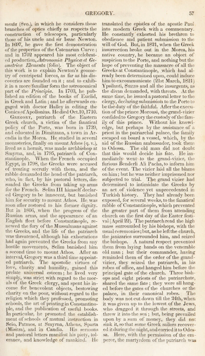 menta (Svo.J, in wliich he considers those branches of optics chiefly as respects tiie construction of telescopes, particularly those of his uncle and sir Isaac Newton. In 1697, he gave the first demonstration of the properties of the Catenarian Curve ; and in 1702 appeared his most celebrat- ed production, Astronomic Physic a1, et Ge- ometries Elementa (folio). The object of this work is to explain Newton’s geome- try of centripetal forces, as far as his dis- coveries are founded on it ; and to exhib- it in a more familiar form the astronomical part of the Principia. In 1703, he pub- lished an edition of the books of Euclid, in Greek and Latin ; and he afterwards en- gaged with doctor Halley in editing the Conics of Apollonius. He died Oct.lO, 1710. Gregory, patriarch of the Eastern Greek church, a victim of the fanatical policy of the Porte, was born in 1739, and educated in Dimitzana, a town in Ar- cadia in the Morea. He studied in several monasteries, finally on mount Athos (q. v.), lived as a hermit, was made archbishop at Smyrna, and, in 1795, patriarch of Con- stantinople. When the French occupied Egypt, in 1798, the Greeks were accused of treating secretly with them, and the rabble demanded the head of the patriarch, who, in fact, by his pastoral letters, dis- suaded the Greeks from taking up arms for the French. Selim III himself declar- ed Gregory to be innocent, but banished him for security to mount Athos. He. was soon after restored to his former dignity. But in 1806, when the progress of the Russian arms, and the appearance of an English fleet before Constantinople, re- newed the fury of the Mussulmans against the Greeks, and the life of the patriarch was threatened, although his exhortations had again prevented the Greeks from any hostile movements, Selim banished him a second time to mount Athos. After an interval, Gregory was a third time appoint- ed patriarch. The apostolic virtues of love, charity and humility, gained this prelate universal esteem; he lived very simply, was strict with regard to the mor- als of the Greek clergy, and spent his in- come for benevolent objects, bestowing charity on the poor, without regard to the religion which they professed, promoting schools, the art of printing in Constantino- ple, and the publication of useful books. In particular, he promoted the establish- ment of schools of mutual instruction in Scio, Patmos, at Smyrna, Athens, Sparta (Misitra), and in Candia. His sermons and pastoral letters manifest his piety, tol- erance, and knowledge of mankind. He translated the epistles of the apostle Paul into modem Greek with a commentary. He constantly exhorted his brethren to obedience and patient submission to the will of God. But, in 1821, when the Greek insurrection broke out in the Morea, his native country, he became an object of suspicion to the Porte, and nothing but the hope of preventing the massacre of all the Greeks at Constantinople, which had al- ready been determined upon, could induce him to excommunicate (21st March, 1821) Ypsilanti, Suzzo and all the insurgents, as the divan demanded, with threats. At the same time, he issued a pastoral letter to the; clergy, declaring submission to the Porte to be the duty of the faithful. After the execu- tion of the prince Morousi, the grand-vizier confided to Gregoiy the custody of the fam- ily of this prince. Without his knowl- edge, but perhaps by the assistance of a priest in the patriarchal palace, the family escaped on board a vessel, which, by the aid of the Russian ambassador, took them to Odessa. The old man did not doubt that this would decide his fate. Fie im- mediately went to the grand-vizier, the furious Benderli Ali Paclia, to inform him of the event. The vizier laid all the blame on him; but he was neither imprisoned nor subjected to trial. The grand vizier had determined to intimidate the Greeks by an act of violence yet unprecedented in Turkish history. They had already been exposed, for several weeks, to the fanatical rabble of Constantinople, which prevented the greater part of them from attending church on the first day of the Easter festi - val (April 22). The patriarch read the high mass surrounded by his bishops, with the usual ceremonies; but, as he left the church, the janizaries surrounded him, and seized the bishops. A natural respect prevented them from laying hands on the venerable old man ; but their commander, having reminded them of the order of the grand- vizier, they seized the patriarch, in his robes of office, and hanged him before the principal gate of the church. Three bish- ops and eight priests of the patriarchate, shared the same fate ; they were all hang- ed before the gates of the churches or the palace, in their canonical robes. The body was not cut down till the 24th, when it was given up to the lowest of the Jews, who dragged it through the streets, and threw it into the sea ; but, being prevailed upon by a sum of money, they did not. sink it, so that some Greek sailors recover- ed it during the night, and carried it to Odes- sa. Here, with the permission of the em- peror, the martyrdom of the patriarch was