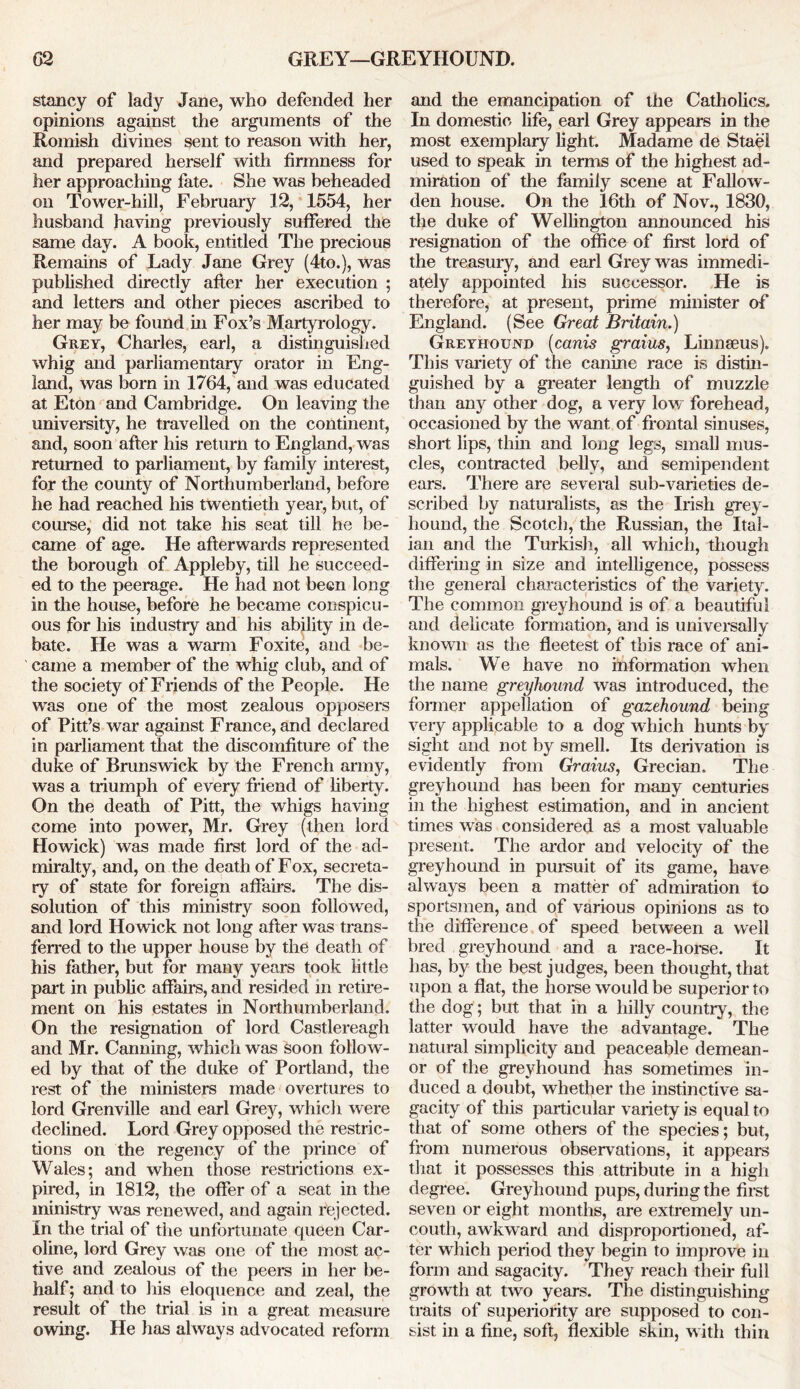 stancy of lady Jane, who defended her opinions against the arguments of the Romish divines sent to reason with her, and prepared herself with firmness for her approaching fate. She was beheaded on Tower-hill, February 12, 1554, her husband having previously suffered the same day. A book, entitled The precious Remains of Lady Jane Grey (4to.), was published directly after her execution ; and letters and other pieces ascribed to her may be found in Fox’s Martyrology. Grey, Charles, earl, a distinguished whig and parliamentary orator in Eng- land, was born in 1764, and was educated at Eton and Cambridge. On leaving the university, he travelled on the continent, and, soon after his return to England, was returned to parliament, by family interest, for the county of Northumberland, before he had reached his twentieth year, but, of course, did not take his seat till he be- came of age. He afterwards represented the borough of Appleby, till he succeed- ed to the peerage. He had not been long in the house, before he became conspicu- ous for his industry and his ability in de- bate. He was a warm Foxite, and be- came a member of the whig club, and of the society of Friends of the People. He was one of the most zealous opposers of Pitt’s war against France, and declared in parliament that the discomfiture of the duke of Brunswick by the French army, was a triumph of every friend of liberty. On the death of Pitt, the whigs having come into power, Mr. Grey (then lord Howick) was made first lord of the ad- miralty, and, on the death of Fox, secreta- ry of state for foreign affairs. The dis- solution of this ministry soon followed, and lord Howick not long after was trans- ferred to the upper house by the death of his father, but for many years took little part in public affairs, and resided in retire- ment on his estates in Northumberland. On the resignation of lord Castlereagh and Mr. Canning, which was soon follow- ed by that of the duke of Portland, the rest of the ministers made overtures to lord Grenville and earl Grey, which were declined. Lord Grey opposed the restric- tions on the regency of the prince of Wales; and when those restrictions ex- pired, in 1812, the offer of a seat in the ministry was renewed, and again rejected. In the trial of the unfortunate queen Car- oline, lord Grey was one of the most ac- tive and zealous of the peel’s in her be- half; and to his eloquence and zeal, the result of the trial is in a great measure owing. He has always advocated reform and the emancipation of the Catholics. In domestic life, earl Grey appears in the most exemplary light. Madame de Stael used to speak in terms of the highest ad- miration of the family scene at Fallow- den house. On the 16th of Nov., 1830, the duke of Wellington announced his resignation of the office of first lord of the treasury, and earl Grey was immedi- ately appointed his successor. He is therefore, at present, prime minister of England. (See Great Britain.) Greyhound (cams graius, Linnaeus). This variety of the canine race is distin- guished by a greater length of muzzle than any other dog, a very low forehead, occasioned by the want of frontal sinuses, short lips, thin and long legs, small mus- cles, contracted belly, and semipendent ears. There are several sub-varieties de- scribed by naturalists, as the Irish grey- hound, the Scotch, the Russian, the Ital- ian and the Turkish, all which, though differing in size and intelligence, possess the general characteristics of the variety. The common greyhound is of a beautiful and delicate formation, and is universally known as the fleetest of this race of ani- mals. We have no information when the name greyhound was introduced, the former appellation of gazehound being very applicable to a dog which hunts by sight and not by smell. Its derivation is evidently from Graius, Grecian. The greyhound has been for many centuries in the highest estimation, and in ancient times was considered as a most valuable present. The ardor and velocity of the greyhound in pursuit of its game, have always been a matter of admiration to sportsmen, and of various opinions as to the difference of speed between a well bred greyhound and a race-horse. It has, by the best judges, been thought, that upon a flat, the horse would be superior to the dog; but that in a hilly country, the latter would have the advantage. The natural simplicity and peaceable demean- or of the greyhound has sometimes in- duced a doubt, whether the instinctive sa- gacity of this particular variety is equal to that of some others of the species; but, from numerous observations, it appears that it possesses this attribute in a high degree. Greyhound pups, during the first seven or eight months, are extremely un- couth, awkward and disproportioned, af- ter which period they begin to improve in form and sagacity. They reach their full growth at two years. The distinguishing traits of superiority are supposed to con- sist in a fine, soft, flexible skin, with thin