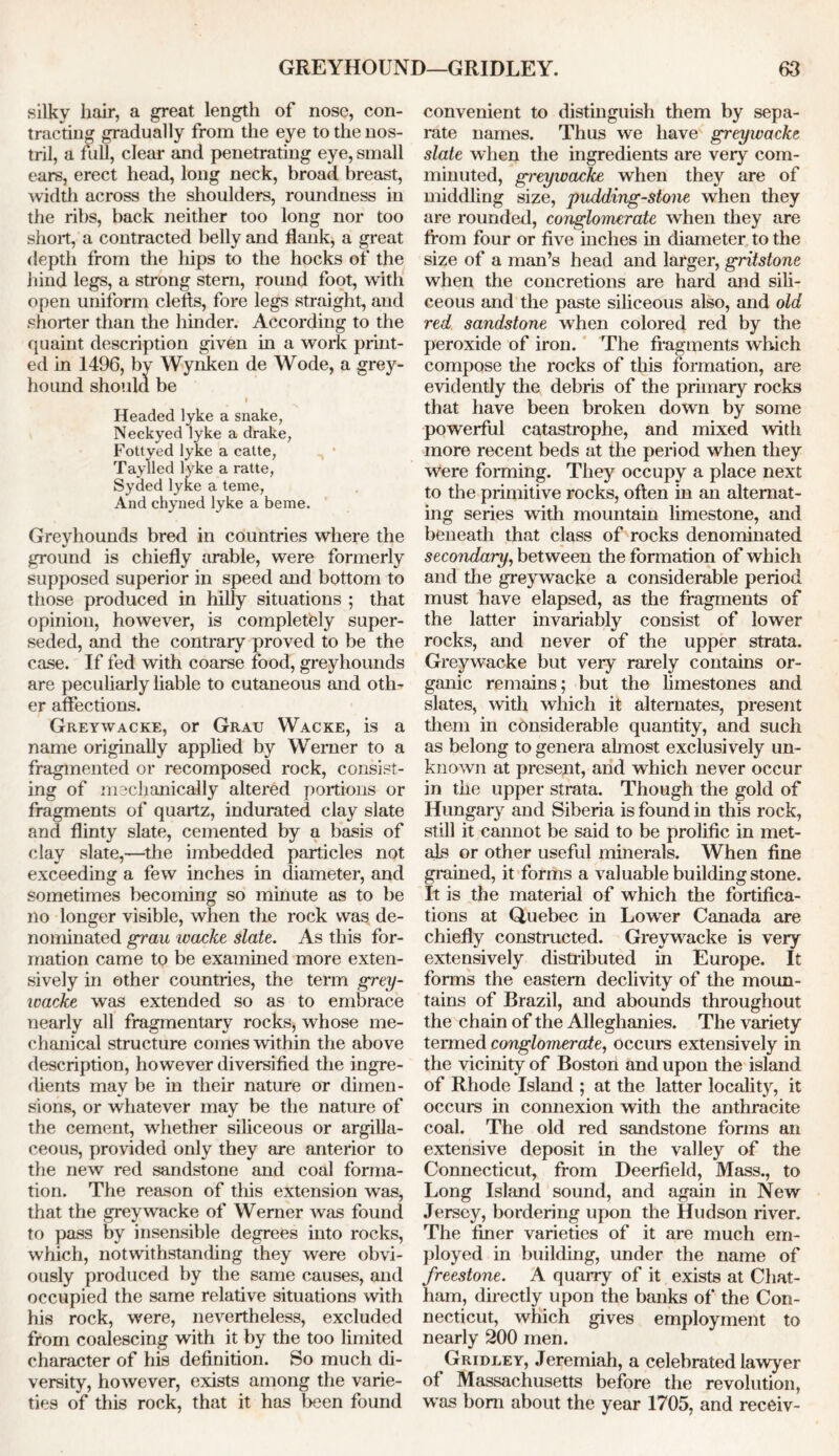 silky hair, a great length of nose, con- tracting gradually from the eye to the nos- tril, a full, clear and penetrating eye, small ears, erect head, long neck, broad breast, width across the shoulders, roundness in the ribs, back neither too long nor too short, a contracted belly and flank, a great depth from the hips to the hocks of the hind legs, a strong stern, round foot, with open uniform clefts, fore legs straight, and shorter than the hinder. According to the quaint description given in a work print- ed in 1496, bv Wynken de Wode, a grey- hound should be Headed lyke a snake, Neckyed lyke a drake, Fottyed lyke a catte, Taylled lyke a ratte, Syded lyke a teme, And chyned lyke a beme. Greyhounds bred in countries where the ground is chiefly arable, were formerly supposed superior in speed and bottom to those produced in hilly situations ; that opinion, however, is completely super- seded, and the contrary proved to be the case. If fed with coarse food, greyhounds are peculiarly liable to cutaneous and oth- er affections. Greywacke, or Grau Wacke, is a name originally applied by Werner to a fragmented or recomposed rock, consist- ing of mechanically altered portions or fragments of quartz, indurated clay slate and flinty slate, cemented by a basis of clay slate,—the imbedded particles not exceeding a few inches in diameter, and sometimes becoming so minute as to be no longer visible, when the rock was de- nominated grau wacke slate. As this for- mation came to be examined more exten- sively in other countries, the term grey- wacke was extended so as to embrace nearly all fragmentary rocks, whose me- chanical structure comes within the above description, however diversified the ingre- dients may be in their nature or dimen- sions, or whatever may be the nature of the cement, whether siliceous or argilla- ceous, provided only they are anterior to the new red sandstone and coal forma- tion. The reason of this extension was, that the greywacke of Werner was found to pass by insensible degrees into rocks, which, notwithstanding they were obvi- ously produced by the same causes, and occupied the same relative situations with his rock, were, nevertheless, excluded from coalescing with it by the too limited character of his definition. So much di- versity, however, exists among the varie- ties of this rock, that it has been found convenient to distinguish them by sepa- rate names. Thus we have greywacke slate when the ingredients are very com- minuted, greywacke when they are of middling size, pudding-stone when they are rounded, conglomerate when they are from four or five inches in diameter to the size of a man’s head and larger, gritstone when the concretions are hard and sili- ceous and the paste siliceous also, and old red sandstone when colored red by the peroxide of iron. The fragments which compose the rocks of this formation, are evidently the debris of the primary rocks that have been broken down by some powerful catastrophe, and mixed with more recent beds at the period when they were forming. They occupy a place next to the primitive rocks, often in an alternat- ing series with mountain limestone, and beneath that class of rocks denominated secondary, between the formation of which and the greywacke a considerable period must have elapsed, as the fragments of the latter invariably consist of lower rocks, and never of the upper strata. Greywacke but very rarely contains or- ganic remains; but the limestones and slates, with which it alternates, present them in considerable quantity, and such as belong to genera almost exclusively un- known at present, and which never occur in the upper strata. Though the gold of Hungary and Siberia is found in this rock, still it cannot be said to be prolific in met- als or other useful minerals. When fine grained, it forms a valuable building stone. It is the material of which the fortifica- tions at Quebec in Lower Canada are chiefly constructed. Greywacke is very extensively distributed in Europe. It forms the eastern declivity of the moun- tains of Brazil, and abounds throughout the chain of the Alleghanies. The variety termed conglomerate, occurs extensively in the vicinity of Boston and upon the island of Rhode Island ; at the latter locality, it occurs in comiexion with the anthracite coal. The old red sandstone forms an extensive deposit in the valley of the Connecticut, from Deerfield, Mass., to Long Island sound, and again in New Jersey, bordering upon the Hudson river. The finer varieties of it are much em- ployed in building, under the name of freestone. A quarry of it exists at Chat- ham, directly upon the banks of the Con- necticut, which gives employment to nearly 200 men. Gridley, Jeremiah, a celebrated lawyer of Massachusetts before the revolution, w as bom about the year 1705, and receiv-
