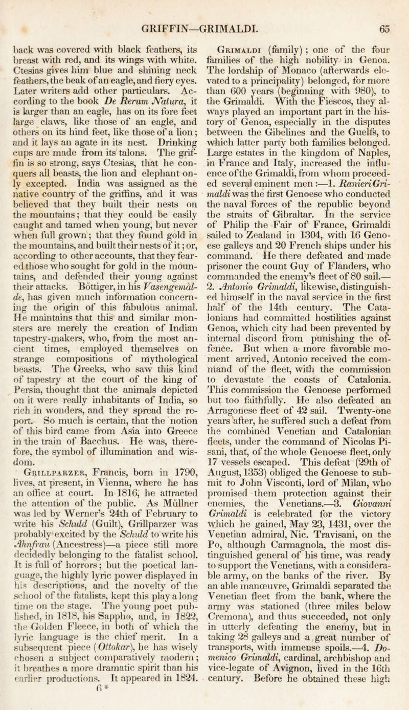 back was covered with black feathers, its breast with red, and its wings with white. Ctesias gives him blue and shining neck feathers, the beak of an eagle, and fiery eyes. Later writers add other particulars. Ac- cording to the book De Rerum JYatura, it is larger than an eagle, has on its fore feet large claws, like those of an eagle, and others on its hind feet, like those of a lion; and it lays an agate in its nest. Drinking cups are made from its talons. The grif- fin is so strong, says Ctesias, that he con- quers all beasts, the lion and elephant on- ly excepted. India was assigned as the native country of the griffins, and it was believed that they built their nests on the mountains; that they could be easily caught and tamed when young, but never when full grown; that they found gold in the mountains, and built their nests of it; or, according to other accounts, that they fear- ed those who sought for gold in the moun- tains, and defended their young against their attacks. Bottiger, in his Vasengemdl- de, has given much information concern- ing the origin of this fabulous animal. He maintains that this and similar mon- sters are merely the creation of Indian tapestry-makers, who, from the most an- cient times, employed themselves on strange compositions of mythological beasts. The Greeks, who saw this kind of tapestry at the couit of the king of Persia, thought that the animals depicted on it were really inhabitants of India, so rich in wonders, and they spread the re- port. So much is certain, that the notion of this bird came from Asia into Greece in the train of Bacchus. He was, there- fore, the symbol of illumination and wis- dom. Grillparzer, Francis, bom in 1790, lives, at present, in Vienna, where he has an office at court. In 1816, he attracted the attention of the public. As Mullner was led by Werner’s 24th of February to write his Schuld (Guilt), Grillparzer was probably excited by the Schuld to write his Ahnfrau (Ancestress)—a piece still more decidedly belonging to the fatalist school. It is full of horrors; but the poetical lan- guage, the highly lyric power displayed in his descriptions, and the novelty of the school of the fatalists, kept this play along time on the stage. The young poet pub- lished, in 1818, his Sappho, and, in 1822, the Golden Fleece, in both of which the lyric language is the chief merit. In a subsequent piece (Oltokar), he has wisely chosen a subject comparatively modem; it breathes a more dramatic spirit than his earlier productions. It appeared in 1824. 6 * Grimaldi (family) ; one of the four families of the high nobility in Genoa. The lordship of Monaco (afterwards ele- vated to a principality) belonged, for more than 600 years (beginning with 980), to the Grimaldi. With the Fiescos, they al- ways played an important part in the his- tory of Genoa, especially in the disputes between the Gibelines and the Guelfs, to which latter party both families belonged. Large estates in the kingdom of Naples, in France and Italy, increased the influ- ence of the Grimaldi, from whom proceed- ed several eminent men:—1. Ranieri Gri- maldi was the first Genoese who conducted the naval forces of the republic beyond the straits of Gibraltar. In the service of Philip the Fair of France, Grimaldi sailed to Zealand in 1304, with 16 Geno- ese galleys and 20 French ships under his command. He there defeated and made prisoner the count Guy of Flanders, who commanded the enemy’s fleet of 80 sail.— 2. Antonio Grimaldi, likewise, distinguish- ed himself in the naval service in the first half of the 14th century. The Cata- lonians had committed hostilities against Genoa, which city had been prevented by internal discord from punishing the of- fence. But when a more favorable mo- ment arrived, Antonio received the com- mand of the fleet, with the commission to devastate the coasts of Catalonia. This commission the Genoese performed but too faithfully. He also defeated an Arragonese fleet of 42 sail. Twenty-one years after, he suffered such a defeat from the combined Venetian and Catalonian fleets, under the command of Nicolas Pi- sani, that, of the whole Genoese fleet, only 17 vessels escaped. This defeat (29th of August, 1353) obliged the Genoese to sub- mit to John Visconti, lord of Milan, who promised them protection against their enemies, the Venetians.—3. Giovanni Grimaldi is celebrated for the victory which he gained, May 23, 1431, over the Venetian admiral, Nic. Travisani, on the Po, although Carmagnola, the most dis- tinguished general of his time, was ready to support the Venetians, with a considera- ble army, on the banks of the river. By an able manoeuvre, Grimaldi separated the Venetian fleet from the bank, where the army was stationed (three miles below Cremona), and thus succeeded, not only in utterly defeating the enemy, but in taking 28 galleys and a great number of transports, with immense spoils.—4. Do- menico Grimaldi, cardinal, archbishop and vice-legate of Avignon, lived in the 16th century. Before he obtained these high