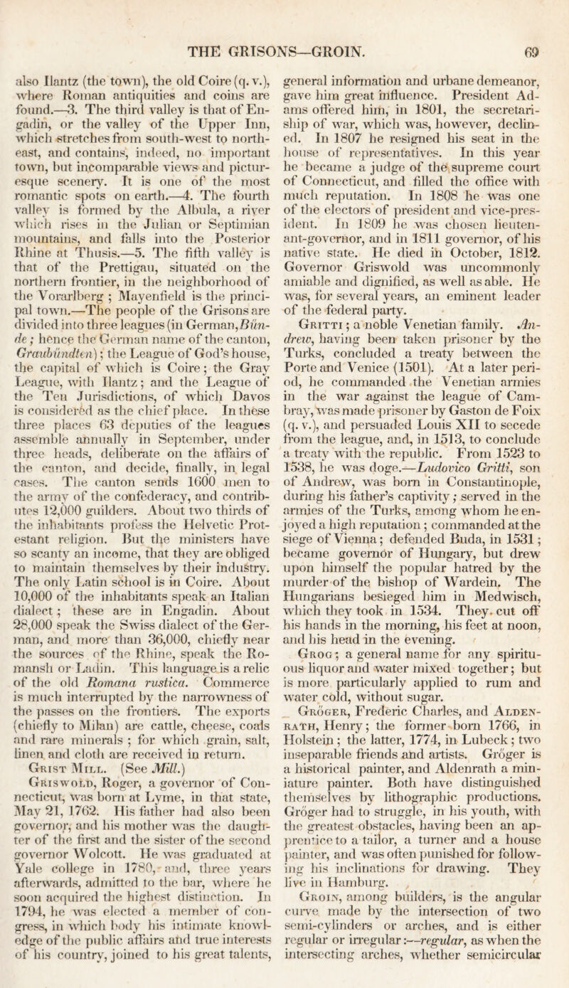 also Ilantz (the town), the old Coire (q. v.), where Roman antiquities and coins are found.—3. The third valley is that of En- gadin, or the valley of the Upper Inn, which stretches from south-west to north- east, and contains, indeed, no important town, but incomparable views and pictur- esque scenery. It is one of the most romantic spots on earth.—4. The fourth valley is formed by the Albula, a river which rises in the Julian or Septimian mountains, and falls into the Posterior Rhine at Thusis.—5. The fifth valley is that of the Prettigau, situated on the northern frontier, in the neighborhood of the Vorarlberg ; Mayenfield is the princi- pal town.—The people of the Grisonsare divided into three leagues (in German,Bun- de; hence the German name of the canton, Graubundten)the League of God’s house, the capital of which is Coire; the Gray League, with Ilantz; and the League of the Ten Jurisdictions, of which Davos is considered as the chief place. In these three places 63 deputies of the leagues assemble annually in September, under three heads, deliberate on the affairs of the canton, and decide, finally, in legal cases. The canton sends 1600 men to the army of the confederacy, and contrib- utes 12,000 guilders. About tw o thirds of the inhabitants profess the Helvetic Prot- estant religion. But the ministers have so scanty an income, that they are obliged to maintain themselves by their industry. The only Latin school is in Coire. About 10.000 of the inhabitants speak an Italian dialect ; these are in Engadin. About 28.000 speak the Swiss dialect of the Ger- man, and more than 36,000, chiefly near the sources of the Rhine, speak the Ro- rnansh or Ladin. This languageis a relic of the old Romana rustica. Commerce is much interrupted by the narrowness of the passes on the frontiers. The exports (chiefly to Milan) are cattle, cheese, coals and rare minerals ; for which grain, salt, linen and cloth are received in return. Grist Mill. (See Mill.) Griswold, Roger, a governor of Con- necticut, Was bom at Lyme, in that state, May 21, 1762. His father had also been governor, and his mother was the daugh- ter of the first and the sister of the second governor Wolcott. He was graduated at Yale college in 1780,'and, three years afterwards, admitted to the bar, where he soon acquired the highest distinction. In 1794, he was elected a member of con- gress, in wrhich body his intimate know l- edge of the public affairs and true interests of his country, joined to his great talents, general information and urbane demeanor, gave him great influence. President Ad- ams offered him, in 1801, the secretari- ship of war, which was, howrever, declin- ed. In 1807 he resigned his seat in the house of representatives. In this year he became a judge of the supreme court of Connecticut, and filled the office with much reputation. In 1808 he was one of the electors of president and vice-pres- ident. In 1809 he was chosen lieuten- ant-governor, and in 1811 governor, of his native state. He died in October, 1812. Governor Griswold was uncommonly amiable and dignified, as wrell as able. He was, for several years, an eminent leader of the federal party. Gritti ; a noble Venetian family. An- drew, having been taken prisoner by the Turks, concluded a treaty between the Porte and Venice (1501). At a later peri- od, he commanded the Venetian armies in the war against the league of Cam- bray, was made prisoner by Gaston de Foix (q. v.), and persuaded Louis XII to secede from the league, and, in 1513, to conclude a treaty with the republic. From 1523 to 1538, he was doge.—Ludovico Gritti, son of Ai idrew, was bom in Constantinople, during his father’s captivity; served in the armies of the Turks, among whom he en- joyed a high reputation; commanded at the siege of Vienna; defended Buda, in 1531; became governor of Hungary, but drew’ upon himself the popular hatred by the murder of the bishop of Wardein. The Hungarians besieged him in Medwisch, which they took in 1534. They, cut off his hands in the morning, his feet at noon, and his head in the evening. Grog; a general name for any spiritu- ous liquor and water mixed together; but is more particularly applied to rum and water cold, without sugar. Groger, Frederic Charles, and Alden- rath, Henry; the former bom 1766, in Holstein ; the latter, 1774, in Lubeck; two inseparable friends and artists. Groger is a historical painter, and Aldenrath a min- iature painter. Both have distinguished themselves by lithographic productions. Groger had to struggle, in his youth, with the greatest obstacles, having been an ap- prentice to a tailor, a turner and a house painter, and was often punished for follow- ing his inclinations for drawing. They live in Hamburg. Groin, among builders, is the angular curve made by the intersection of two semi-cylinders or arches, and is either regular or irregular:—regular, as when the intersecting arches, whether semicircular