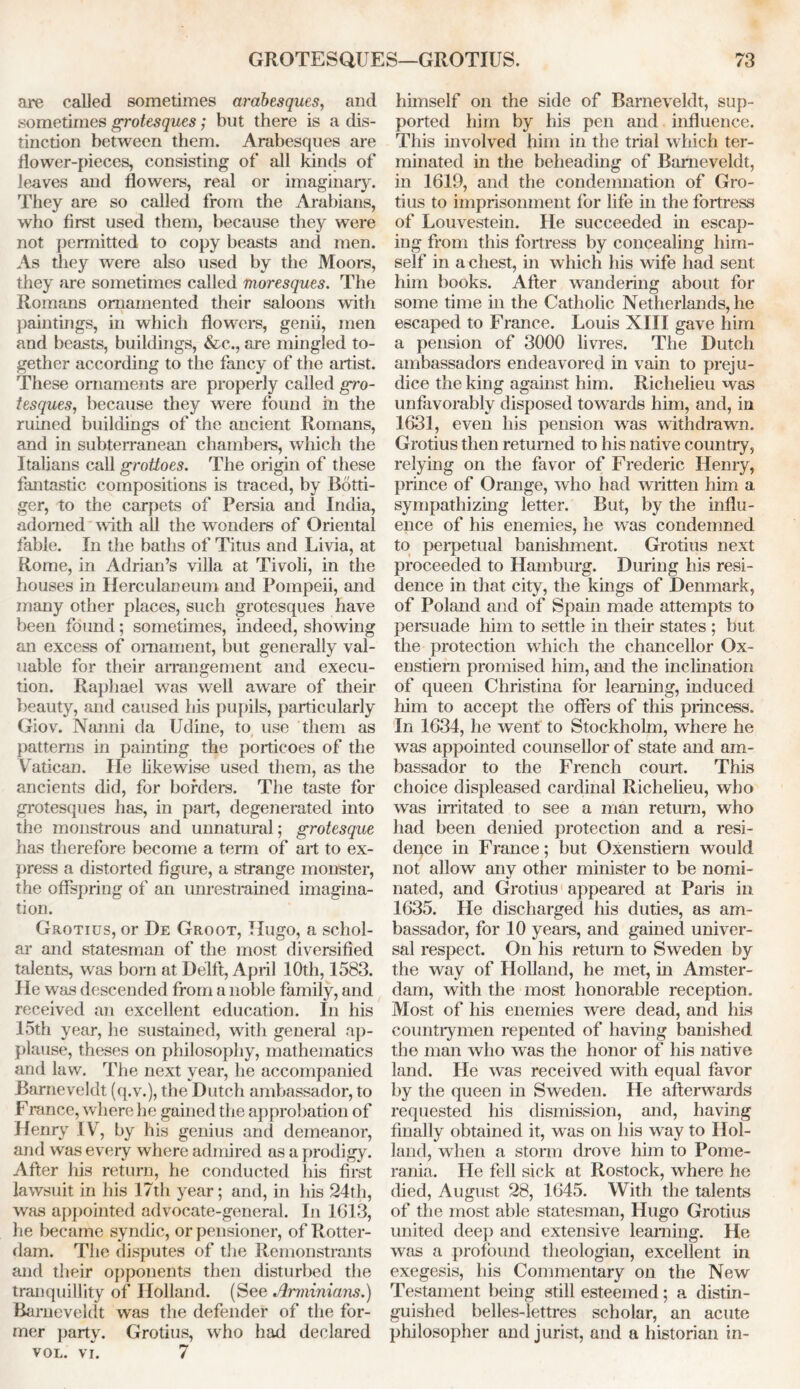 are called sometimes arabesques, and sometimes grotesques; but there is a dis- tinction between them. Arabesques are dower-pieces, consisting of all kinds of leaves and dowers, real or imaginary. They are so called from the Arabians, who first used them, because they were not permitted to copy beasts and men. As they were also used by the Moors, they are sometimes called moresques. The Romans ornamented their saloons with paintings, in which dowers, genii, men and beasts, buildings, &c., are mingled to- gether according to the fancy of the artist. These ornaments are properly called gro- tesques, because they were found in the ruined buildings of the ancient Romans, and in subterranean chambers, which the Italians call grottoes. The origin of these fantastic compositions is traced, by Botti- ger, to the carpets of Persia and India, adorned with all the wonders of Oriental fable. In the baths of Titus and Li via, at Rome, in Adrian’s villa at Tivoli, in the houses in Herculaneum and Pompeii, and many other places, such grotesques have been found; sometimes, indeed, showing an excess of ornament, but generally val- uable for their arrangement and execu- tion. Raphael was well aware of their beauty, and caused his pupils, particularly Giov. Nanni da Udine, to use them as patterns in painting the porticoes of the Vatican. lie likewise used them, as the ancients did, for borders. The taste for grotesques has, in part, degenerated into the monstrous and unnatural; grotesque has therefore become a term of art to ex- press a distorted figure, a strange monster, the offspring of an unrestrained imagina- tion. Grotius, or De Groot, Hugo, a schol- ar and statesman of the most diversified talents, was born at Delft, April 10th, 1583. He was descended from a noble family, and received an excellent education. In his 15th year, he sustained, with general ap- plause, theses on philosophy, mathematics and law. The next year, he accompanied Barneveldt (q.v.), the Dutch ambassador, to Franee, where he gained the approbation of Henry IV, by his genius and demeanor, and was every where admired as a prodigy. After his return, he conducted his first lawsuit in his 17th year; and, in his 24th, was appointed advocate-general. In 1613, he became syndic, or pensioner, of Rotter- dam. The disputes of the Remonstrants and their opponents then disturbed the tranquillity of Holland. (See Arminians.) Barneveldt was the defender of the for- mer party. Grotius, who had declared VOL. VI. 7 himself on the side of Barneveldt, sup- ported him by his pen and influence. This involved him in the trial which ter- minated in the beheading of Barneveldt, in 1619, and the condemnation of Gro- tius to imprisonment for life in the fortress of Louvestein. He succeeded in escap- ing from this fortress by concealing him- self in a chest, in which his wife had sent him books. After wandering about for some time in the Catholic Netherlands, he escaped to France. Louis XIII gave him a pension of 3000 livres. The Dutch ambassadors endeavored in vain to preju- dice the king against him. Richelieu was unfavorably disposed towards him, and, in 1631, even his pension was withdrawn. Grotius then returned to his native country, relying on the favor of Frederic Henry, prince of Orange, who had written him a sympathizing letter. But, by the influ- ence of his enemies, he was condemned to perpetual banishment. Grotius next proceeded to Hamburg. During his resi- dence in that city, the kings of Denmark, of Poland and of Spain made attempts to persuade him to settle in their states ; but the protection which the chancellor Ox- enstiem promised him, and the inclination of queen Christina for learning, induced him to accept the offers of this princess. In 1634, he went to Stockholm, where he was appointed counsellor of state and am- bassador to the French court. This choice displeased cardinal Richelieu, who was irritated to see a man return, who had been denied protection and a resi- dence in France; but Oxenstiern would not allow any other minister to be nomi- nated, and Grotius appeared at Paris in 1635. He discharged his duties, as am- bassador, for 10 years, and gained univer- sal respect. On his return to Sweden by the way of Holland, he met, in Amster- dam, with the most honorable reception. Most of his enemies were dead, and his countrymen repented of having banished the man who was the honor of his native land. He was received with equal favor by the queen in Sweden. He afterwards requested his dismission, and, having finally obtained it, was on his way to Hol- land, when a storm drove him to Pome- rania. He fell sick at Rostock, where he died, August 28, 1645. With the talents of the most able statesman, Hugo Grotius united deep and extensive learning. He was a profound theologian, excellent in exegesis, his Commentary on the New Testament being still esteemed; a distin- guished belles-lettres scholar, an acute philosopher and jurist, and a historian in-