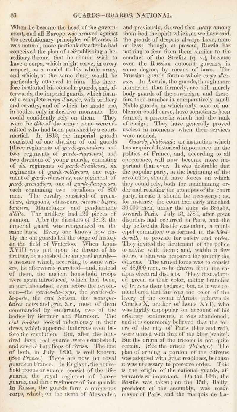 When he became the head of the govern- ment, and all Europe was arrayed against the revolutionary principles of France, it was natural, more particularly after he had conceived the plan of reestablishing a he- reditary throne, that he should wish to have a corps, which might serve, in every respect, as a model to his whole army, and which, at the same time, would be particularly attached to him. He there- fore instituted his consular guards, and, af- terwards, the imperial guards, which form- ed a complete corps iParmee, with artillery and cavalry, and of which he made use, in battles, only in decisive moments. He could confidently rely on them. They were the elite of the army : none were ad- mitted who had been punished by a court - inartial. In 1812, the imperial guards consisted of one division of old guards (three regiments of garde-grenadiers and two regiments of garde-chasseurs) and two divisions of young guards, consisting of six regiments of garde-tirailleurs, six regiments of garde-voltigeurs, one regi- ment of garde-chasseurs, one regiment of garde-grenadiers, one of garde-flanqueurs, each containing two battalions of 800 men. The cavalry consisted of grena- diers, dragoons, chasseurs, chevaux legers, landers, Mamelukes and gendarmerie dTlile. The artillery had 120 pieces of cannon. After the disasters of 1812, the imperial guard was reorganized on the same basis. Every one knows how no- bly the old guards left the stage of history on the field of Waterloo. When Louis XVIII was put upon the throne of his brother, he abolished the imperial guards— a measure which, according to some writ- ers, he afterwards regretted—and, instead of them, the ancient household troops were again introduced, which had been, in part, abolished, even before the revolu- tion—the gardes - d u-corps, the gardes-de- la-porte, the cent Suisses, the mousque- taires noirs and gris, &c., most of them commanded by emigrants, two of the bodies by Berthier and Marmont. The cent Suisses looked ridiculously in tlieir dress, which appeared ludicrous even be- fore the revolution. But, after the hun- dred days, real guards were established, and several battalions of Swiss. The fate of both, in July, 1830, is well known. (See France.) There are now no royal guards in France. In England, the house- hold troops or guards consist of the life- guards, the royal regiment of horse- guards, and three regiments of foot-guards. In Russia, the guards form a numerous corps, which, on the death of Alexander, and previously, showed that many among them had the spirit which, as we have said, the guards of despots always have, more or less; though, at present, Russia has nothing to fear from them similar to the conduct of the Strelitz (q. v.), because even the Russian autocrat governs, in some degree, by means of Taws. The Prussian guards form a whole coips d’ar- mee. In Austria, the guards, though more numerous than formerly, are still merely body-guards of the sovereign, and there- fore their number is- comparatively small. Noble guards, in which only sons of no- blemen could serve, have sometimes been formed, a private in winch had the rank of ensign. They have generally proved useless in moments when their services were needed. Guards, JVational; ail institution which has acquired historical importance in the politics of France, and, according to all appearance, will now become more im- portant than ever. It was desirable that the popular party, in the beginning of the revolution, should have forces on which they could rely, both for maintaining or- der and resisting the attempts of the court party, in case it should be necessary ; as, for instance, the court had early marched 30,000 men, under the duke de Broglie, towards Paris. July 13, 1789, after great disorders had occurred in Paris, and the day before the Bastile was taken, a muni- cipal committee was formed in the hutel- dc-ville, to provide for safety and order. They invited the lieutenant of the police to advise with them; and, within a few hours, a plan was prepared for arming the citizens. The armed force was to consist of 48,000 men, to be drawn from the va- rious electoral districts. They first adopt- ed green as their color, taking branches of trees as their badges; but, as it was re- membered that this was the color of the lively of the count d’Artois (afterwards Charles X, brother of Louis XVI), who was highly unpopular on account of his arbitrary sentiments, it Was abandoned; and it is commonly believed that the col- ors of the city of Paris (blue and red), were united with that of the king (white). But the origin of the tricolor is not quite certain. (See the article Tricolor.) The plan of arming a portion of the citizens was adopted with great readiness, because it was necessary to preserve order. This is the origin of the national guards, af- terwards so important. On the 14th, the Bastile was taken; on the 15th, Bailly, president of the assembly, was made mayor of Paris, and the marquis de La-