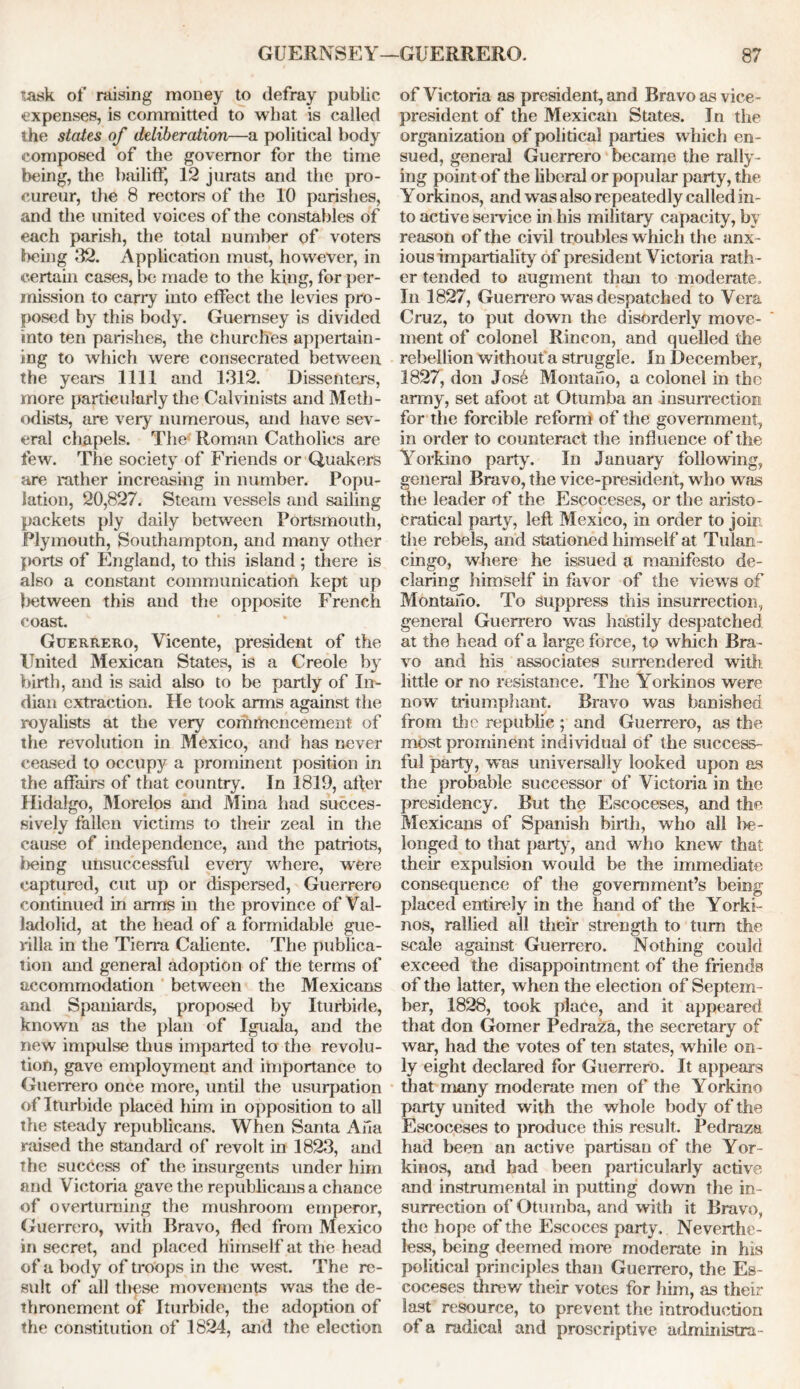 Task of raising money to defray public expenses, is committed to what is called the states of deliberation—a political body composed of the governor for the time being, the bailiff, 12 jurats and the pro- cureur, the 8 rectors of the 10 parishes, and the united voices of the constables of each parish, the total number of voters being 32. Application must, however, in certain cases, be made to the king, for per- mission to carry into effect the levies pro- posed by this body. Guernsey is divided into ten parishes, the churches appertain- ing to which were consecrated between the years 1111 and 1312. Dissenters, more particularly the Calvinists and Meth- odists, are very numerous, and have sev- eral chapels. The- Roman Catholics are few. The society of Friends or Quakers are rather increasing in number. Popu- lation, 20,827. Steam vessels and sailing packets ply daily between Portsmouth, Plymouth, Southampton, and many other ports of England, to this island; there is also a constant communication kept up between this and the opposite French coast. Guerrero, Vicente, president of the United Mexican States, is a Creole by birth, and is said also to be partly of In- dian extraction. He took arms against the royalists at the very commencement of the revolution in Mexico, and has never ceased to occupy a prominent position in the affairs of that country. In 1819, alter Hidalgo, Morelos and Mina had succes- sively fallen victims to their zeal in the cause of independence, and the patriots, being unsuccessful every where, were captured, cut up or dispersed, Guerrero continued in arms in the province of Val- ladolid, at the head of a formidable gue- rilla in the Tierra Caliente. The publica- tion and general adoption of the terms of accommodation between the Mexicans and Spaniards, proposed by Iturbide, known as the plan of Iguala, and the new impulse thus imparted to the revolu- tion, gave employment and importance to Guerrero once more, until the usurpation of Iturbide placed him in opposition to all the steady republicans. When Santa Ana raised the standard of revolt in 1823, and the success of the insurgents under him and Victoria gave the republicans a chance of overturning the mushroom emperor, Guerrero, with Bravo, fled from Mexico in secret, and placed himself at the head of a body of troops in the west. The re- sult of all these movements was the de- thronement of Iturbide, the adoption of the constitution of 1824, and the election of Victoria as president, and Bravo as vice- president of the Mexican States. In the organization of political parties which en- sued, general Guerrero became the rally- ing point of the liberal or popular party, the Yorkinos, and was also repeatedly called in- to active service in his military capacity, by reason of the civil troubles which the anx - ious impartiality of president Victoria rath - er tended to augment than to moderate. In 1827, Guerrero w as despatched to Vera Cruz, to put down the disorderly move- ment of colonel Rincon, and quelled the rebellion without a struggle. In December, 1827, don Jos6 Montano, a colonel in the army, set afoot at Otumba an insurrection for the forcible reform of the government, in order to counteract the influence of the Yorkino party. In January following, general Bravo, the vice-president, who was the leader of the Escoceses, or the aristo- cratical party, left Mexico, in order to join the rebels, and stationed himself at Tulan- cingo, where he issued a manifesto de- claring himself in favor of the views of Montano. To suppress this insurrection, general Guerrero was hastily despatched at the head of a large force, to which Bra- vo and his associates surrendered with little or no resistance. The Yorkinos were now' triumphant. Bravo was banished from the republic ; and Guerrero, as the most prominent individual of the success- ful party, was universally looked upon as the probable successor of Victoria in the presidency. But the Escoceses, and the Mexicans of Spanish birth, who all be- longed to that party, and who knew that their expulsion w^ould be the immediate consequence of the government’s being placed entirely in the hand of the Yorki- nos, rallied all their strength to turn the scale against Guerrero. Nothing could exceed the disappointment of the friends of the latter, when the election of Septem - ber, 1828, took place, and it appeared that don Gomer Pedraza, the secretary of war, had the votes of ten states, while on- ly eight declared for Guerrero. It appears that many moderate men of the Yorkino party united with the whole body of the Escoceses to produce this result. Pedraza had been an active partisan of the Yor- kinos, and bad been particularly active and instrumental in putting down the in- surrection of Otumba, and with it Bravo, the hope of the Escoces party. Neverthe- less, being deemed more moderate in his political principles than Guerrero, the Es- coceses threw their votes for him, as their last resource, to prevent the introduction of a radical and proscriptive arlministra-