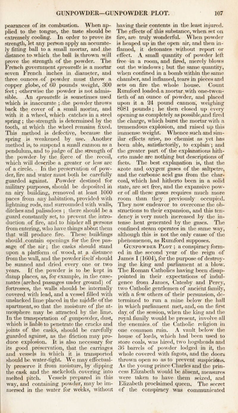 pearances of its combustion. When ap- plied to the tongue, the taste should be extremely cooling. In order to prove its strength, let any person apply an accurate- ly fitting ball to a small mortar, and the distance to which the ball is thrown will prove the strength of the powder. The French government eprouvette is a mortar seven French inches in diameter, and three ounces of powder must throw a copper globe, of 60 pounds weight, 300 feet; otherwise the powder is not admis- sible. An eprouvette is sometimes used which is inaccurate ; the powder throws back the cover of a small mortar, and with it a wheel, which catches in a steel spring; the strength is determined by the tooth, at which the wheel remains fixed. This method is defective, because the spring is weakened by use. Another method is, to suspend a small cannon as a pendulum, and to judge of the strength of the powder by the force of the recoil, which will describe a greater or less arc of a circle. In the preservation of pow- der, fire and water must both be carefully guarded against. Powder destined for military purposes, should be deposited in an airy building, removed at least 1000 paces from any habitation, provided with lightning rods, and surrounded with walls, ditches and palisadoes ; there should be a guard constantly set, to prevent the intro- duction of fire, and to hinder all persons from entering, who have things about them that will produce fire. These buildings should contain openings for the free pas- sage of the air; the casks should stand upon a platform of wood, at a distance from the wall, and the powder itself should be sunned and dried every one or two years. If the powder is to be kept in damp places, as, for example, in the case- mates (arched passages under ground) of fortresses, the walls should be internally covered with lead, and a vessel filled with unslacked lime placed in the middle of the apartment, so that the moisture of the at- mosphere may be attracted by the lime. In the transportation of gunpowder, dust, whioh is liable to penetrate the cracks and joints of the casks, should be carefully guarded against, as the friction may pro- duce explosion. It is also necessary for its good preservation, that the carnages and vessels in which it is transported should be water-tight. We may effectual- ly preserve it from moisture, by dipping the cask and the sackcloth covering into melted pitch. Vessels prepared in this way, and containing powder, may be im- mersed in the water for weeks, without having their contents in the least injured. The effects of this substance, when set on fire, are truly wonderful. When powder is heaped up in the open air, and then in- flamed, it detonates without report or effect. A small quantity of powder left free in a room, and fired, merely blows out the windows; but the same quantity, when confined in a bomb within the same chamber, and inflamed, tears in pieces and sets on fire the whole house. Count Runiford loaded a mortar with one-twen- tieth of an ounce of powder, and placed upon it a 24 pound cannon, weighing 8081 pounds; he then closed up every opening as completely as possible,and fired the charge, which burst the mortar with a tremendous explosion, and raised up this immense weight. Whence such and sim- ilar effects arise, no chemist as yet has been able, satisfactorily, to explain; and the greater part of the explanations hith- erto made are nothing but descriptions of facts. The best explanation is, that the azote and oxygen gases of the saltpetre, and the carbonic acid gas from the char- coal, which had hitherto been in a solid state, are set free, and the expansive pow- er of all these gases requires much more room than they previously occupied. They now endeavor to overcome the ob- structions to their expansion, and this ten- dency is very much increased by the in- tense heat generated by the gases. The confined steam operates in the same way, although this is not the only cause of the phenomenon, as Rumford supposes. Gunpowder Plot ; a conspiracy form- ed in the second year of the reign of James I (1604), for the purpose of destroy- ing the king and parliament at a blow. The Roman Catholics having been disap- pointed in their expectations of indul- gence from James, Catesby and Percy, two Catholic gentlemen of ancient family, with a few others of their persuasion, de- termined to run a mine below the hall in which parliament met, and, on the first day of the session, when the king and the royal family would be present, involve all the enemies of the Catholic religion in one common ruin. A vault below the house of lords, which had been used to store coals, was hired, two hogsheads and 36 barrels of powder lodged in it, the whole covered with fagots, and the doors thrown open so as to prevent suspicions. As the young prince Charles and the prin- cess Elizabeth would be absent, measures were taken to have them seized, and Elizabeth proclaimed queen. The secret of the conspiracy was communicated