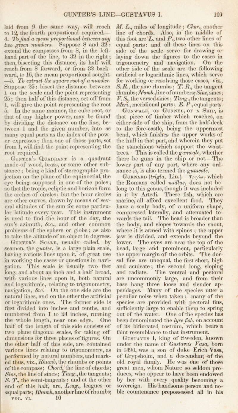 laid from 9 the same way, will reach to 12, the fourth proportional required.— 4. To find a ipean proportional betiveen any two given numbers. Suppose 8 and 32 : extend the compasses from 8, in the left- hand part of the line, to 32 in the right; then, bisecting this distance, its half will reach from 8 forward, or from 32 back- ward, to 16, the mean proportional sought. —5. To extract the square root of a number. Suppose 25: bisect the distance between 1 on the scale and the point representing 25; then half of this distance, set off from 1, will give the point representing the root 5. In the same manner, the cube root, or that of any higher power, may be found by dividing the distance on the line, be- tween 1 and the given number, into as many equal parts as the index of the pow- er expresses; then one of those parts, set from 1, will find the point representing the root required. Gunter’s Quadrant is a quadrant made of wood, brass, or some other sub- stance ; being a kind of stereographic pro- jection on the plane of the equinoctial, the eye being supposed in one of the poles; so that the tropic, ecliptic and horizon form the arches of circles; but the hour circles are other curves, drawn by means of sev- eral altitudes of the sun for some particu- lar latitude every year. This instrument is used to find the hour of the day, the sun’s azimuth, &c., and other common problems of the sphere or globe ; as also to take the altitude of an object in degrees. Gunter’s Scale, usually called, by seamen, the gunter, is a large plain scale, having various lines upon it, of great use in working the cases or questions in navi- gation. This scale is usually two feet long, and about an inch and a half broad, with various lines upon it, both natural and logarithmic, relating to trigonometry, navigation, &c. On the one side are the natural lines, and on the other the artificial or logarithmic ones. The former side is first divided into inches and tenths, and numbered from 1 to 24 inches, running the whole length, near one edge. One half of the length of this side consists of two plane diagonal scales, for taking off dimensions for three places of figures. On the other half of this side, are contained various lines relating to trigonometry, as performed by natural numbers, and mark- ed thus, viz., Rhumb, the rhumbs or points of the compass; Chord, the line of chords; Sine, the line of sines; Tang., the tangents; S. T., the semi-tangents: and at the other end of this half, are, Leag., leagues or equal parts; Rhumb, another line of rhumbs; VOL. vi. 10 M. L., miles of longitude; Chor., another line of chords. Also, in the middle of this foot are L. and P., two other lines of equal parts: and all these lines on this side of the scale serve for drawing or laying down the figures to the cases in trigonometry and navigation. On the other side of the scale are the following artificial or logarithmic lines, which serve for working or resolving those cases, viz., S. R., the sine rhumbs ; T. R., the tangent rhumbs; Numb., line of numbers; Sine, sines; V. S., the versed sines; Tang., the tangents; Meri., meridional parts; E. P., equal parts. Gunwale, or Gunnel, of a Ship, is that piece of timber which reaches, on either Side of the ship, from the half-deck to the fore-castle, being the uppermost bend, which finishes the upper works of the hull in that part, and wherein they put the stanchions which support the waist- trees. This is called the gunwale, whether there be guns in the ship or not.—The lower part of any port, where any ord- nance is, is also termed the gunwale. Gurnard (trigla, Lin.). TpyAa, which the Romans called mullus, does not be long to this genus, though it was included in it by Artedi. These fish, which are marine, all afford excellent food. They have a scaly body, of a uniform shape, compressed laterally, and attenuated to- wards the tail. The head is broader than the body, and slopes towards the snout, where it is armed with spines ; the upper jaw is divided, and extends beyond the lower. The eyes are near the top of the head, large and prominent, particularly the upper margin of the orbits. The dor- sal fins are unequal, the first short, high and aculeate; the second long, sloping and radiate. The ventral and pectoral are uncommonly large, and from their base hang three loose and slender ap- pendages. Many of the species utter a peculiar noise when taken ; many of the species are provided with pectoral fins, sufficiently large to enable them to spring out of the water. One of the species has been denominated the lyre fish, on account of its bifurcated rostrum, which bears a faint resemblance to that instrument. Gustavus I, king of Sweden, known under the name of Gustavus Vasa, bom in 1490, was a son of duke Erich Vasa, of Grypsholm, and a descendant of the old royal family. He was one of those great men, whom Nature so seldom pro- duces, who appear to have been endowed by her with every quality becoming a sovereign His handsome person and no- ble countenance prepossessed all in his