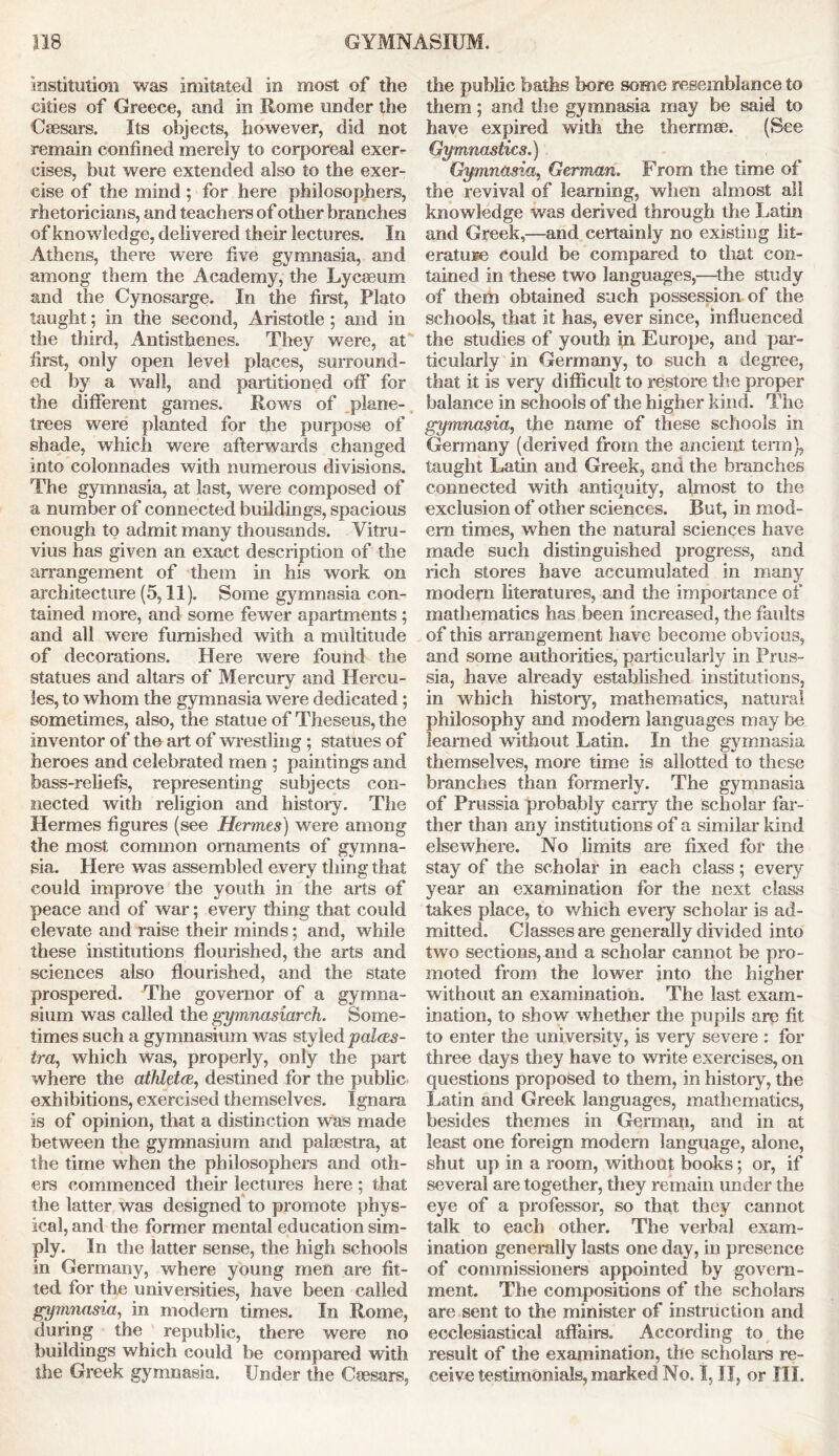 institution was imitated in most of the cities of Greece, and in Rome under the Csesars. Its objects, however, did not remain confined merely to corporeal exer- cises, but were extended also to the exer- cise of the mind ; for here philosophers, rhetoricians, and teachers of other branches of knowledge, delivered their lectures. In Athens, there were five gymnasia, and among them the Academy, the Lycasum and the Cynosarge. In the first, Plato taught; in the second, Aristotle ; and in the third, Antisthenes. They were, at first, only open level places, surround- ed by a wall, and partitioned off for the different games. Rows of plane- trees were planted for the purpose of shade, which were afterwards changed into colonnades with numerous divisions. The gymnasia, at last, were composed of a number of connected buildings, spacious enough to admit many thousands. Vitru- vius has given an exact description of the arrangement of them in his work on architecture (5,11). Some gymnasia con- tained more, and some fewer apartments; and all were furnished with a multitude of decorations. Here were found the statues and altars of Mercury and Hercu- les, to whom the gymnasia were dedicated; sometimes, also, the statue of Theseus, the inventor of the art of wrestling ; statues of heroes and celebrated men ; paintings and bass-reliefs, representing subjects con- nected with religion and history. The Hermes figures (see Hermes) were among the most common ornaments of gymna- sia. Here was assembled every thing that could improve the youth in the arts of peace and of war; every thing that could elevate and raise their minds; and, while these institutions flourished, the arts and sciences also flourished, and the state prospered. The governor of a gymna- sium was called the gymnasiarch. Some- times such a gymnasium was styled pal&s- ira, which was, properly, only the part where the atMetce, destined for the public exhibitions, exercised themselves. Ignara is of opinion, that a distinction was made between the gymnasium and palsestra, at the time when the philosophers and oth- ers commenced their lectures here ; that the latter was designed to promote phys- ical, and the former mental education sim- ply. In the latter sense, the high schools in Germany, where young men are fit- ted for the universities, have been called gymnasia, in modem times. In Rome, during the republic, there were no buildings which could be compared with the Greek gymnasia. Under the Csesars, the public baths bore some resemblance to them; and the gymnasia may be said to have expired with the thermae. (Bee Gymnastics.) Gymnasia, German. From the time of the revival of learning, when almost all knowledge was derived through the Latin and Greek,—and certainly no existing lit- erature could be compared to that con- tained in these two languages,—the study of them obtained such possession of the schools, that it has, ever since, influenced the studies of youth in Europe, and par- ticularly in Germany, to such a degree, that it is very difficult to restore the proper balance in schools of the higher kind. The gymnasia, the name of these schools in Germany (derived from the ancient term), taught Latin and Greek, and the branches connected with antiquity, almost to the exclusion of other sciences. But, in mod- em times, when the natural sciences have made such distinguished progress, and rich stores have accumulated in many modem literatures, and the importance of mathematics has been increased, the faults of this arrangement have become obvious, and some authorities, particularly in Prus- sia, have already established institutions, in which history, mathematics, natural philosophy and modem languages may be learned without Latin. In the gymnasia themselves, more time is allotted to these branches than formerly. The gymnasia of Prussia probably carry the scholar far- ther than any institutions of a similar kind elsewhere. No limits are fixed for the stay of the scholar in each class; every year an examination for the next class takes place, to which every scholar is ad- mitted. Classes are generally divided into two sections, and a scholar cannot be pro- moted from the lower into the higher without an examination. The last exam- ination, to show whether the pupils are fit to enter the university, is very severe : for three days they have to write exercises, on questions proposed to them, in history, the Latin and Greek languages, mathematics, besides themes in German, and in at least one foreign modem language, alone, shut up in a room, without books; or, if several are together, they remain under the eye of a professor, so that they cannot talk to each other. The verbal exam- ination generally lasts one day, in presence of commissioners appointed by govern- ment. The compositions of the scholars are sent to the minister of instruction and ecclesiastical affairs. According to the result of the examination, the scholars re- ceive testimonials, marked No. I, II, or III.