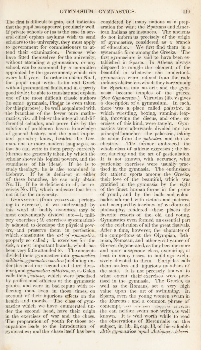 GYMNASIUM—GYMNASTICS. IB The first is difficult to gain, and indicates that the pupil has appeared peculiarly well. If private schools or (as is the ease in sev- eral cities) orphan asylums wish to send scholars to the university, they must apply to government for commissioners to at- tend their examination. Persons who have fitted themselves for the university, without attending a gymnasium, or any school, can be examined by a committee appointed by the government, which sits every half year. In order to obtain No. I, the pupil must write Latin and Greek without grammatical faults, and in a pretty good Style; be able to translate and explain one of the most difficult classic authors (in some gymnasia, Pindar is even taken for this purpose); be well acquainted with *the branches of the lower pure mathe- matics, viz. all below the integral and dif- ferential calculus, and prove this by the solution of problems; have a knowledge of general history, and the most impor- tant periods ; know, besides the Ger- man, one or more modem languages, so that he can write in them pretty correctly (themes are generally taken, by which the scholar shows his logical powers, and the soundness of his ideas). If he is to study theology, he is also examined in Hebrew. If he is deficient in either of these branches, he can only obtain No. II. If he is deficient in all, he re- ceives No. Ill, which indicates that he is not fit for the university. Gymnastics (from yvuvaanicos, pertain- ing to exercise), if we understand by this word all bodily exercises, may be most conveniently divided into—1. mili- tary exercises; 2. exercises systematical- ly adapted to develope the physical pow- ers, and preserve them in perfection, which constitutes the art of gymnastics, properly so called ; 3. exercises for the sick, a most important branch, which has been very little attended to. The ancients divided their gymnastics into gymnastica militaria, gymnastica medica (including un- der this head our second and third divis- ions), and gymnastica athletica, or, as Galen calls them, vitiosa, which, were practised by professional athletes at the gymnastic games, and were in bad repute with re- flecting men, even in those times, on account of their injurious effects on the health and morals. The class of gym- nastics which we have enumerated un- der the second head* have their origin in the exercises of war and the chase. The preparation of youth for those oc- cupations leads to the introduction of gymnastics; and the chase itself has been considered by many nations as a prep- aration for war; the Spartans and Amer- ican Indians are instances. The ancients do not inform us precisely of the origin of gymnastics, considered as a branch of education. We first find them in a systematic form among the Greeks. The first gymnasium is said to have been es- tablished in Sparta. In Athens, always disposed to mingle the element of the beautiful in whatever she undertook, gymnastics were refined from the rude military characters,which they bore among the Spartans, into an art; and the gym- nasia became temples of the graces. (See Gymnasium.) Vitruvius (lib. v) gives a description of a gymnasium. In each, there was a place called palaestra, in which wrestling, boxing, running, leap- ing, throwing the discus, and other ex- ercises of this kind, were taught. Gym- nastics were afterwards divided into two principal branches—the palaestric, taking its name from the palaestra, and the or- chestrie. The former embraced the whole class of athletic exercises ; the lat- ter, dancing and the art of gesticulation. It is not known, with accuracy, what particular exercises were usually prac- tised in the gymnasia. The enthusiasm for athletic sports among«. the Greeks, their love of the beautiful, which was gratified in the gymnasia by the sight of the finest human forms in the prime of youth, and by the halls and colon- nades adorned with statues and pictures, and occupied by teachers of wisdom and philosophy, rendered these places the favorite resorts of the old and young. Gymnastics even formed an essential part of the celebration of all the great festi vals. After a time, however, the character of the competitors at the Olympian, Isth- mian, Nemaean, and other great games of Greece, degenerated, as they became more and more a separate class, exercising, at least in many cases, in buildings exclu- sively devoted to them. Euripides calls them useless and injurious members of the state. It is not precisely known to what extent theirt exercises were prac- tised in the gymnasia. The Greeks, as well as the Romans, set a very high value upon the art of swimming. In Sparta, even the young women swam in the Eurotas; and a common phrase of Contempt, miTE V£IV wrt Y9afJLVLara eiUGTaOcu (he can neither swim nor write), is well known. It is well wortli while to read the observations of Mercurialis on this subject, in lib. iii, cap. 13, of his valuable Artis gymnasticce apud Antiquos edeberri-