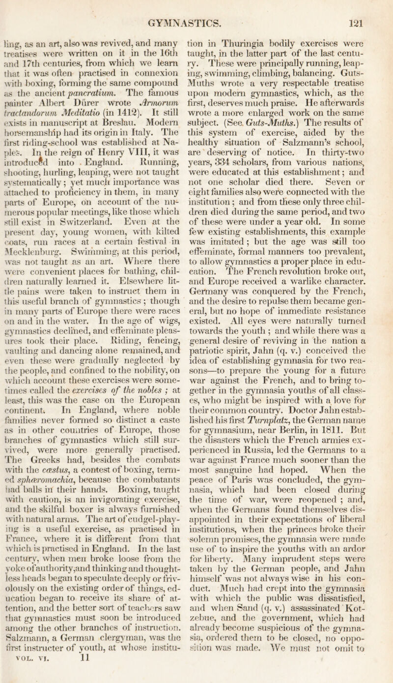 ling, as an art, also was revived, and many treatises were written on it in the 16th and 17th centuries, from which we learn that it was often practised in connexion with boxing, forming the same compound as the ancient pancratium. The famous painter Albert Durer wrote Armorum tradandorum Meditatio (in 1412). It still exists in manuscript at Breslau. Modem horsemanship had its origin in Italy. The first riding-ischool was established at Na- ples. In the reign of Henry VIII, it was introduced into . England. Running, shooting, hurling, leaping, were not taught systematically; yet much importance was attached to proficiency in them, in many parts of Europe, on account of the nu- merous popular meetings, like those which still exist in Switzerland. Even at the present day, young women, with kilted coats, run races at a certain festival in Mecklenburg. Swimming, at this period, was not taught as an art. Where there were convenient places for bathing, chil- dren naturally learned it. Elsewhere lit- tle pains were taken to instruct them in this useful branch of gymnastics ; though in many parts of Europe there were races on and in the water. In the age of wigs, gymnastics declined, and effeminate pleas- ures took their place. Riding, fencing, vaulting and dancing alone remained, and even these were gradually neglected by the people, and confined to the nobility, on which account these exercises were some- times called the exercises of the nobles ; at least, this was the case on the European continent. In England, where noble families never formed so distinct a caste as in other countries of Europe, those branches of gymnastics which still sur- vived, were more generally practised. The Greeks had, besides the combats with the ccpstus, a contest of boxing, term- ed sphceromachia, because the combatants had balls in their hands. Boxing, taught with caution, is an invigorating exercise, and the skilful boxer is always furnished with natural arms. The art of cudgel-play- ing is a useful exercise, as practised in France, where it is different from that which is practised in England. In the last century, when men broke loose from the yoke ofauthority,and thinking and thought- less heads began to speculate deeply or friv- olously on the existing order of things, ed- ucation began to receive its share of at- tention, and the better sort of teachers saw that gymnastics must soon be introduced anions the other branches of instruction. Salzmann, a German clergyman, was the first instructer of youth, at whose institu- vol. vi. 11 tion in Thuringia bodily exercises were taught, in the latter part of the last centu- ry. These were principally running, leap- ing, swimming, climbing, balancing. Guts- 31uths wrote a very respectable treatise upon modern gymnastics, which, as the first, deserves much praise. He afterwards wrote a more enlarged work on the same subject. (See. Guts-Muths.) The results of this system of exercise, aided by the healthy situation of Salzmann’s school, are deserving of notice. In thirty-two years, 334 scholars, from various nations, were educated at this establishment; and not one scholar died there. Seven or eight families also were connected with the institution ; and from these only three chil- dren died during the same period, and two of these were under a year old. In some few existing establishments, this example was imitated ; but the age was still too effeminate, formal manners too prevalent, to allow gymnastics a proper place in edu- cation. The French revolution broke out, and Europe received a warlike character. Germany was conquered by the French, and the desire to repulse them became gen- eral, but no hope of immediate resistance existed. All eyes were naturally turned towards the youth ; and while there was a general desire of reviving in the nation a patriotic spirit, Jahn (q. v.) conceived the idea of establishing gymnasia for two rea- sons—to prepare the young for a future war against the French, and to bring to- gether in the gymnasia youths of all class- es, who might be inspired with a love for their common country. Doctor Jahn estab- lished his first Tumplatz, the German name for gymnasium, near Berlin, in 1811. But the disasters which the French armies ex- perienced in Russia, led the Germans to a war against France much sooner than the most sanguine had hoped. When the peace of Paris was concluded, the gym- nasia, which had been closed during the time of war, were reopened ; and, when the Germans found themselves dis- appointed in their expectations of liberal institutions, when the princes broke their solemn promises, the gymnasia were made use of to inspire the youths with an ardor for liberty. Many imprudent steps were taken by the German people, and Jahn himself was not always wise in his con- duct. Much had crept into the gymnasia with which the public was dissatisfied, and when Sand (q. v.) assassinated Kot- zebue, and the government, which had already become suspicious of the gymna- sia, ordered them to be closed, no oppo- sition was made. 3Ve must not omit to