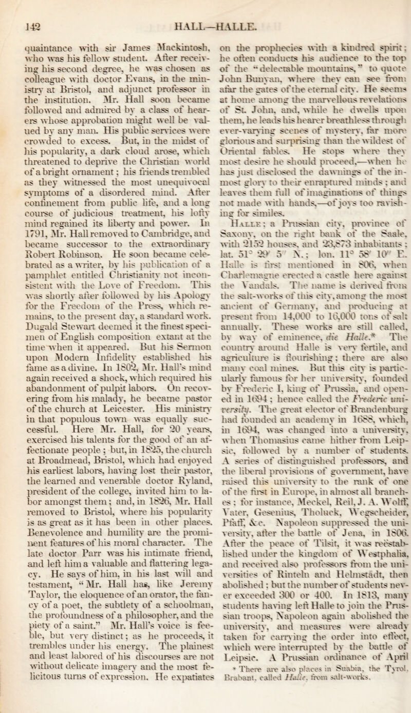 quaintance with sir James Mackintosh, who was his fellow student* Alter receiv- ing his second degree, he was chosen its colleague with doctor Evans, in the min- istry at Bristol, and adjunct professor in the institution. Mr. Hall soon became followed and admired by a class of hear- ers whose approbation might well be val- ued by any man. His public services were crowded to excess. But, in the midst of his popularity, a dark cloud arose, which threatened to deprive die Christian world of a bright ornament; his friends trembled as they witnessed die most unequivocal symptoms of a disordered mind. Alter confinement from public life, and a long course of judicious treatment, his lofty mind regained its liberty and power. In 1791, Mr. Hall removed to Cambridge, and became successor to die extraordinary Robert Robinson. He soon became cele- brated as a writer, by his publication of a pamphlet entitled Christianity not incon- sistent with die Love of Freedom. This was shortly after followed by his Apology for die Freedom of the Press, which re- mains. to the present day, a standard work. Dugald Stewart deemed it the finest speci- men of English composition extant at the time when it appeared. But his Sermon upon Modern Infidelity established his fame as a divine. In 180*2, Mr. Hall's mind again received a shock, which required his abandonment of pulpit labors. On recov- ering from his malady, he became pastor of the church at Leicester. His ministry in diat populous town was equally suc- cessful. Here Mr. Hall, for *20 years, exercised his talents for die good of an af- fectionate people ; blit, in 1825. the church at Broadmead. Bristol, which had enjoyed his earliest labors, having lost their pastor, the learned and venerable doctor Ryland, president of the college, invited him to la- bor amongst them: and, in 182t3, Mr. Hall removed to Bristol, where his popularity is as great as it has been in other places. Benevolence and humility are the promi- nent features of liis moral character. The late doctor Parr was his intimate friend, and left him a valuable and flattering lega- cy. He says of him, in his last will and testament, •• Mr. Hall has, like Jeremy Taylor, the eloquence of an orator, the lim- ey of a poet, the subtlety of a schoolman, the profoundness of a philosopher, and the piety of a saint.” Mr. Hall's voice is fee- ble, but very distinct; as he proceeds, it trembles under his energy. The plainest and least labored of his discourses are not without delicate imagery and die most fe- licitous turns of expression. He expatiates on die prophecies witii a kindred spirit: he otten conducts his audience to the top of the ** delectable mountains, *’ to quote John Buiiymi. where they can see from afar the gates of the eternal city. He seems at home among the marvellous revelations of St. John. and. while he dwells upon them, lie leads his hearer breathless through ever-varying scenes of mystery, fir mere glorious and surprising than the wildest of Oriental tables. He stops where the) most desire he should proceed,—when he has just disclosed the dawnings of the in- most glory to their enraptured minds : and leaves them full of imaginations of things not made with hands,—of joys too ravish- ing for similes. Halle : a Prussian city, province of Saxony, on the right bank of the Saak?, with 2152 liouses. and 20.873 inhabitants ; lat. 51' 29 5 A.; Ion. 11° 58 10 E. llalle is first mentioned in 80S. when Charlemagne erected a castle here against die Vandals. Tie name is derived from the salt-works of this city, among the most ancient of Germany, and producing at present from 14.000 to 10.000 tons of sal; annually. These works are still called, by way of eminence, dit HaJe.* The country around Halle is very fertile, and agriculture is flourishing: there are also man) coal mines. But diis city is partic- ularly famous for her universitv, founded by Frederic I, king of Prussia, and open- ed in 1094 : lienee called die PvaVrtV uni- versity. The era a i elector of Brandenburg had founded an academy in 108c, which, in 1094. was changed into a university, when Thomasius came hither from l.eip- sie, followed by a number of students. A series of distinguished professors, and the liberal provisions of government, have raised this university to the rank of one of the first in Europe, in almost all branch- es : for instance, Meckel. Reil, J. A. Woltf, Yater, Gesenius, Tholuck, Wegseheider, P fa til Ac. Napoleon suppressed the uni- versity, alter the battle of Jena, in 1800. After die peace of Tilsit, it was reestab- lished under the kingdom of Westphalia, and received also professors from the uni- versities of Rintehi and Helmstadr, then abolished : but die number of students nev- er exceeded 300 or 400. In 1813, main students haring left Halle to join the Prus- sian troops, Napoleon again abolished the university, and measures were already taken for earn ing the order into effect, which were interrupted by the battle of Leipsic. A Prussian ordinance of April x There are also places in Snabia. the Tyro!, Brabant, called 11 from salt-works.