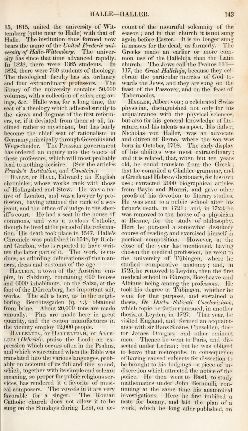 15, 1815, united the university of Wit- temberg (quite near to Halle) with that of Halle. The institution thus formed now !)ears the name of the United Frederic uni- versity of Halle- Wittemberg. The univer- sity has since that time advanced rapidly. In 1828, there were 1385 students. In 1824, there were 760 students of theology. The theological faculty has six ordinary and four extraordinary professors. The library of the university contains 50,000 volumes, with a collection of coins, engrav- ings, &c. Halle was, for a long time, the seat of a theology which adhered strictly to the views and dogmas of the first reform- ers, or, if it deviated from them at all, in- clined rather to mysticism, but has lately become the chief seat of rationalism in Germany,principally through Geseniusand YVegscheider. The Prussian government has ordered an inquiry into the tenets of these professors, which will most probably lead to nothing decisive. (See the articles Franke’s Institution, and Canstem.) Halle, or Hall, Edward; an English chronicler, whose works rank with those of Holingshed and Stow. He was a na- tive of London, and was a lawyer by pro- fession, having attained the rank of a Ser- jeant, and the office of a judge in the sher- iff’s court. He had a seat in the house of commons, and was a zealous Catholic, though he lived at the period of the reforma- tion. His death took place in 1547. Halle’s Chronicle was published in 1548, by Rich- ard Grafton, who is reported to have writ- ten the latter part of it. The work is cu- rious, as affording delineations of the man- ners, dress and customs of the age. Halle in, a town of the Austrian em- pire, in Salzburg, containing 600 houses and 6000 inhabitants, on the Salza, at the foot of the Durrenberg, has important salt, works. The salt is here, as in the neigh- boring Berchtesgaden (q. v.), obtained from brine. About 20,000 tons are made annually. Pins are made here in great quantity, and the cotton manufactures in the vicinity employ 12,000 people. Halleluja, or Hallelujah, or Alle- i.uja (Hebrew); praise the Lord; an ex- pression which occurs often in the Psalms, and which was retained when the Bible was translated into the various languages, prob- ably on account of its full and fine sound, which, together with its simple and solemn meaning, so proper for public religious ser- vices, has rendered it a favorite of musi- cal composers. The vowels in it are very favorable for a singer. The Roman Catholic church does not allow it to be sung on the Sundays during Lent, on ac- count of the mournful solemnity of the season ; and in that church it is not sung again before Easter. It is no longer sung in masses for the dead, as formerly. The Greeks made an earlier or more com- mon use of the Halleluja than the Latin church. The Jews call the Psalms 113— 117, the Great Halleluja, because they cel- ebrate the particular mercies of God to- wards the Jews, and they are sung on the feast of the Passover, and on the feast of Tabernacles. Haller, Albert von ; a celebrated Swiss physician, distinguished not only for his acquaintance with the physical sciences, but also for his general knowledge of lite- rature, and his talents as a poet. His father, Nicholas von Haller, was an advocate and citizen of Berne, where the son was born in October, 1708. The early display of his abilities was most extraordinary; and it is related, that, when but ten years old, he could translate from the Greek; that he compiled a Chaldee grammar, and a Greek and Hebrew dictionary, for his own use; extracted 2000 biographical articles from Bayle and Moron, and gave other proofs of his devotion to literary studies. He was sent to a public school after his father’s death, in 1721 ; and, in 1723, he was removed to the house of a physician at Bienne, for the study of philosophy. Here he pursued a somewhat desultory course of reading, and exercised himself in poetical composition. However, at the close of the year last mentioned, having chosen the medical profession, lie went to the university of Tubingen, where lie studied comparative anatomy; and, in 1725, he removed to Leyden, then the first medical school in Europe, Boerhaave and Albinus being among the professors. He took his degree at Tubingen, whither he went for that purpose, and sustained a thesis, De Ductu Salivali Coschwiziano, which topic he farther pursued, in another thesis, at Leyden, in 1727. That year, lie visited England, and formed an acquaint- ance with sir Hans Sloane, Cheselden, doc- tor James Douglas, and other eminent men. Thence he went to Paris, and dis- sected under Led ran ; but he was obliged to leave that metropolis, in consequence of having caused subjects for dissection to lie brought to his lodgings—a piece of in- discretion which attracted the notice of the police. He then went to Basil, to study mathematics under John Bernoulli, con- tinuing at the same time his anatomical investigations. Here he first imbibed a taste for botany, and laid the plan of a work, which he long after published, on