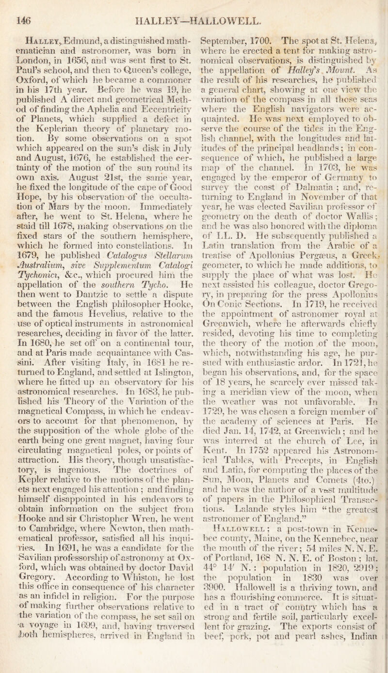 Halley., Edmund, a distinguished math- ematician and astronomer, was bom in London, in 1656, and was sent first to St. Paul’s school, and then to Queen’s college, Oxford, of which he became a commoner in his 17th year. Before he was 19, he published A direct and geometrical Meth- od of finding the Aphelia and Eccentricity of Planets, which supplied a defect in the Keplerian theory of planetary mo- tion. By some observations on a spot which appeared on the sun’s disk in July and August, 1676, he established the cer- tainty of the motion of the sun round its own axis. August 21st, the same year, lie fixed the longitude of the cape of Good Hope, by his observation of the occuita- tion of Mars by the moon. Immediately after, he went to St. Helena, where he staid till 1678, making observations on the fixed stars of the southern hemisphere, which he formed into constellations. In 1679, he published Catalogus Stellarum Austraiium, sive Supplemervtum Catalogi Tychonici, &c., which procured him the appellation of the southern Tycho. He then went to Dantzic to settle a dispute between the English philosopher Hooke, and the famous Hevelius, relative to the use of optical instruments in astronomical researches, deciding in favor of the latter. In 1680, he set off on a continental tour, and at Paris made acquaintance with Cas- sini. After visiting Italy, in 1681 he re- turned to England, and settled at Islington, where he fitted up an observatory for his astronomical researches. In 1688, he pub- lished his Theory of the Variation of the magnetical Compass, in which he endeav- ors to account for that phenomenon, by the supposition of the whole globe of the earth being one great magnet, having four circulating magnetical poles, or points of attraction. His theory, though unsatisfac- tory, is ingenious. The doctrines of Kepler relative to the motions of the plan- ets next engaged his attention ; and finding himself disappointed in his endeavors to obtain information on the subject from Hooke and sir Christopher Wren, he went to Cambridge, where Newton, then math- ematical professor, satisfied all his inqui- ries. In 1691, he was a candidate for the Savilian professorship of astronomy at Ox- ford, which was obtained by doctor David Gregory. According to Whiston, he lost this office in consequence of his character as an infidel in religion. For the purpose of making further observations relative to the variation of the compass, he set sail on voyage in 1699, and, having traversed both hemispheres, arrived in England in September, 1700. The spot at St. Helens* where he erected a tent for making astro- nomical observations, is distinguished by the appellation of I {alley'’s Mount. As the result of his researches, he published a general chart, showing at one view the variation of the compass in all those seas where the English navigators were1 ac- quainted. He was next employed to ob- serve the course of the tides in the Eng- lish channel, with the longitudes and lat- itudes of the principal headlands; in con- sequence of which, he published a large map of the channel. In 1703, he was engaged by the emperor of Germany to survey the coast of Dalmatia ; and, re- turning to England in November of that year, he was elected Savilian professor of geometry on the death of doctor Wallis; and he was also honored with the diploma of LL. D. He subsequently published a Latin translation from the Arabic of a treatise of Apollonius Pergseus, a Greek* geometer, to which he made additions, to supply the place of what was lost. He next assisted his colleague, doctor Grego- ry, in preparing for the press Apollonius On Conic Sections. In 1719, he received the appointment of astronomer royal at Greenwich, where he afterwards chiefly resided, devoting his time to completing the theory of the motion of the moon, which, notwithstanding his age, he pur- sued with enthusiastic ardor. In 1721, he began his observations, and, for the space of 18 years, he scarcely ever missed tak- ing a meridian view of the moon, when the weather was not unfavorable. In 1729, he was chosen a foreign member of the academy of sciences at Paris. He died Jan. 14, 1742, at Greenwich; and he was interred at the church of Lee, in Kent. In 1752 appeared his Astronom- j ical Tables, with Precepts, in English j and Latin, for computing the places of the Sun, Moon, Planets and Comets (4to.) and he was the author of a vrsst multitude of papers in the Philosophical Transac- 1 tions. Lalande styles him “the greatest astronomer of England.” Hallowell ; a post-town in Kenne- bec county, Maine, on the Kennebec, near the mouth of the river; 54 miles N. N. E. of Portland, 168 N. N. E. of Boston ; lat. 44° 14' N. : population in 1820, 2919; the population in 1830 was over 3900. Hallowell is a thriving town, and has a flourishing commerce. It is situat- ed in a tract of country which has a strong and fertile soil, particularly excel- lent for grazing. The exports consist of beef, pork, pot and pearl ashes, Indian