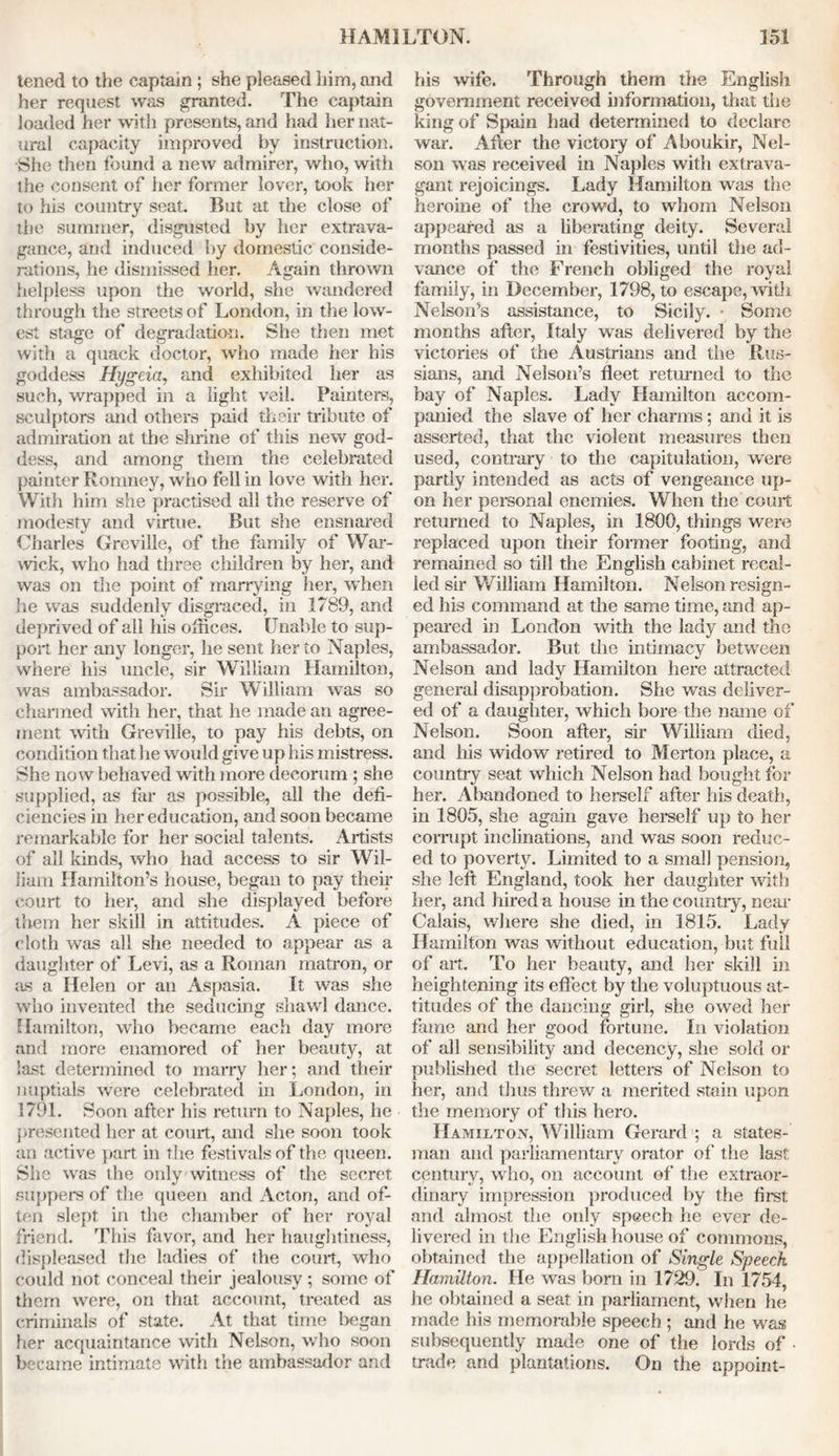 tened to the captain ; she pleased him, and her request was granted. The captain loaded her with presents, and had her nat- ural capacity improved by instruction. She then found a new admirer, who, with the consent of her former lover, took her to his country seat. But at the close of the summer, disgusted by her extrava- gance, and induced by domestic conside- rations, he dismissed her. Again thrown helpless upon the world, she wandered through the streets of London, in the low- est stage of degradation. She then met with a quack doctor, who made her his goddess Hygeia, and exhibited her as such, wrapped in a light veil. Painters, sculptors and others paid their tribute of admiration at the shrine of this new god- dess, and among them the celebrated painter Romney, who fell in love with her. With him she practised all the reserve of modesty and virtue. But she ensnared Charles Greville, of the family of War- wick, who had three children by her, and was on the point of marrying her, when he was suddenly disgraced, in 1789, and deprived of all his offices. Unable to sup- port her any longer, he sent her to Naples, where his uncle, sir William Hamilton, was ambassador. Sir William was so charmed with her, that he made an agree- ment with Greville, to pay his debts, on condition that lie would give up his mistress. She now behaved with more decorum ; she supplied, as far as possible, all the defi- ciencies in her education, and soon became remarkable for her social talents. Artists of all kinds, who had access to sir Wil- liam Hamilton’s house, began to pay their court to her, and she displayed before them her skill in attitudes. A piece of cloth was all she needed to appear as a daughter of Levi, as a Roman matron, or as a Helen or an Aspasia. It was she who invented the seducing shawl dance. Hamilton, who became each day more and more enamored of her beauty, at last determined to marry her; and their nuptials were celebrated in London, in 1791. Soon after his return to Naples, he presented her at court, and she soon took an active part in the festivals of the queen. She was the only witness of the secret suppers of the queen and Acton, and of- ten slept in the chamber of her royal friend. This favor, and her haughtiness, displeased the ladies of the court, who could not conceal their jealousy ; some of them were, on that account, treated as criminals of state. At that time began her acquaintance with Nelson, who soon became intimate with the ambassador and his wife. Through them the English government received information, that the king of Spain had determined to declare war. After the victory of Aboukir, Nel- son was received in Naples with extrava- gant rejoicings. Lady Hamilton was the heroine of the crowd, to whom Nelson appeared as a liberating deity. Several months passed in festivities, until the ad- vance of the French obliged the royal family, in December, 1798, to escape, with Nelson’s assistance, to Sicily. • Some months after, Italy was delivered by the victories of the Austrians and the Rus- sians, and Nelson’s fleet returned to the bay of Naples. Lady Hamilton accom- panied the slave of her charms; and it is asserted, that the violent measures then used, contrary to the capitulation, were partly intended as acts of vengeance up- on her personal enemies. When the court returned to Naples, in 1800, things were replaced upon their former footing, and remained so till the English cabinet recal- led sir William Hamilton. Nelson resign- ed his command at the same time, and ap- peared in London with the lady and the ambassador. But the intimacy between Nelson and lady Hamilton here attracted general disapprobation. She was deliver- ed of a daughter, which bore the name of Nelson. Soon after, sir William died, and his widow retired to Merton place, a country seat which Nelson had bought for her. Abandoned to herself after his death, in 1805, she again gave herself up to her corrupt inclinations, and was soon reduc- ed to poverty. Limited to a small pension, she left England, took her daughter with her, and hired a house in the country, near Calais, where she died, in 1815. Lady Hamilton was without education, but full of art. To her beauty, and her skill in heightening its effect by the voluptuous at- titudes of the dancing girl, she owed her fame and her good fortune. In violation of all sensibility and decency, she sold or published the secret letters of Nelson to her, and thus threw a merited stain upon the memory of this hero. Hamilton, William Gerard ; a states- man and parliamentary orator of* the last century, who, on account of the extraor- dinary impression produced by the first and almost the only speech he ever de- livered in the English house of commons, obtained the appellation of Single Speech Hamilton. He was born in 1729! In 1754, he obtained a seat in parliament, when he made his memorable speech ; and he was subsequently made one of the lords of trade and plantations. On the appoint-