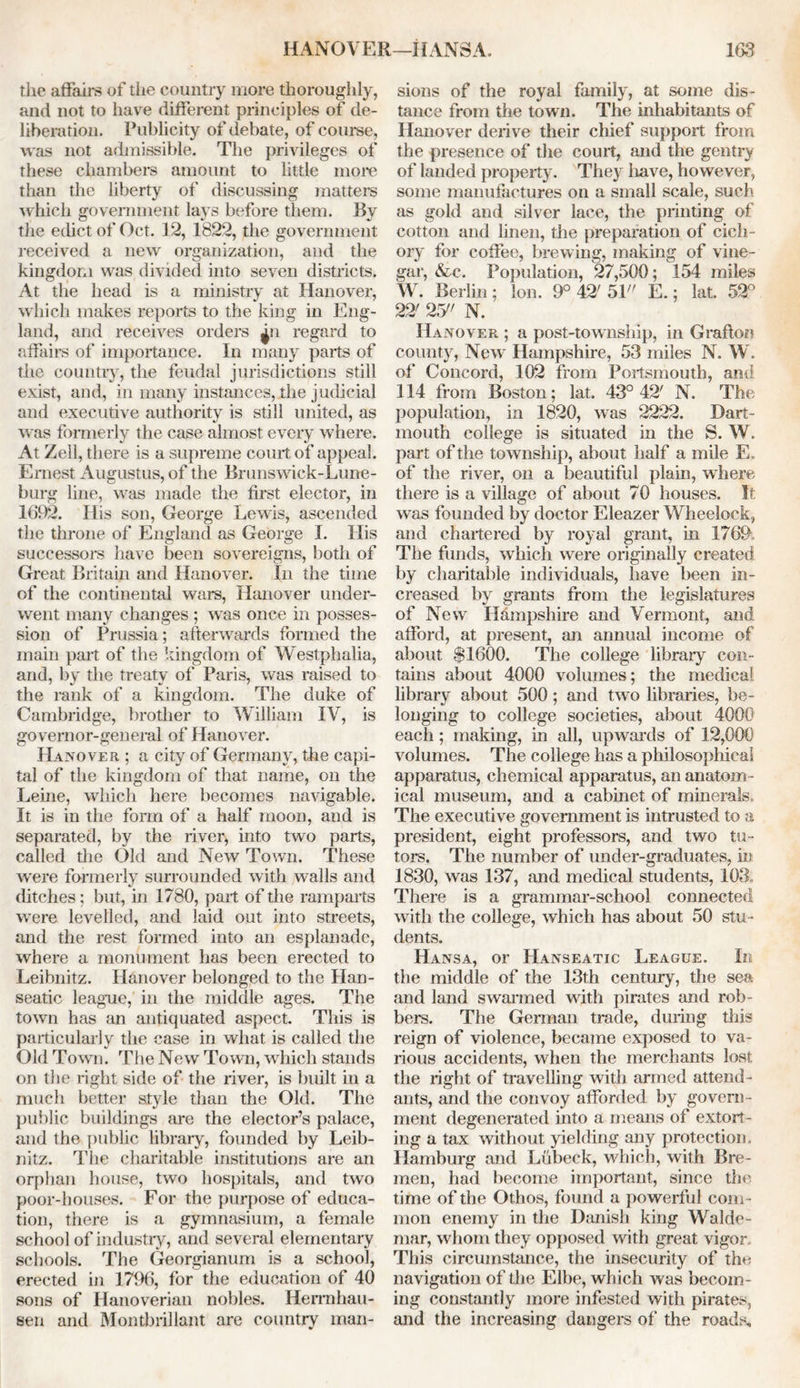 the affairs of the country more thoroughly, and not to have different principles of de- liberation. Publicity of debate, of course, was not admissible. The privileges of these chambers amount to little more than the liberty of discussing matters which government lays before them. By the edict of Oct. 12, 1822, the government received a new organization, and the kingdom was divided into seven districts. At the head is a ministry at Hanover, which makes reports to the king in Eng- land, and receives orders ^n regard to affairs of importance. In many parts of the country, the feudal jurisdictions still exist, and, in many instances, the judicial and executive authority is still united, as was formerly the case almost, every where. At Zell, there is a supreme court of appeal. Ernest Augustus, of the Brunswick-Lune- burg line, was made the first elector, in 1692. His son, George Lewis, ascended the throne of England as George I. His successors have been sovereigns, both of Great Britain and Hanover. In the time of the continental wars, Hanover under- went many changes ; was once in posses- sion of Prussia; afterwards formed the main part of the kingdom of Westphalia, and, by the treaty of Paris, was raised to the rank of a kingdom. The duke of Cambridge, brother to William IV, is governor-general of Hanover. Hanover ; a city of Germany, the capi- tal of the kingdom of that name, on the Leine, which here becomes navigable. It is in the form of a half moon, and is separated, by the river, into two parts, called the Old and New Town. These were formerly surrounded with walls and ditches; but, in 1780, part of the ramparts were levelled, and laid out into streets, and the rest formed into an esplanade, where a monument has been erected to Leibnitz. Hanover belonged to the Han- seatic league, in the middle ages. The town has an antiquated aspect. This is particularly the case in what is called the Old Town. The New Town, which stands on the right side of the river, is built in a much better style than the Old. The public buildings are the elector’s palace, and the public library, founded by Leib- nitz. The charitable institutions are an orphan house, two hospitals, and two poor-houses. For the purpose of educa- tion, there is a gymnasium, a female school of industry, and several elementary schools. The Georgianum is a school, erected in 1796, for the education of 40 sons of Hanoverian nobles. Hermhau- sen and Montbrillant are country man- sions of the royal family, at some dis- tance from the town. The inhabitants of Hanover derive their chief support from the presence of the court, and the gentry of landed property. They have, however, some manufactures on a small scale, such as gold and silver lace, the printing of cotton and linen, the preparation of cich- ory for coffee, brewing, making of vine- gar, &c. Population, 27,500; 154 miles W. Berlin; Ion. 9° 42' 51 E.; lat. 52° 22' 2.7' N. Hanover ; a post-township, in Grafton county, New Hampshire, 53 miles N. W. of Concord, 102 from Portsmouth, and 114 from Boston; lat. 43° 42' N. The population, in 1820, was 2222. Dart- mouth college is situated in the S. W. part of the township, about half a mile E. of the river, on a beautiful plain, where there is a village of about 70 houses. It was founded by doctor Eleazer Wheelock, and chartered by royal grant, in 1769 The funds, which were originally created by charitable individuals, have been in- creased by grants from the legislatures of New Hampshire and Vermont, and afford, at present, an annual income of about $1600. The college library con- tains about 4000 volumes; the medical library about 500; and two libraries, be- longing to college societies, about 4000 each ; making, in all, upwards of 12,000 volumes. The college has a philosophical apparatus, chemical apparatus, an anatom- ical museum, and a cabinet of minerals. The executive government is intrusted to a president, eight professors, and two tu- tors. The number of under-graduates, in 1830, was 137, and medical students, 103,, There is a grammar-school connected with the college, which has about 50 stu - dents. Hansa, or Hanseatic League. In the middle of the 13th century, the sea and land swarmed with pirates and rob- bers. The German trade, during this reign of violence, became exposed to va- rious accidents, when the merchants lost, the right of travelling with armed attend- ants, and the convoy afforded by govern- ment degenerated into a means of extort- ing a tax without yielding any protection. Hamburg and Lubeck, which, with Bre- men, had become important, since the time of the Othos, found a powerful com- mon enemy in the Danish king Walde- mar, whom they opposed with great vigor This circumstance, the insecurity of the navigation of the Elbe, which was becom- ing constantly more infested with pirates, and the increasing dangers of the roads.