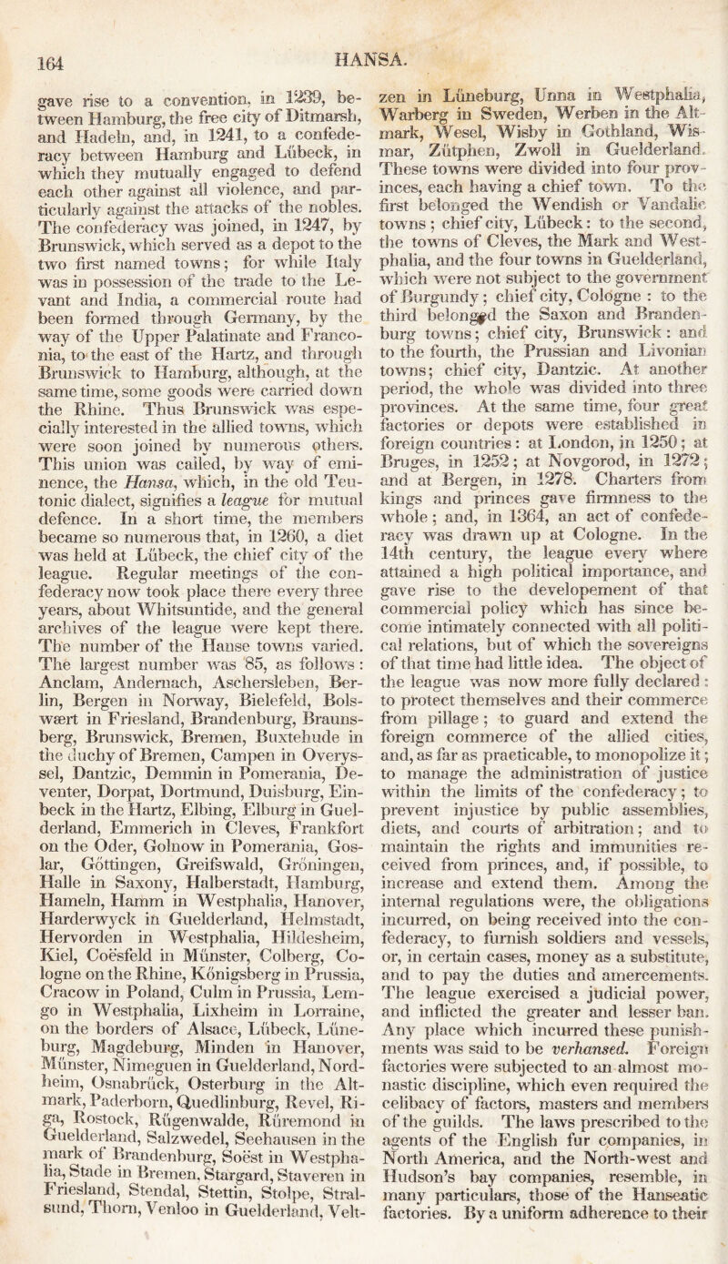 HANSA. gave rise to a convention, in 1239, be- tween Hamburg, the free city of Ditmarsh, and Hadeln, and, in 1241, to a ^confede- racy between Hamburg and Liibeck, in which they mutually engaged to defend each other against all violence, and par- ticularly against the attacks of the nobles. The confederacy was joined, in 1247, by Brunswick, which served as a depot to the two first named towns; for while Italy was in possession of the trade to the Le- vant and India, a commercial route had been formed through Germany, by the way of the Upper Palatinate and Franco- nia, to the east of the Hartz, and through Brunswick to Hamburg, although, at the same time, some goods were carried down the Rhine. Thus Brunswick was espe- cially interested in the allied towns, which were soon joined by numerous others. This union was called, by way of emi- nence, the Hansa, which, in the old Teu- tonic dialect, signifies a league for mutual defence. In a short time, the members became so numerous that, in 1260, a diet was held at Liibeck, the chief city of the league. Regular meetings of the con- federacy now took place there every three years, about Whitsuntide, and the general archives of the league were kept there. The number of the Ha use towns varied. The largest number was 85, as follows : Anclam, Andemach, Ascliersleben, Ber- lin, Bergen in Norway, Bielefeld, Bols- wsert in Friesland, Brandenburg, Brauns- berg, Brunswick, Bremen, Buxtehude in the duchy of Bremen, Cam pen in Overys- sel, Dantzic, Demmin in Pomerania, De- venter, Dorpat, Dortmund, Duisburg, Ein- foeck in the Hartz, Elbing, Elburg in Guel- derland, Emmerich in Cleves, Frankfort on the Oder, Golnow in Pomerania, Gos- lar, Gottingen, Greifswald, Groningen, Halle in Saxony, Halberstadt, Hamburg, Hameln, Hamm in Westphalia, Hanover, Harderwyck in Guelderland, Helmstadt, Hervorden in Westphalia, Hildesheim, Kiel, Coesfeld in Munster, Colberg, Co- logne on the Rhine, Konigsberg in Prussia, Cracow in Poland, Culm in Prussia, Lem- go in Westphalia, Lixheim in Lorraine, on the borders of Alsace, Liibeck, Lime- burg, Magdeburg, Minden in Hanover, Munster, Nimeguen in Guelderland, Nord- heim, Osnabriick, Osterburg in the Alt- mark, Paderborn, Quedlinburg, Revel, Ri- ga, Rostock, Riigenwalde, Ruremond in Guelderland, Salzwedel, Seehausen in the mark of Brandenburg, Soest in Westpha- lia, Stade in Bremen. Stargard, Staveren in Friesland, Stendal, Stettin, Stolpe, Stral- smid, Thorn, Venloo in Guelderland, Velt- zen in Luneburg, Unna in Westphalia, Warberg in Sweden, Werben in the Alt- mark, Wesel, Wisby in Gothland, Wis- mar, Ziitphen, Zwoll in Guelderland, These towns were divided into four prov- inces, each having a chief town. To the first belonged the Wendish or Vandalic towns ; chief city, Liibeck: to the second, the towns of Cleves, the Mark and West- phalia, and the four towns in Guelderland, which were not subject to the government of Burgundy; chief city. Cologne : to the third belonged the Saxon and Branden- burg towns; chief city, Brunswick : and to the fourth, the Prussian and Livonian towns; chief city, Dantzic, At another period, the whole was divided into three provinces. At the same time, four great factories or depots were established in foreign countries: at London, in 1250; at Bruges, in 1252; at Novgorod, in 1272; and at Bergen, in 1278. Charters from kings and princes gave firmness to the whole; and, in 1364, an act of confede- racy was drawn up at Cologne. In the 14th century, the league every where attained a high political importance, and gave rise to the developement of that commercial policy which has since be- come intimately connected with all politi- cal relations, but of which the sovereigns of that time had little idea. The object of the league was now more fully declared : to protect themselves and their commerce from pillage; to guard and extend the foreign commerce of the allied cities, and, as far as practicable, to monopolize it; to manage the administration of justice within the limits of the confederacy; to prevent injustice by public assemblies, diets, and courts of arbitration; and to maintain the rights and immunities re- ceived from princes, and, if possible, to increase and extend them. Among the internal regulations were, the obligations incurred, on being received into the con- federacy, to furnish soldiers and vessels, or, in certain cases, money as a substitute, and to pay the duties and amercements. The league exercised a judicial power, and inflicted the greater and lesser ban. Any place which incurred these punish- ments was said to be verhansed. Foreign factories were subjected to an almost mo- nastic discipline, which even required the celibacy of factors, masters and members of the guilds. The laws prescribed to the agents of the English fur companies, in North America, and the North-west and Hudson’s bay companies, resemble, in many particulars, those of the Hanseatic factories. By a uniform adherence to their