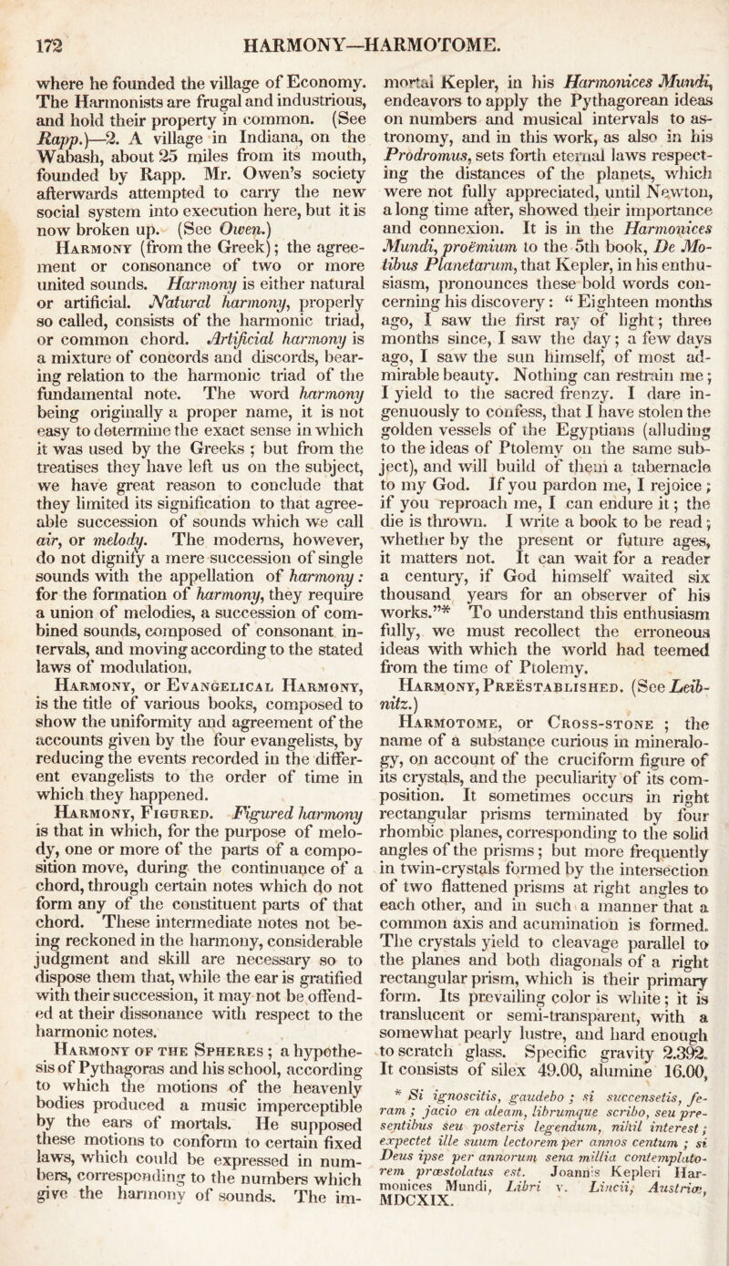 where he founded the village of Economy. The Harmonists are frugal and industrious, and hold their property in common. (See Rapp.)—2. A village in Indiana, on the Wabash, about 25 miles from its mouth, founded by Rapp. Mr. Owen’s society afterwards attempted to cany the new social system into execution here, but it is now broken up. (See Owen.) Harmony (from the Greek); the agree- ment or consonance of two or more united sounds. Harmony is either natural or artificial. Natural harmony, properly so called, consists of the harmonic triad, or common chord. Artificial harmony is a mixture of concords and discords, bear- ing relation to the harmonic triad of the fundamental note. The word harmony being originally a proper name, it is not easy to determine the exact sense in which it was used by the Greeks ; but from the treatises they have left us on the subject, we have great reason to conclude that they limited its signification to that agree- able succession of sounds which we call air, or melody. The moderns, however, do not dignify a mere succession of single sounds with the appellation of harmony: for the formation of harmony, they require a union of melodies, a succession of com- bined sounds, composed of consonant in- tervals, and moving according to the stated laws of modulation. Harmony, or Evangelical Harmony, is the title of various books, composed to show the uniformity and agreement of the accounts given by the four evangelists, by reducing the events recorded in the differ- ent evangelists to the order of time in which they happened. Harmony, Figured. Figured harmony is that in which, for the purpose of melo- dy, one or more of the parts of a compo- sition move, during the continuance of a chord, through certain notes which do not form any of the constituent parts of that chord. These intermediate notes not be- ing reckoned in the harmony, considerable judgment and skill are necessary so to dispose them that, while the ear is gratified with their succession, it may not be offend- ed at their dissonance with respect to the harmonic notes. Harmony of the Spheres ; a hypothe- sis of Pythagoras and his school, according to which the motions of the heavenly bodies produced a music imperceptible by the ears of mortals. He supposed these motions to conform to certain fixed laws, which could be expressed in num- bers, corresponding to the numbers which give the harmony of sounds. The im- mortal Kepler, in his Harmonicas Mundi, endeavors to apply the Pythagorean ideas on numbers and musical intervals to as- tronomy, and in this work, as also in his Prodromus, sets forth eternal laws respect- ing the distances of the planets, which were not fully appreciated, until Newton, a long time after, showed their importance and connexion. It is in the Harmonic.es Mundi, proemium to the 5th book, De Mo- tibus Planetarum, that Kepler, in his enthu- siasm, pronounces these bold words con- cerning his discovery: “ Eighteen months ago, I saw the first ray of light; three months since, I saw the day; a few days ago, I saw the sun himself, of most ad- mirable beauty. Nothing can restrain me; I yield to the sacred frenzy. I dare in- genuously to confess, that I have stolen the golden vessels of the Egyptians (alluding to the ideas of Ptolemy on the same sub- ject), and will build of them a tabernacle to my God. If you pardon me, I rejoice; if you reproach me, I can endure it; the die is thrown. I write a book to be read; whether by the present or future ages, it matters not. It can wait for a reader a century, if God himself waited six thousand years for an observer of his works.”* To understand this enthusiasm fully, we must recollect the erroneous ideas with which the world had teemed from the time of Ptolemy. Harmony, Preestablished. (See Leib- nitz.) Harmotome, or Cross-stone ; the name of a substance curious in mineralo- gy, on account of the cruciform figure of its crystals, and the peculiarity of its com- position. It sometimes occurs in right rectangular prisms terminated by four rhombic planes, corresponding to the solid angles of the prisms; but more frequently in twin-crystals formed by the intersection of two flattened prisms at right angles to each other, and in such a manner that a common axis and acumination is formed. The crystals yield to cleavage parallel to the planes and both diagonals of a right rectangular prism, which is their primary form. Its prevailing color is white; it is translucent or semi-transparent, with a somewhat pearly lustre, and hard enough to scratch glass. Specific gravity 2.392,. It consists of silex 49.00, alumine 16.00, * Si ignoscitis, gaudebo ; si succensetis, fe- ram ; jacio en alearn? librumqne scribo, seu pre- sentibus seu posteris legendum, nihil interest; expectet ille suum lectorem per annos centum ; si Feus ipse per annorum sena millia contemplate- rein prcestolatus est. Joannis Kepleri Har- monices Mundi, Libri v. Lincii, Austria. MDCXIX.