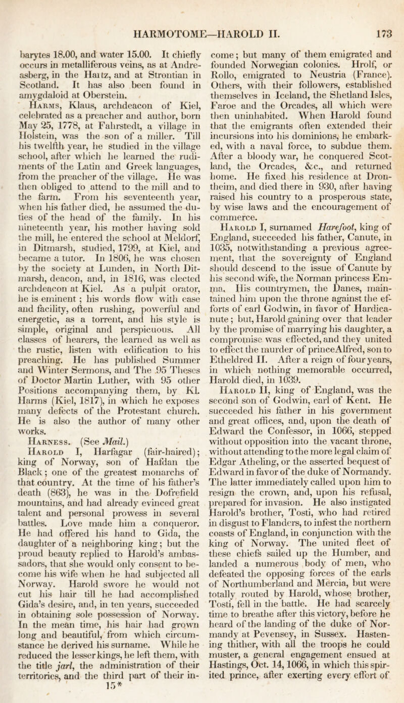 barytes 18.00, and water 15.00. It chiefly occurs in metalliferous veins, as at Andre- asberg, in the Haitz, and at Strontian in Scotland. It has also been found in amygdaloid at Oberstein. Harms, Klaus, archdeacon of Kiel, celebrated as a preacher and author, born May 25, 1778, at Fahrstedt, a village in Holstein, was the son of a miller. Till his twelfth year, he studied in the village school, after which he learned the rudi- ments of the Latin and Greek languages, from the preacher of the village. He was then obliged to attend to the mill and to the farm. From his seventeenth year, when his father died, he assumed the du- ties of the head of the family. In his nineteenth year, his mother having sold the mill, he entered the school at Meldorf, in Ditmarsh, studied, 1799, at Kiel, and became a tutor. In 1806, he was chosen by the society at Lunden, in North Dit- marsh, deacon, and, in 1816, was elected archdeacon at Kiel. As a pulpit orator, he is eminent ; his words flow with ease and facility, often rushing, powerful and energetic, as a torrent, and his style is simple, original and perspicuous. All classes of hearers, the learned as well as the rustic, listen with edification to his preaching. He has published Summer and Winter Sermons, and The 95 Theses of Doctor Martin Luther, with 95 other Positions accompanying them, by Kl. Harms (Kiel, 1817), in which he exposes many defects of the Protestant church. He is also the author of many other works. Harness. (See Mail.) Harold I, Ilarfagar (fair-haired); king of Norway, son of Hafdan the Black; one of the greatest monarchs of that country. At the time of his father’s death (863), he was in the Dofrefield mountains, and had already evinced great talent and personal prowess in several battles. Love made him a conqueror. He had offered his hand to Gida, the daughter of a neighboring king; but the proud beauty replied to Harold’s ambas- sadors, that she would only consent to be- come his wife when he had subjected all Norway. Harold swore he would not cut his hair till he had accomplished Gida’s desire, and, in ten years, succeeded in obtaining sole possession of Norway. In the mean time, his hair had grown long and beautiful, from which circum- stance he derived his surname. While he reduced the lesser kings, he left them, with the title jarl, the administration of their territories, and the third part of their in- 15* come; but many of them emigrated and founded Norwegian colonies. Hrolf, or Rollo, emigrated to Neustria (France). Others, with their followers, established themselves in Iceland, the Shetland Isles, Faroe and the Orcades, all which were then uninhabited. When Harold found that the emigrants often extended their incursions into his dominions, he embark- ed, with a naval force, to subdue them. After a bloody war, he conquered Scot- land, the Orcades, &c., and returned home. He fixed his residence at Dron- theim, and died there in 930, after having raised his country to a prosperous state, by wise laws and the encouragement of commerce. Harold I, sumamed Harefoot, king of England, succeeded his father, Canute, in 1035, notwithstanding a previous agree- ment, that the sovereignty of England should descend to the issue of Canute by his second wife, the Norman princess Em- ma, His countrymen, the Danes, main- tained him upon the throne against the ef- forts of earl Godwin, in favor of Hardica- nute; but, Harold gaining over that leader by the promise of marrying his daughter, a compromise was effected, and they united to effect the murder of princeAlfred, son to Etheldred II. After a reign of four years, in which nothing memorable occurred, Harold died, in 1039. Harold II, king of England, was the second son of Godwin, earl of Kent. He succeeded his father in his government and great offices, and, upon the death of' Edward the Confessor, in 1066, stepped without opposition into the vacant throne, without attending to the more legal claim of Edgar Atheling, or the asserted bequest of Edward in favor of the duke of Normandy. The latter immediately called upon him to resign the crown, and, upon his refusal, prepared for invasion. He also instigated Harold’s brother, Tosti, who had retired in disgust to Flanders, to infest the northern coasts of England, in conjunction with the king of Norway. The united fleet of these chiefs sailed up the Humber, and landed a numerous body of men, who defeated the opposing forces of the earls of Northumberland and Mercia, but were totally routed by Harold, whose brother, Tosti, fell in the battle. He had scarcely time to breathe after this victory, before he heard of the landing of the duke of Nor- mandy at Pevensey, in Sussex. Hasten- ing thither, with all the troops he could muster, a general engagement ensued at Hastings, Oct. 14,1066, in which this spir- ited prince, after exerting every effort of