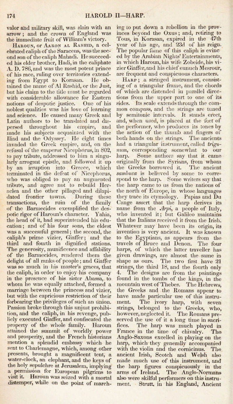 valor and military skill, was slain with an arrow; and the crown of England was the immediate fruit of William’s victory, Haroun, or Aaron al Rashid, a cel- ebrated caliph of the Saracens, was the sec- ond son of the caliph Mahadi. He succeed- ed his elder brother, Hack, in the caliphate A. D. 786, and was the most potent prince of his race, ruling over territories extend- ing from Egypt to Korasan. He ob- tained the name of Al Rashid, or the Just, but his claim to the title must be regarded with considerable allowance for Eastern notions of despotic justice. One of his noblest qualities was his love of learning and science. He caused many Greek and Latin authors to be translated and dis- persed throughout his empire, and made his subjects acquainted with the Iliad and the Odyssey. He eight times invaded the Greek empire, and, on the refusal of the emperor Nicephorus, in 802, to pay tribute, addressed to him a singu- larly arrogant epistle, and followed it up by an irruption into Greece, which terminated in the defeat of Nicephorus, who was obliged to pay an augmented tribute, and agree not to rebuild Her- aclea and the other pillaged and dilapi- dated frontier towns. Dining these transactions, the ruin of the family of the Barmecides exemplified the des- potic rigor of Haroun’s character. Yahia, the head of it, had superintended his edu- cation ; and of his four sons, the eldest was a successful general; the second, the caliph’s prime vizier, Giaffer; and the third and fourth in dignified stations. The generosity, munificence and affabikty of the Barmecides, rendered them the delight of all ranks of people; and Giaffer was so much in his master’s graces, that the caliph, in order to enjoy his company in the presence of his sister Abassa, to whom he was equally attached, formed a marriage between the princess and vizier, but with the capricious restriction of their forbearing the privileges of such an union. Passion broke through this unjust prohibi- tion, and the caliph, in his revenge, pub- licly executed Giaffer, and confiscated the property of the whole family. Haroun attained the summit of worldly power and prosperity, and the French historians mention a splendid embassy which he sent to Charlemagne, which, among other presents, brought a magnificent tent, a water-clock, an elephant, and the keys of the holy sepulchre at Jerusalem, implying a permission for European pilgrims to visit it. Haroun was seized with a mortal distemper, while on the point of march- ing to put down a rebelkon in the prov- inces beyond the Oxus; and, retiring to Tous, in Korasan, expired in the 47th year of his age, and 23d of his reign. The popular fame of this caliph is evinc ed by the Arabian Nights’ Entertainments, in which Haroun, his wife Zobeide, his vi- zier Giaffer, and his chief eunuch Mesrour, are frequent and conspicuous characters. Harp ; a stringed instrument, consist- ing of a triangular frame, and the chords of which are distended in parallel direc- tions from the upper part to one of its sides. Its scale extends through the com- mon compass, and the strings are tuned by semitonic intervals. It stands erect, and, when used, is placed at the feet of the performer, who produces its tones by the action of the thumb and fingers of both hands on the strings. The ancients had a triangular instrument, called trigo- num, corresponding somewhat to our harp. Some authors say that it came originally from the Syrians, from whom the Greeks borrowed it. The ancient sambuca is believed by some to corre- spond to the harp. Some writers say that the harp came to us from the nations of the north of Europe, in whose languages they trace its etymology. Papias and Du Cange assert that the harp derives its name from the Arpi, a people of Italy, who invented it; but Galileo maintains that the Italians received it from the Irish. Whatever may have been its origin, its invention is very ancient. It was known to the Egyptians, as appears from the travels of Bruce and Denon. The four harps, of which the latter traveller has given drawings, are almost the same in shape as ours. The two first have 21 strings, the third 18, and the fourth only 4. The designs are from the paintings found in the tombs of the kings, in the mountain west of Thebes, The Hebrews, the Greeks and the Romans appear to have made particular use of this instru- ment. The ivoiy harp, with seven strings, belonged to the Greeks, who, however, neglected it. The Romans pre- served the use of it a long time in sacri- fices. The harp was much played in France in the time of chivalry. The Anglo-Saxons excelled in playing on the harp, which they generally accompanied with the violin and the comicinus. The ancient Irish, Scotch and Welsh also made much use of this instrument, and the harp figures conspicuously in the arms of Ireland. The Anglo-Normans also were skilful performers on this instru- ment, Strutt, in his England, Ancient