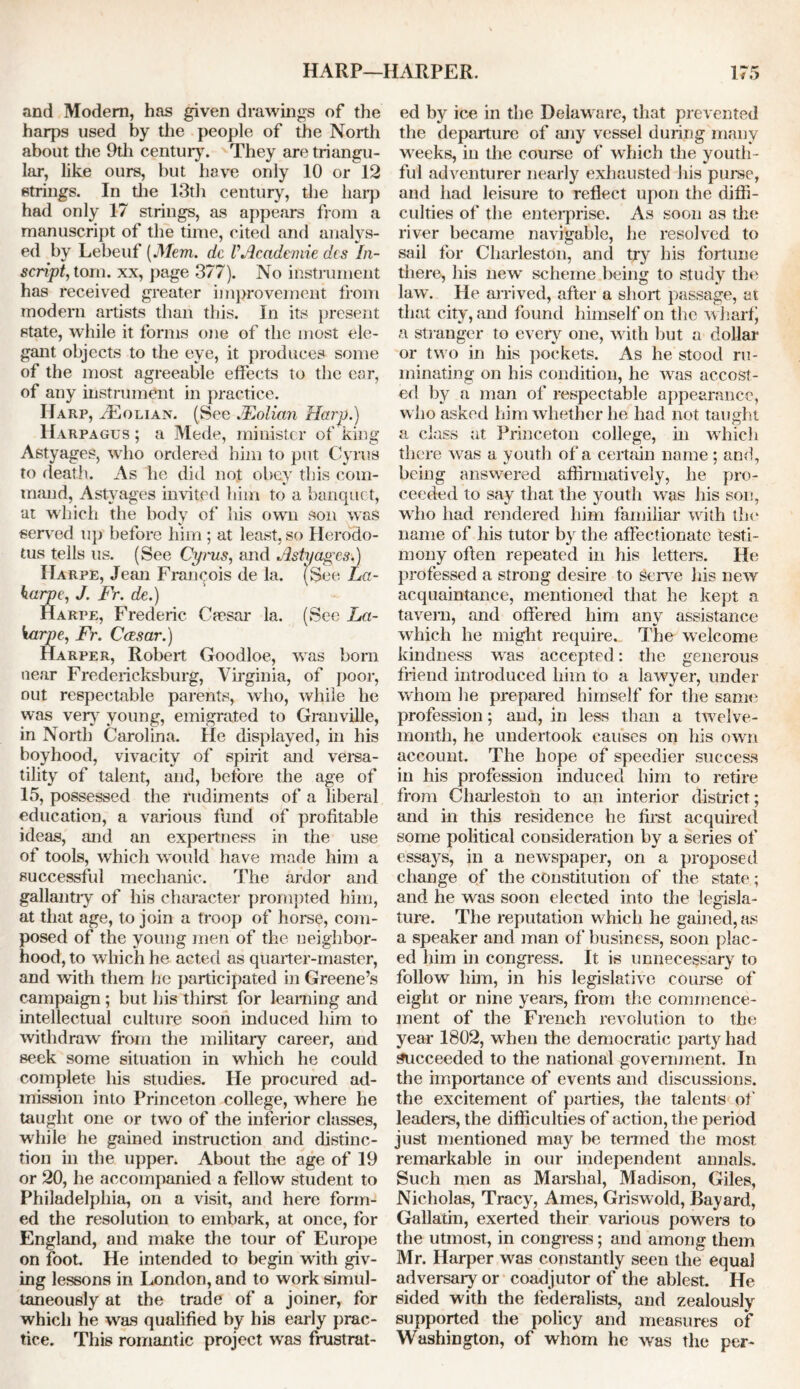 and Modem, has given drawings of the harps used by the people of the North about the 9th century. They are triangu- lar, like ours, but have only 10 orl2 strings. In the 13th century, the harp had only 17 strings, as appears from a manuscript of the time, cited and analys- ed by Lebeuf (Mem. dc VAcade-mie des In- script, tom. xx, page 377). No instrument has received greater improvement from modern artists than this. In its present state, while it forms one of the most ele- gant objects to the eye, it produces some of the most agreeable effects to the ear, of any instrument in practice. Harp, vEolian. (See JEolian Harp.) Harpagus; a Mede, minister of king Astyages, who ordered him to put Cyrus to death. As he did not obey this com- mand, Astyages invited him to a banquet, at which the body of his own son was served up before him; at least, so Herodo- tus tells us. (See Cymes, and Astyages.) IIarpe, Jean Francois de la. (See La- harpe, J. Fr. de.) Harpe, Frederic Caesar la. (See La- karpe, Fr. Ccesar.) Harper, Robert Goodloe, was born near Fredericksburg, Virginia, of poor, out respectable parents, who, while he was very young, emigrated to Granville, in North Carolina. He displayed, in his boyhood, vivacity of spirit and versa- tility of talent, and, before the age of 15, possessed the rudiments of a liberal education, a various fund of profitable ideas, and an expertness in the use of tools, which would have made him a successful mechanic. The ardor and gallantly of his character prompted him, at that age, to join a troop of horse, com- posed of the young men of the neighbor- hood, to which he acted as quarter-master, and with them he participated in Greene’s campaign; but his thirst for learning and intellectual culture soon induced him to withdraw from the military career, and seek some situation in which he could complete his studies. He procured ad- mission into Princeton college, where he taught one or two of the inferior classes, while he gained instruction and distinc- tion in the upper. About the age of 19 or 20, he accompanied a fellow student to Philadelphia, on a visit, and here form- ed the resolution to embark, at once, for England, and make the tour of Europe on foot. He intended to begin with giv- ing lessons in London, and to work simul- taneously at the trade of a joiner, for which he was qualified by his early prac- tice. This romantic project was frustrat- ed by ice in the Delaware, that prevented the departure of any vessel during many weeks, in the course of which the youth- ful adventurer nearly exhausted his puree, and had leisure to reflect upon the diffi- culties of the enterprise. As soon as the river became navigable, he resolved to sail for Charleston, and try bis fortune there, his new scheme being to study the law. He arrived, after a short passage, at that city, and found himself on the wharf) a stranger to every one, with but a dollar or two in his pockets. As he stood ru- minating on his condition, he was accost- ed by a man of respectable appearance, who asked him whether he had not taught a class at Princeton college, in which there wras a youth of a certain name; and, being answered affirmatively, he pro- ceeded to say that the youth wTas his son, who had rendered him familiar with the name of his tutor by the affectionate testi- mony often repeated in his letters. He professed a strong desire to Serve his new acquaintance, mentioned that he kept a tavern, and offered him any assistance which he might require. The welcome kindness wras accepted: the generous friend introduced him to a lawyer, under whom he prepared himself for the same profession; and, in less than a twelve- month, he undertook causes on his own account. The hope of speedier success in his profession induced him to retire from Charleston to an interior district; and in this residence he first acquired some political consideration by a series of essays, in a newspaper, on a proposed change of the constitution of the state; and he was soon elected into the leaisla- o ture. The reputation which he gained, as a speaker and man of business, soon plac - ed him in congress. It is unnecessary to follow him, in his legislative course of eight or nine years, from the commence- ment of the French revolution to the year 1802, when the democratic party had succeeded to the national government. In the importance of events and discussions, the excitement of parties, the talents of leaders, the difficulties of action, the period just mentioned may be termed the most remarkable in our independent annals. Such men as Marshal, Madison, Giles, Nicholas, Tracy, Ames, Griswold, llayard, Gallatin, exerted their various powers to the utmost, in congress; and among them Mr. Harper was constantly seen the equal adversary or coadjutor of the ablest. He sided with the federalists, and zealously supported the policy and measures of Washington, of whom he was the per-