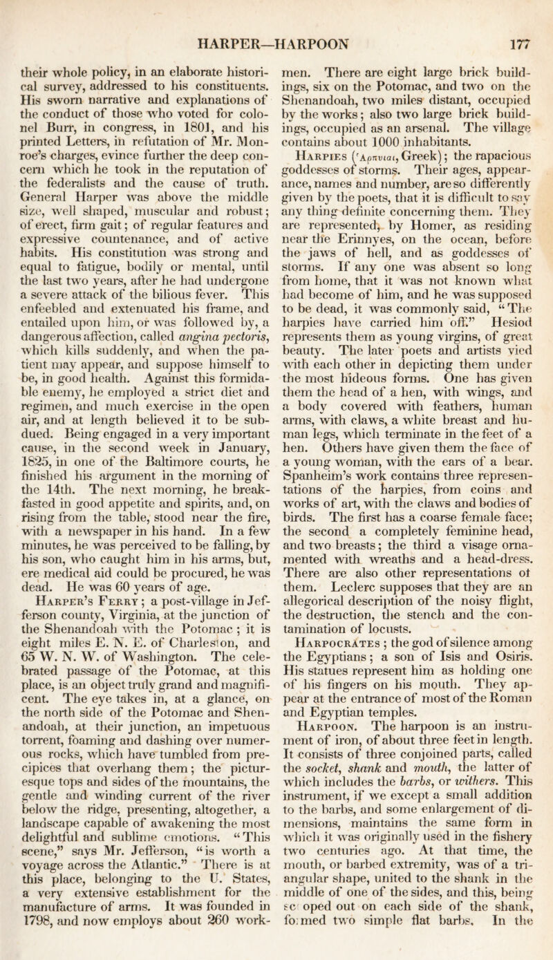 their whole policy, in an elaborate histori- cal survey, addressed to his constituents. His sworn narrative and explanations of the conduct of those who voted for colo- nel Burr, in congress, in 1801, and his printed Letters, in refutation of Mr. Mon- roe’s charges, evince further the deep con- cern which he took in the reputation of the federalists and the cause of truth. Genernl Harper was above the middle size, well shaped, muscular and robust; of erect, firm gait; of regular features and expressive countenance, and of active habits. His constitution was strong and equal to fatigue, bodily or mental, until the last two years, after he had undergone a severe attack of the bilious fever. This enfeebled and extenuated his frame, and entailed upon him, or was followed by, a dangerous affection, called angina pectoris, which kills suddenly, and when the pa- tient may appear, and suppose himself to be, in good health. Against this formida- ble enemy, he employed a strict diet and regimen, and much exercise in the open air, and at length believed it to be sub- dued. Being engaged in a very important cause, in the second week in January, 1825, in one of the Baltimore courts, he finished his argument in the morning of the 14th. The next morning, he break- fasted in good appetite and spirits, and, on rising from the table, stood near the fire, with a newspaper in his hand. In a few minutes, he was perceived to be falling, by his son, who caught him in his arms, but, ere medical aid could be procured, he was dead. He was 60 years of age. Harper’s Ferry; a post-village in Jef- ferson county, Virginia, at the junction of the Shenandoah with the Potomac ; it is eight miles E. N. E. of Charleslon, and 65 W. N. W. of Washington. The cele- brated passage of the Potomac, at this place, is an object truly grand and magnifi- cent. The eye takes in, at a glance, on the north side of the Potomac and Shen- andoah, at their junction, an impetuous torrent, foaming and dashing over numer- ous rocks, which have tumbled from pre- cipices that overhang them; the pictur- esque tops and sides of the mountains, the gentle and winding current of the river below the ridge, presenting, altogether, a landscape capable of awakening the most delightful and sublime emotions. “This scene,” says Mr. Jefferson, “is worth a voyage across the Atlantic.” There is at this place, belonging to the U. States, a very extensive establishment for the manufacture of arms. It was founded in 1798, and now employs about 260 work- men. There are eight large brick build- ings, six on the Potomac, and two on the Shenandoah, two miles distant, occupied by the works; also two large brick build- ings, occupied as an arsenal. The village contains about 1000 inhabitants. Harpies ('a? nviai, Greek); the rapacious goddesses of storms. Their ages, appear- ance, names and number, are so differently given by the poets, that it is difficult to say any thing definite concerning them. They are represented, by Homer, as residing near the Erinnyes, on the ocean, before the jaws of hell, and as goddesses of storms. If any one was absent so long from home, that it was not known what had become of him, and he was supposed to be dead, it was commonly said, “ The harpies have carried him off.” Hesiod represents them as young virgins, of great beauty. The later poets and artists vied with each other in depicting them under the most hideous forms. One has given them the head of a hen, with wings, and a body covered with feathers, human arms, with claws, a white breast and hu- man legs, which terminate in the feet of a hen. Others have given them the face of a young woman, with the ears of a bear. Spanheim’s work contains three represen- tations of the harpies, from coins and works of art, with the claws and bodies of birds. The first has a coarse female face; the second a completely feminine head, and twro breasts; the third a visage orna- mented with wreaths and a head-dress. There are also other representations of them. Leclerc supposes that they are an allegorical description of the noisy flight, the destruction, the stench and the con- tamination of locusts. Harpocrates ; the god of silence among the Egyptians; a son of Isis and Osiris. His statues represent him as holding one of his fingers on his mouth. They ap- pear at the entrance of most of the Roman and Egyptian temples. Harpoon. The harpoon is an instru- ment of iron, of about three feet in length. It consists of three conjoined parts, called the socket, shank and mouth, the latter of which includes the barbs, or withers. This instrument, if we except a small addition to the barbs, and some enlargement of di- mensions, maintains the same form in which it was originally used in the fishery two centuries ago. At that time, the mouth, or barbed extremity, was of a tri- angular shape, united to the shank in the middle of one of the sides, and this, being sc oped out on each side of the shank, firmed two simple flat barbs. In the