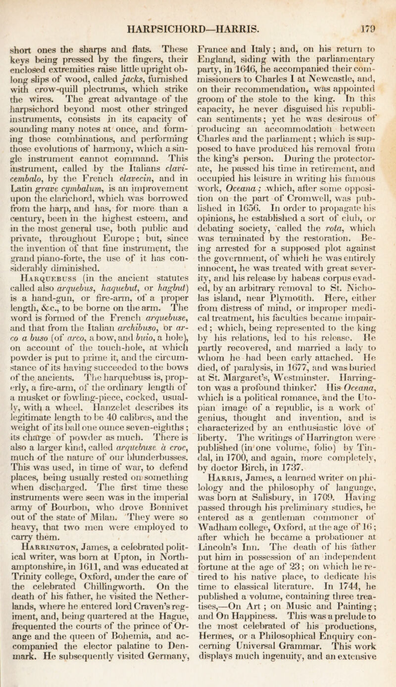 short ones the sharps and flats. These keys being pressed by the fingers, their enclosed extremities raise little upright ob- long slips of wood, called jacks, furnished with crow-quill plectrums, which strike the wires. The great advantage of the harpsichord beyond most other stringed instruments, consists in its capacity of sounding many notes at once, and form- ing those combinations, and performing those evolutions of harmony, which a sin- gle instrument cannot command. This instrument, called by the Italians clavi- cembalo, by the French clavecin, and in Latin grave cymbcdum, is an improvement upon the clarichord, which was borrowed from the harp, and has, for more than a century, been in the highest esteem, and in the most general use, both public and private, throughout Europe; but, since the invention of that fine instrument, the grand piano-forte, the use of it has con- siderably diminished. Harquebuss (in the ancient statutes called also arquebus, haquebut, or hagbut) is a hand-gun, or fire-arm, of a proper length, &c., to be borne on the arm. The word is formed of the French arquebuse, and that from the Italian archibuso, or ar- co a buso (of arco, a bow, and buio, a hole), on account of the touch-hole, at which powder is put to prime it, and the circum- stance of its haring succeeded to the bows of the ancients. The harquebuss is, prop- erly, a fire-arm, of the ordinary length of a musket or fowling-piece, cocked, usual- ly, with a wheel. Hanzelet describes its legitimate length to he 40 calibres, and the weight of its ball one ounce seven-eighths; its charge of powder as much. There is also a larger kind, called arquebuse a croc, much of the nature of our blunderbusses. This was used, in time of war, to defend places, being usually rested oil? something when discharged. The first time these instruments were seen was in the imperial army of Bourbon, who drove Bonnivet out of the state of Milan. They were so heavy, that two men were employed to carry them. Harrington, James, a celebrated polit- ical writer, was bom at Upton, in North- amptonshire, in 1611, and was educated at Trinity college, Oxford, under the care of the celebrated Chillingworth. On the death of his father, he visited the Nether- lands, where he entered lord Craven’s reg- iment, and, being quartered at the Hague, frequented the courts of the prince of Or- ange and the queen of Bohemia, and ac- companied the elector palatine to Den- mark. He subsequently visited Germany, France and Italy; and, on his return to England, siding with the parliamentary party, in 1646, he accompanied their com- missioners to Charles I at Newcastle, and, on their recommendation, was appointed groom of the stole to the king. In this capacity, he never disguised his republi- can sentiments; yet he was desirous of producing an accommodation between Charles and the parliament; which is sup- posed to have produced his removal from the king’s person. During the protector- ate, he passed his time in retirement, and occupied his leisure in writing his famous work, Oceana; which, after some opposi- tion on the part of Cromwell, was pub- lished in 1656. In order to propagate his opinions, he established a sort of club, or debating society, called the rota, which was terminated by the restoration. Be- ing arrested for a supposed plot against the government, of which he was entirely innocent, he was treated with great sever- ity, and his release by habeas corpus evad- ed, by an arbitrary removal to St. Nicho- las island, near Plymouth. Here, either from distress of mind, or improper medi- cal treatment, his faculties became impair- ed ; which, being represented to the king by his relations, led to his release. He partly recovered, and married a lady to whom he had been early attached. He died, of paralysis, in 1677, and was buried at St. Margaret’s, Westminster. Harring- ton was a profound thinker.* His Oceana, which is a political romance, and the Uto- pian image of a republic, is a work of genius, thought and invention, and is characterized by an enthusiastic love of liberty. The writings of Harrington were published (in one volume, folio) by Tin- dal, in 1700, and again, more completely, by doctor Birch, in 1737. Harris, James, a learned writer on phi- lology and the philosophy of language, was born at Salisbury, in 1709. Having passed through his preliminary studies, he entered as a gentleman commoner of Wadham college, Oxford, at the age of 16; after which he became a probationer at Lincoln’s Inn. The death of his father put him in possession of an independent fortune at the age of 23; on which he re- tired to his native place, to dedicate his time to classical literature. In 1744, he published a volume, containing three trea- tises,—On Art ; on Music and Painting; and On Happiness. This was a prelude to the most celebrated of his productions, Hermes, or a Philosophical Enquiry con- cerning Universal Grammar. This work displays much ingenuity, and an extensive