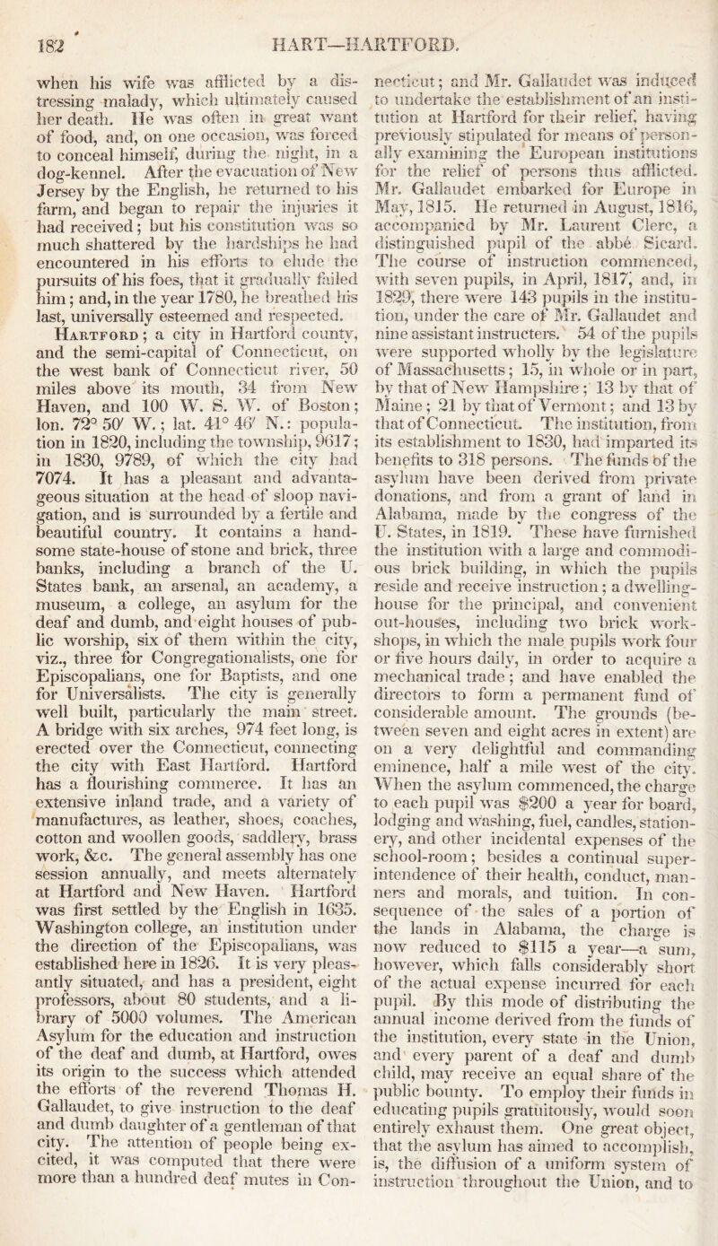 4 when his wife was afflicted by a dis- tressing malady, which ultimately caused her death. He was often in great want of food, and, on one occasion, was forced to conceal himself, during the night, in a dog-kennel. After the evacuation of New Jersey by the English, he returned to his farm, and began to repair the injuries it had received; but his constitution was so much shattered by the hardships he had encountered in his efforts to elude the pursuits of his foes, that it gradually failed him; and, in the year 1780, he breathed ins last, universally esteemed and respected. Hartford ; a city in Hartford county, and the semi-capital of Connecticut, on the west bank of Connecticut river, 50 miles above its mouth, 34 from New Haven, and 100 W, S. W. of Boston; Ion. 72° 50' W.; lat. 41° 4ff N.: popula- tion in 1820, including the township, 9617; in 1830, 9789, of which the city had 7074. It has a pleasant and advanta- geous situation at the head of sloop navi- gation, and is surrounded by a fertile and beautiful country It contains a hand- some state-house of stone and brick, three banks, including a branch of the II. States bank, an arsenal, an academy, a museum, a college, an asylum for the deaf and dumb, and eight houses of pub- lic worship, six of them within the city, viz., three for Congregationalists, one for Episcopalians, one for Baptists, and one for Universalists. The city is generally well built, particularly the main street. A bridge with six arches, 974 feet long, is erected over the Connecticut, connecting the city with East Hartford. Hartford has a flourishing commerce. It has an extensive inland trade, and a variety of manufactures, as leather, shoes, coaches, cotton and woollen goods, saddlery, brass work, &c. The general assembly has one session annually, and meets alternately at Hartford and New Haven. Hartford was first settled by the English in 1635. Washington college, an institution under the direction of the Episcopalians, was established here in 1826. It is very pleas- antly situated, and has a president, eight professors, about 80 students, and a li- brary of 5000 volumes. The American Asylum for the education and instruction of the deaf and dumb, at Hartford, owes its origin to the success which attended the efforts of the reverend Thomas H. Gallaudet, to give instruction to the deaf and dumb daughter of a gentleman of that city. The attention of people being ex- cited, it was computed that there were more than a hundred deaf mutes in Con- necticut ; and Mr. Gallaudet was induced to undertake the establishment of an insti- tution at Hartford for their relief, having previously stipulated for means of person- ally examining the European institutions for the relief of persons thus afflicted. Mr. Gallaudet embarked for Europe in May, 1815. He returned in August, 1816, accompanied by Mr. Laurent Clerc, a distinguished pupil of the abbb Sicard. The course of instruction commenced, with seven pupils, in April, 1817j and, in 1829, there were 143 pupils in the institu- tion, under the care of Mr. Gallaudet and nine assistant instructors. 54 of the pupils were supported wholly bv the legislature of Massachusetts; 15, in whole or in part, by that of New Hampshire ; 13 by that of Maine; 21 by that of Vermont; and 13 by that of Connecticut The institution, from its establishment to 1830, had imparted its benefits to 318 persons. The funds bf the asylum have been derived from private donations, and from a grant of land in Alabama, made by the congress of the IT. States, in 1819. These have furnished the institution with a large and commodi- ous brick building, in which the pupils reside and receive instruction; a dwelling- house for the principal, and convenient out-hoiises, including two brick work- shops, in which the male pupils work four or five hours daily, in order to acquire a mechanical trade; and have enabled the directors to form a permanent fund of’ considerable amount. The grounds (be- tween seven and eight acres in extent) are on a very delightful and commanding eminence, half a mile west of the city. When the asylum commenced, the charge to each pupil was $200 a year for board, lodging and washing, fuel, candles, station- ery, and other incidental expenses of the school-room; besides a continual super- intendence of their health, conduct, man- ners and morals, and tuition. In con- sequence of the sales of a portion of the lands in Alabama, the charge is now reduced to $115 a year—a sum, however, which falls considerably short of the actual expense incurred for each pupil. By this mode of distributing the annual income derived from the funds of the institution, every state in the Union, and every parent of a deaf and dumb child, may receive an equal share of the public bounty. To employ their funds in educating pupils gratuitously, would soon entirely exhaust them. One great object, that the asylum has aimed to accomplish, is, the diffusion of a uniform system of instruction throughout the Union, and to