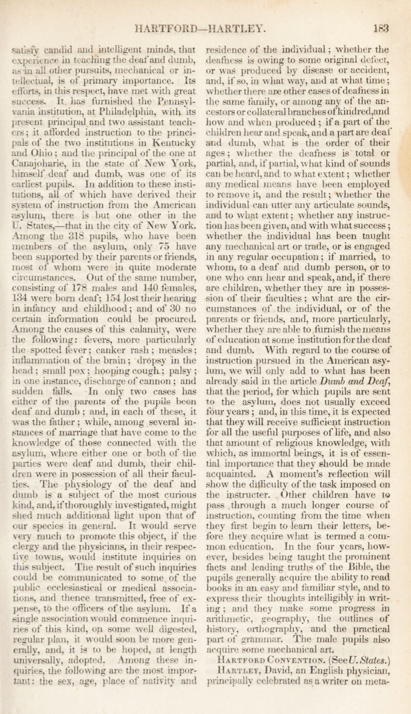 satisfy candid and intelligent minds, that experience in teaching the deaf and dumb, as'in all other pursuits, mechanical or in- tellectual, is of primary importance. Its efforts, in this respect, have met with great success. It lias furnished the Pennsyl- vania institution, at Philadelphia, with its present principal and two assistant teach- ers ; it afforded instruction to the princi- pals of the two institutions in Kentucky and Ohio; and the principal of the one at Canajoliarie, in the state of New York, himself deaf and dumb, was one of its earliest pupils. In addition to these insti- tutions, all of which have derived their system of instruction from the American asylum, there is but one other in the U. States,—that hi the city of New York. Among the 318 pupils, who have been members of the asylum, only 75 have been supported by their parents or friends, most of whom were in quite moderate circumstances. Out of the same number, consisting of 178 males and 140 females, 134 were bom deaf; 154 losttheirhearing in infancy and childhood; and of 30 no certain information could be procured. Among the causes of this calamity, were the following: fevers, more particularly the spotted fever; canker rash ; measles; inflammation of the brain ; dropsy in the head ; small pox; hooping cough ; palsy ; in one instance, discharge of cannon; and sudden falls. In only two cases has either of the parents of the pupils been deaf and dumb ; and, in each of these, it was the father ; while, among several in- stances of marriage that have come to the knowledge of those connected with the asylum, where either one or both of the parties were deaf and dumb, their chil- dren were in possession of all their facul- ties. The physiology of the deaf and dumb is a subject of the most curious kind, and, if thoroughly investigated, might shed much additional light upon that of our species in general. It would serve very much to promote this object, if the clergy and the physicians, in their respec- tive towns, would institute inquiries on this subject. The result of such inquiries could be communicated to some of the public ecclesiastical or medical associa- tions, and thence transmitted, free of ex- pense, to the officers of the asylum. If a single association would commence inqui- ries of this kind, op some well digested, regular plan, it would soon be more gen- erally, and, it is to be hoped, at length universally, adopted. Among these in- quiries, the following are the most impor- tant: the sex, age, place of nativity and residence of the individual; whether the deafness is owing to some original defect, or w as produced by disease or accident, and, if so, in wdiat way, and at wrhat time; whether there are other cases of deafness in the same family, or among any of the an- cestors or collateral branches of kindred,and how and when produced ; if a part of the children hear and speak, and a part are deal’ and dumb, what is the order of their ages; whether the deafness is total or partial, and, if partial, w hat kind of sounds can be heard, and to what extent; whether any medical means have been employed to remove it, and the result; whether the individual can utter any articulate sounds, and to what extent; whether any instruc- tion has been given, and with what success; whether the individual has been taught any mechanical art or trade, or is engaged in any regular occupation; if married, to whom, to a deaf and dumb person, or to one who can hear and speak, and, if there are children, whether they are in posses- sion of their faculties; wThat are the cir- cumstances of the individual, or of the parents or friends, and, more particularly, whether they are able to furnish the means of education at some institution for the deaf and dumb. With regard to the course of instruction pursued in the American asy- lum, we will only add to what has been already said in the article Dumb and Deaf, that the period, for which pupils are sent to the asylum, does not usually exceed four years ; and, in this time, it is expected that they will receive sufficient instruction for all the useful purposes of life, and also that amount of religious knowledge, with which, as immortal beings, it is of essen- tial importance that they should be made acquainted. A moment’s reflection will show the difficulty of the task imposed on the instructer. Other children have to pass .through a much longer course of instruction, counting from the time when they first begin to learn their letters, be- fore they acquire what is termed a com- mon education. In the four years, how- ever, besides being taught the prominent facts and leading truths of the Bible, the pupils generally acquire the ability to read books in an easy and familiar style, and to express their thoughts intelligibly in writ- ing ; and they make some progress in arithmetic, geography, the outlines of history, orthography, and the practical part of grammar. The male pupils also acquire some mechanical art. Hartford Convention. (See 17. States.) Hartley, David, an English physician, principally celebrated as a writer on meta-