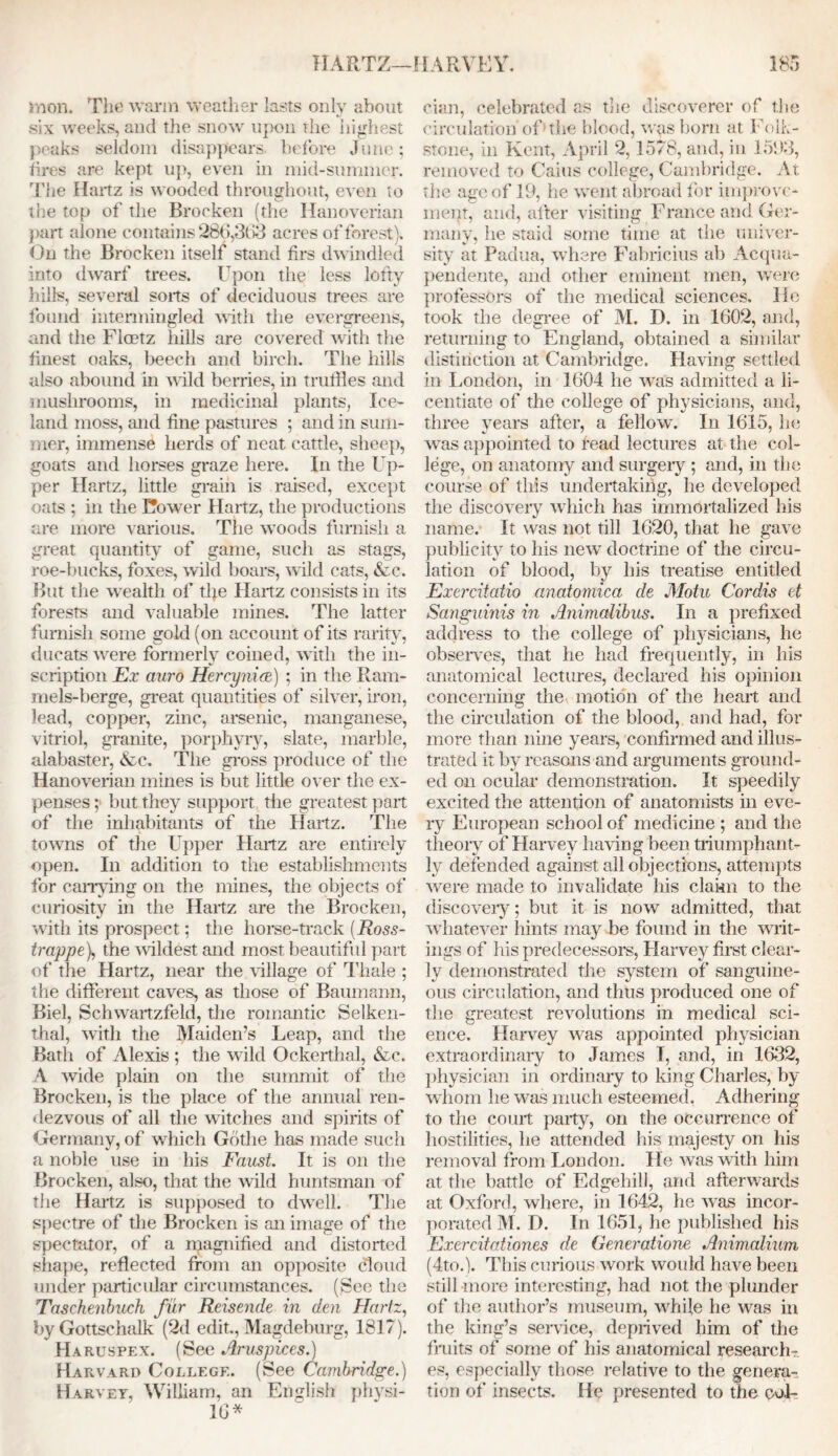 in on. The warm weather lasts only about six weeks, and the snow upon the highest peaks seldom disappears, before June; fires are kept up, even in mid-summer, 'fhe Hartz is wooded throughout, even to the top of the Broeken (the Hanoverian part alone contains 286,363 acres of forest). On the Brocken itself stand firs dwindled into dwarf trees. Upon the less lofty hills, several sorts of deciduous trees are found intermingled with the evergreens, and the Fioetz hills are covered with the finest oaks, beech and birch. The hills also abound in wild berries, in truffles and mushrooms, in medicinal plants, Ice- land moss, and fine pastures ; and in sum- mer, immense herds of neat cattle, sheep, goats and horses graze here. In the Up- per Hartz, little grain is raised, except oats ; in the Cower Hartz, the productions are more various. The woods furnish a great quantity of game, such as stags, roe-bucks, foxes, wild boars, wild cats, &c. But the wealth of tfie Hartz consists in its forests and valuable mines. The latter furnish some gold (on account of its rarity, ducats were formerly coined, with the in- scription Ex auro Hercyniee) ; in the Ram- mels-berge, great quantities of silver, iron, lead, copper, zinc, arsenic, manganese, vitriol, granite, porphyry, slate, marble, alabaster, &c. The gross produce of the Hanoverian mines is but little over the ex- penses ; but they support the greatest part of the inhabitants of the Hartz. The towns of the Upper Hartz are entirely open. In addition to the establishments for carrying on the mines, the objects of curiosity in the Hartz are the Brocken, with its prospect; the horse-track (Ross- trappe), the wildest and most beautiful part of the Hartz, near the village of Thale ; the different caves, as those of Baumann, Biel, Schwartzfeld, the romantic Selken- thal, with the Maiden’s Leap, and the Bath of Alexis ; the wild Ockerthal, &c. A wide plain on the summit of the Brocken, is the place of the annual ren- dezvous of all the witches and spirits of Germany, of which Gothe has made such a noble use in his Faust. It is on the Brocken, also, that the wild huntsman of the Hartz is supposed to dwell. The spectre of the Brocken is an image of the spectator, of a rqagnified and distorted shape, reflected from an opposite cloud under particular circumstances. (See the Taschenbuch fur Reisende in den Hartz, by Gottschalk (2d edit., Magdeburg, 1817). Haruspex. (See Aruspices.) Harvard College. (See Cambridge.) Harvey, William, an English physi- 16* cian, celebrated as the discoverer of the circulation of1 the blood, wqs born at Folk- stone, in Kent, April 2,1578, and, in 1593, removed to Cains college, Cambridge. At the age of 19, he went abroad for improve- ment, and, after visiting France and Ger- many, he staid some time at the univer- sity at Padua, wfflere Fabricius ab Acqua- pendente, and other eminent men, were professors of the medical sciences. He took the degree of M. D. in 1602, and, returning to England, obtained a similar distinction at Cambridge. Having settled in London, in 1604 he was admitted a li- centiate of the college of physicians, and, three years after, a fellow. In 1615, he was appointed to lead lectures at the col- lege, on anatomy and surgery; and, in the course of this undertaking, he developed the discovery which has immortalized his name, it was not till 1620, that he gave publicity to his new doctrine of the circu- lation of blood, by his treatise entitled Exercitatio anatomica de Motu Cordis et Sanguinis in Animalibus. In a prefixed address to the college of physicians, he observes, that he had frequently, in his anatomical lectures, declared his opinion concerning the motion of the heart and the circulation of the blood, and had, for more than nine years, confirmed and illus- trated it by reasons and arguments ground- ed on ocular demonstration. It speedily excited the attention of anatomists in eve- ry European school of medicine ; and the theory of Harvey having been, triumphant- ly defended against all objections, attempts were made to invalidate his clakn to the discovery; but it is now admitted, that whatever hints may be found in the wait- ings of his predecessors, Harvey first clear- ly demonstrated the system of sanguine- ous circulation, and thus produced one of the greatest revolutions in medical sci- ence. Harvey was appointed physician extraordinary to James I, and, in 1632, physician in ordinary to king Charles, by whom he was much esteemed, Adhering to the court party, on the occurrence of hostilities, he attended Ins majesty on his removal from London. He was with him at the battle of Edgebill, and afterwards at Oxford, where, in 1642, he was incor- porated M. D. In 1651, he published his Exercitationes de Generations Animalium (4to.). This curious work would have been still more interesting, had not the plunder of the author’s museum, while he was in the king’s service, deprived him of the fruits of some of his anatomical research- es, especially those relative to the genera- tion of insects. He presented to the coL