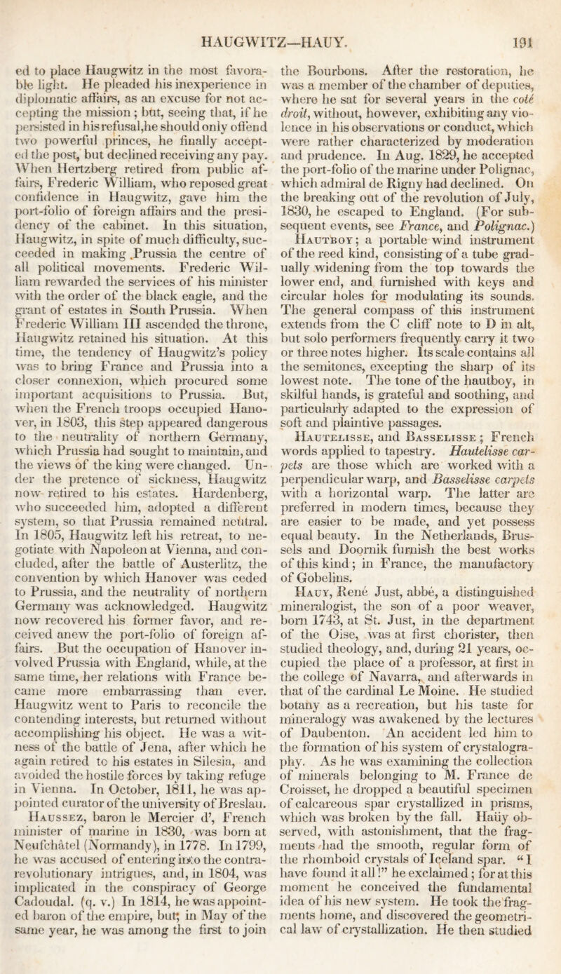 ed to place Haugwitz in the most favora- ble light. He pleaded his inexperience in diplomatic affairs, as an excuse for not ac- cepting the mission ; but, seeing that, if he persisted in his refusal,he should only offend two powerful princes, he finally accept- ed the post, but declined receiving any pay. When Hertzberg retired from public af- fairs, Frederic William, who reposed great confidence in Haugwitz, gave him the port-folio of foreign affairs and the presi- dency of the cabinet. In this situation, Haugwitz, in spite of much difficulty, suc- ceeded in making .Prussia the centre of all political movements. Frederic Wil- liam rewarded the services of his minister with the order of the black eagle, and the grant of estates in South Prussia. When Frederic William III ascended the throne, Haugwitz retained his situation. At this time, the tendency of Haugwitz’s policy was to bring France and Prussia into a closer connexion, which procured some important acquisitions to Prussia. But, when the French troops occupied Hano- ver, in 1803, this step appeared dangerous to the neutrality of northern Germany, which Prussia had sought to maintain, and the views of the king were changed. Un- der the pretence of sickness, Haugwitz now retired to his estates. Hardenberg, who succeeded him, adopted a different system, so that Prussia remained neutral. In 1805, Haugwitz left his retreat, to ne- gotiate with Napoleon at Vienna, and con- cluded, after the battle of Austerlitz, the convention by which Hanover was ceded to Prussia, and the neutrality of northern Germany was acknowledged. Haugwitz now recovered his former favor, and re- ceived anew the port-folio of foreign af- fairs. But the occupation of Hanover in- volved Prussia with England, while, at the same time, her relations with France be- came more embarrassing than ever. Haugwitz went to Paris to reconcile the contending interests, but returned without accomplishing his object. He was a wit- ness of the battle of Jena, after which he again retired to his estates in Silesia, and avoided the hostile forces by taking refuge in Vienna. In October, 1811, he was ap- pointed curator of the university of Breslau. Haussez, baron le Mercier d’, French minister of marine in 1830, was born at Neufc'hatel (Normandy), in 1778. In 1799, lie was accused of entering into the contra- revolutionary intrigues, and, in 1804, was implicated in the conspiracy of George Cadoudal. (q. v.) In 1814, he was appoint- ed baron of the empire, but; in May of the same year, he was among the first to join the Bourbons. After the restoration, he was a member of the chamber of deputies, where he sat for several years in the coil droit, without, however, exhibiting any vio - lence in his observations or conduct, which were rather characterized by moderation and prudence. In Aug. 1829, he accepted the port-folio of the marine under Polignac, which admiral de Rigny had declined. On the breaking out of the revolution of July, 1830, he escaped to England. (For sub- sequent events, see Franco, and Polignac.) Hautboy ; a portable wind instrument of the reed kind, consisting of a tube grad- ually widening from the top towards the lower end, and furnished with keys and circular holes for modulating its sounds. The general compass of this instrument extends from the C cliff note to D in alt, but solo performers frequently cany it two or three notes higher. Its scale contains all the semitones, excepting the sharp of its lowest note. The tone of the hautboy, in skilful hands, is grateful and soothing, and particularly adapted to the expression of soft and plaintive passages. Hauteeisse, and Basselisse; French words applied to tapestry. Hautelisse car- pets are those which are worked with a perpendicular warp, and Basselisse carpels with a horizontal warp. The latter are preferred in modem times, because they are easier to be made, and yet possess equal beauty. In the Netherlands, Brus- sels and Doornik furnish the best works of this kind; in France, the manufactory of Gobelins. IIauy, Rene Just, abbe, a distinguished mineralogist, the son of a poor weaver, bom 1743, at St. Just, in the department of the Oise, was at first chorister, then studied theology, and, during 21 years, oc- cupied the place of a professor, at first in the college of Navarra, and afterwards in that of the cardinal Le Moine. He studied botany as a recreation, but his taste for mineralogy was awakened by the lectures of Daubenton. An accident led him to the formation of his system of crystalogra- phy. As he was examining the collection of minerals belonging to M. France de Croisset, he dropped a beautiful specimen of calcareous spar crystallized in prisms, which was broken by the fall. Haiiy ob- served, with astonishment, that the frag- ments had the smooth, regular form of the rhomboid crystals of Iqeland spar. “1 have found it all!” he exclaimed; for at this moment he conceived the fundamental idea of his new system. He took the frag- ments home, and discovered the geometri - cal law of crystallization. He then studied