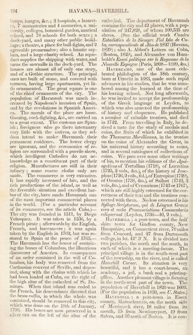 lamps, images, &c.; 2 hospitals, a lazaret- to, 7 monasteries and 4 nunneries, a uni- versity, colleges, botanical garden, nautical school, and 78 schools for both sexes ; a dock-yard, and many other public build- ings ; a theatre, a place for bull-fights, and 2 agreeable promenades; also a lunatic asy- lum, and a large charity school. An aque- duct supplies the shipping with water, and turns the sawmills in the dock-yard. The houses are almost all of only one story, and of a Gothic structure. The principal ones are built of stone, and covered with terraces, having large apartments, yet lit- tle ornamented. The great square is one of the chief ornaments of the city. The population of Havannah was much in- creased by Napoleon’s invasion of Spain, and by the revolutions in Spanish Ameri- ca. The morals of the place are loose. Gaming, cock-fighting, &c., are earned on to a great extent. The customs are Span- ish ; foreigners who go there intermarry very little with the natives, as they sel- dom intend to make' Havannah their permanent residence. The lower clergy are ignorant, and the ceremonies of re- ligion are surrounded with a puerile show, which intelligent Catholics do not ac- knowledge as a constituent part of their religion. Manufactures are still in their infancy ; some coarse cloths only are made. The commerce is very extensive. It has rapidly increased of late, and the rich productions of the island, as well as the favorable situation and excellent har- bor of the city, have made Havannah one of the most important commercial places in the world. (For a particular account of its commerce, see the article Cuba.)— The city was founded in 1511, by Diego Velasquez. It was taken in 1536, by a French pirate ; afterwards by the English, French, and buccaneers ; it was again taken by the English in 1762, but was re- stored to Spain at the peace of 1763.— The Havannah has the honor of contain- ing the bones of Columbus, the illustrious discoverer of America. In consequence of an order contained in the will of Co- lumbus, his body was removed from the Carthusian convent of Seville, and depos- ited, along with the chains with which he had been loaded at Cuba, on the right of the high altar of the cathedral of St. Do- mingo. When that island was ceded to the French, his descendants directed that the brass coffin, in which the whole was contained, should be removed to this city, which was done on the 19th of January, 1796. His bones are 5iow preserved in a silver urn on the left of the altar of the cathedral. The department of Havannah contains the city and 42 places, with a pop- ulation of 247,828, of whom 109,535 are slaves. (See the official wrork Cuadro Estadistico de la Siempre Fiel Isla de Cu- ba, correspondiente al Aho de 1827 (Havana, 1829) ; also A. Abbot’s Letters on Cuba, (Boston, 1829), and Alexander von Hum- boldt’s Essai politique sur le Royaume de la JYouvelle Espagne (Paris, 1808—1809,4to.) Havercamp, one of the most cele- brated philologists of the 18th century, bom at Utrecht in 1683, made such rapid advances in his studies, that he was num- bered among the learned at the time of his leaving school. Not long afterwards, he was invited to accept the professorship of the Greek language at Leyden, to which was also annexed the professorship of history and eloquence. He published a number of valuable treatises, and died in 1742. From travelling in Italy, he de- rived a taste for the study of medals and coins, the fruits of which he exhibited in the Thesaurus Morellianus, in the treatise on the coins of Alexander the Great, in his universal history according to coins, and in several catalogues of collections of coins. We pass over some other writings of his, to mention his editions of the Apol- ogeticus of Tertullian (1718), of Lucretius (1725, 2 vols., 4to.), of the history of Jose- phus (1726,2 vols., fob), of Eutropius (1729), of Orosius (1738, 4to.), of Sallust (1742, 2 vols.,4to.), and of Censorinus (1743 or 1767), which are still highly esteemed for the cor- rectness of their text and the treatises con- nected with them. No less esteemed is liis Sylloge Scriptorum, qui de Linguae Graecae vera et recta Pronunciatione- Cominentaria reliquerunt (Leyden, 1736—40, 2 vols.). Haverhill ; a post-town, and the half shire town for Grafton county, New Hampshire, on Connecticut river, 70 miles from Concord, and 27 from Dartmouth college, in lat. 44° S' N. It is divided into two parishes, the north and the south, in each of which is a meeting-house. The principal village is in the south-west part of the township, on the river, and is called Haverhill Corner. Its situation is very beautiful, and it has a court-house, an academy, a jail, a bank and a printing- office. Another pleasant village is forming in the north-west part of the town. The population of Haverhill in 1820 was 1600. (For the population in 1830, see TJ. States.) Haverhill ; a post-town in Essex county, Massachusetts, on the north side of Merrimack river, 18 miles' from its mouth, 15 from Newburyport, 19 from Salem, and 30 north of Boston. It is con-