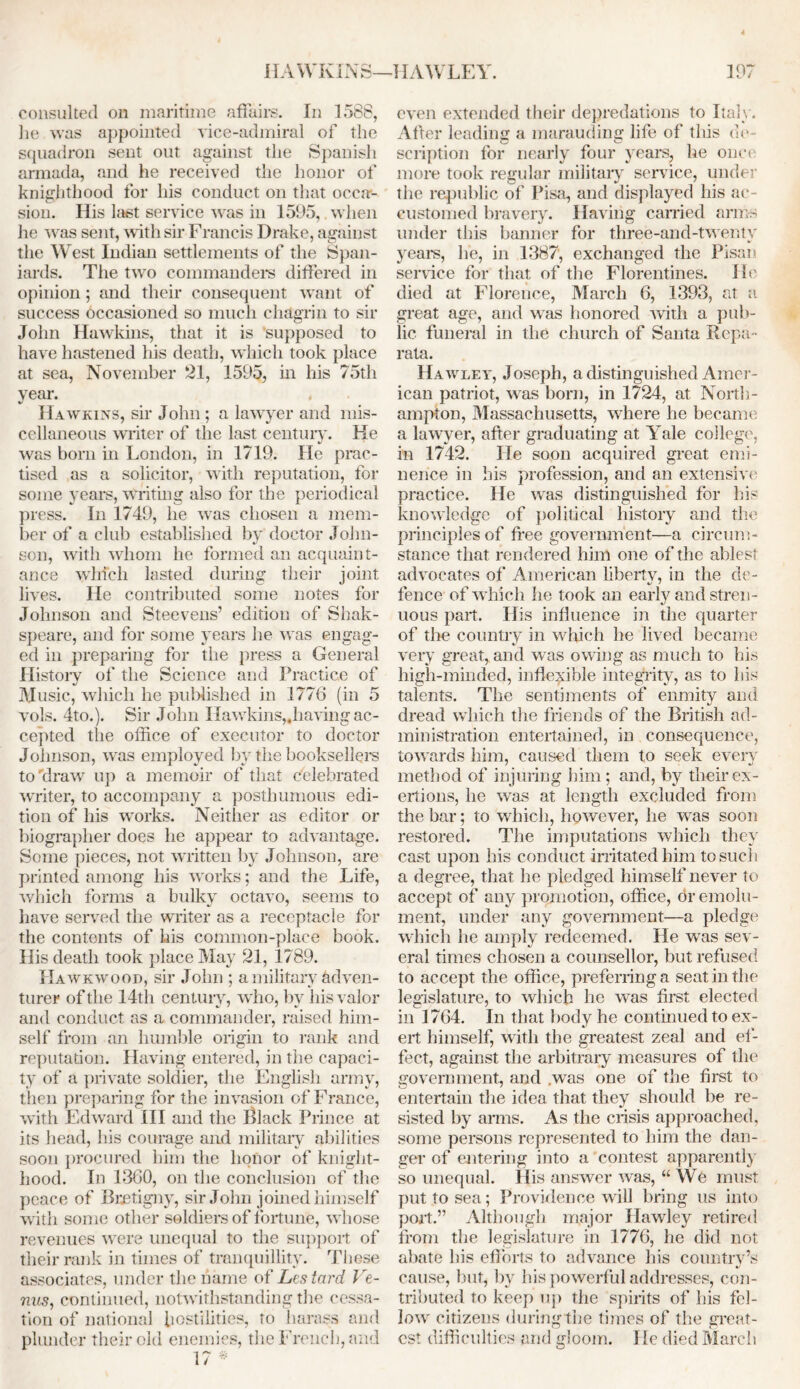 consulted on maritime affairs. In 1588, lie was appointed vice-admiral of the squadron sent out against the Spanish armada, and he received the honor of knighthood for his conduct on that occa- sion. His last service was in 1595, when he was sent, with sir Francis Drake, against the West Indian settlements of the Span- iards. The two commanders differed in opinion; and their consequent want of success occasioned so much chagrin to sir John Hawkins, that it is ’supposed to have hastened his death, which took place at sea, November 21, 1595, in his 75th year. Hawkins, sir John ; a lawyer and mis- cellaneous writer of the last century. He was bom in London, in 1719. He prac- tised as a solicitor, with reputation, for some years, writing also for the periodical press. In 1749, he was chosen a mem- ber of a club established by doctor John- son, with whom he formed an acquaint- ance which lasted during their joint lives. He contributed some notes for Johnson and Steevens’ edition of Shak- speare, and for some years he was engag- ed in preparing for the press a General History of the Science and Practice of Music, which he published in 1776 (in 5 vols. 4to.). Sir John Hawkins,.having ac- cepted the office of executor to doctor Johnson, was employed by the booksellers to'draw up a memoir of that celebrated writer, to accompany a posthumous edi- tion of his works. Neither as editor or biographer does he appear to advantage. Some pieces, not written by Johnson, are printed among his works; and the Life, which forms a bulky octavo, seems to have served the writer as a receptacle for the contents of his common-place book. His death took place May 21, 1789. Hawkwood, sir John ; a military adven- turer of the 14th century, wdio, by his valor and conduct as a commander, raised him- self from an humble origin to rank and reputation. Having entered, in the capaci- ty of a private soldier, the English army, then preparing for the invasion of France, with Edward III and the Black Prince at its head, Ins courage and military abilities soon procured him the honor of knight- hood. In 1360, on the conclusion of the peace of Bretigny, sir John joined himself with some other soldiers of fortune, whose revenues were unequal to the support of their rank in times of tranquillity. These associates, under the name of Lestard Ve- nus, continued, notwithstanding the cessa- tion of national hostilities, to harass and plunder their old enemies, the French, and 17 * even extended their depredations to Italy. Afler leading a marauding life of this do- scription for nearly four years, he once more took regular military service, under the republic of Pisa, and displayed his ac- customed bravery. Having carried arms under this banner for three-and-twenty years, he, in 1387, exchanged the Pisan service for that of the Florentines. He died at Florence, March 6, 1393, at a great age, and was honored with a pub- lic funeral in the church of Santa Repa • rata. Hawley, Joseph, a distinguished Amer- ican patriot, was born, in 1724, at North- ampton, Massachusetts, where he became a lawyer, after graduating at Yale college, in 1742. He soon acquired great emi- nence in his profession, and an extensive practice. He was distinguished for his knowledge of political history and the principles of free government—a circum- stance that rendered him one of the ablest advocates of American liberty, in the de- fence of which he took an early and stren- uous part. His influence in the quarter of the country in which he lived became very great, and was owing as much to his high-minded, inflexible integrity, as to his talents. The sentiments of enmity and dread which the friends of the British ad- ministration entertained, in consequence, towards him, caused them to seek every method of injuring him; and, by their ex- ertions, he was at length excluded from the bar; to which, however, he was soon restored. The imputations which they cast upon his conduct irritated him to such a degree, that he pledged himself never to accept of any promotion, office, dr emolu- ment, under any government—a pledge which he amply redeemed. He was sev- eral times chosen a counsellor, but refused to accept the office, preferring a seat in the legislature, to which he was first elected in 1764. In that body he continued to ex- ert himself, with the greatest zeal and ef- fect, against the arbitrary measures of the government, and was one of the first to entertain the idea that they should be re- sisted by arms. As the crisis approached, some persons represented to him the dan- ger of entering into a contest apparently so unequal. His answer was, “ We must put to sea; Providence will bring us into port.” Although major Hawley retired from the legislature in 1776, he did not abate his efforts to advance his country’s cause, but, by his powerful addresses, con- tributed to keep up the spirits of his fel- low citizens during the times of the great- est difficulties and gloom. I [e died March