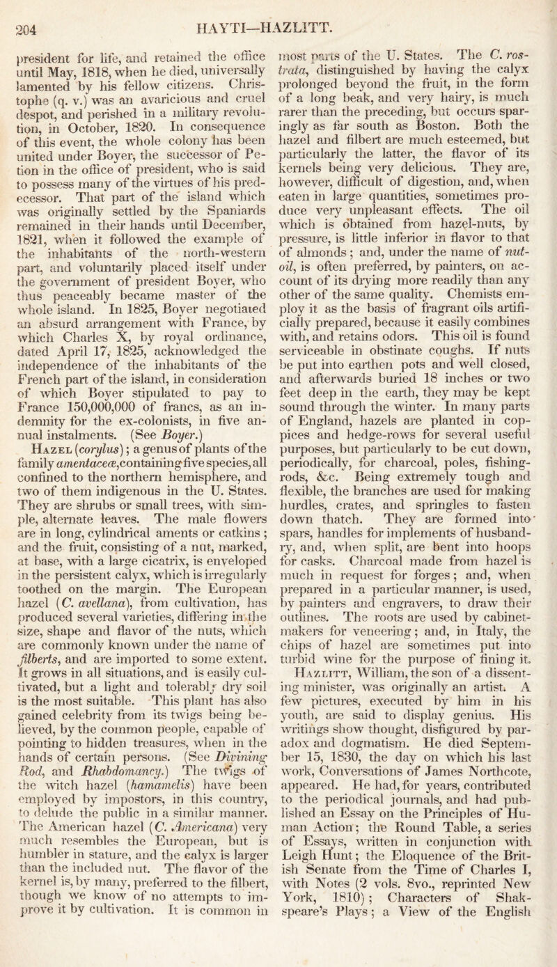 president for life, and retained the office until May, 1818, when he died, universally lamented by his fellow citizens. Chris- tophe (q. v.) was an avaricious and cruel despot, and perished in a military revolu- tion, in October, 1820. In consequence of this event, the whole colony has been united under Boyer, the successor of Po- tion in the office of president, who is said to possess many of the virtues of his pred- ecessor. That part of the island which was originally settled by the Spaniards remained in their hands until December, 1821, when it followed the example of the inhabitants of the north-western part, and voluntarily placed itself under the government of president Boyer, who thus peaceably became master of the whole island. In 1825, Boyer negotiated an absurd arrangement with France, by which Charles X, by royal ordinance, dated April 17, 1825, acknowledged the independence of the inhabitants of the French part of the island, in consideration of which Boyer stipulated to pay to France 150,000,000 of francs, as an in- demnity for the ex-colonists, in five an- nual instalments. (See Boyer.) Hazel (corylus); a genus of plants of the family amentaceoe,containing five species, all confined to the northern hemisphere, and two of them indigenous in the U. States. They are shrubs or small trees, with sim- ple, alternate leaves. The male flowers are in long, cylindrical aments or catkins ; and the fruit, consisting of a nut, marked, at base, with a large cicatrix, is enveloped in the persistent calyx, which is irregularly toothed on the margin. The European hazel (C avellana), from cultivation, has produced several varieties, differing in the size, shape and flavor of the nuts, which are commonly known under the name of filberts, and are imported to some extent. It grows in all situations, and is easily cul- tivated, but a light and tolerably dry soil is the most suitable. This plant has also gained celebrity from its twigs being be- lieved, by the common people, capable of pointing to hidden treasures, when in the hands of certain persons. (See Divining Rod, and Rhahdomancy.) The tvfigs of the witch hazel (hamamelis) have been employed by impostors, in this country, to delude the public in a similar manner. ’The American hazel (C. Americana) very much resembles the European, but is humbler in stature, and the calyx is larger than the included nut. The flavor of the kernel is, by many, preferred to the filbert, though we know of no attempts to im- prove it by cultivation. It is common in most parts of the U. States. The C. ros- train, distinguished by having the calyx prolonged beyond the fruit, in the form of a long beak, and very hairy, is much rarer than the preceding, but occurs spar- ingly as far south as Boston. Both the hazel and filbert are much esteemed, but particularly the latter, the flavor of its kernels being very delicious. They are, however, difficult of digestion, and, when eaten in large quantities, sometimes pro- duce very unpleasant effects. The oil which is obtained from hazel-nuts, by pressure, is little inferior in flavor to that of almonds ; and, under the name of nut- oil, is often preferred, by painters, on ac- count of its drying more readily than any other of the same quality. Chemists em- ploy it as the basis of fragrant oils artifi- cially prepared, because it easily combines with, and retains odors. This oil is found serviceable in obstinate coughs. If nuts be put into earthen pots and well closed, and afterwards buried 18 inches or two feet deep in the earth, they may be kept sound through the winter. In many parts of England, hazels are planted in cop- pices and hedge-rows for several useful purposes, but particularly to be cut down, periodically, for charcoal, poles, fishing- rods, &c. Being extremely tough and flexible, the branches are used for making hurdles, crates, and springles to fasten down thatch. They are formed into' spars, handles for implements of husband- ly, and, when split, are bent into hoops for casks. Charcoal made from hazel is much in request for forges; and, when prepared in a particular manner, is used, by painters and engravers, to draw their outlines. The roots are used by cabinet- makers for veneering; and, in Italy, the chips of hazel are sometimes put into turbid wine for the purpose of fining it. Hazlitt, William, the son of a dissent- ing minister, was originally an artist; A few pictures, executed by him in his youth, are said to display genius. His writings show thought, disfigured by par- adox and dogmatism. He died Septem- ber 15, 1830, the day on which his last work, Conversations of James Northcote, appeared. He had, for years, contributed to the periodical journals, and had pub- lished an Essay on the Principles of Hu- man Action; the Round Table, a series of Essays, written in conjunction with Leigh Hunt; the Eloquence of the Brit- ish Senate from the Time of Charles I, with Notes (2 vols. 8vo., reprinted New York, 1810) ; Characters of Shak- speare’s Plays ; a View of the English