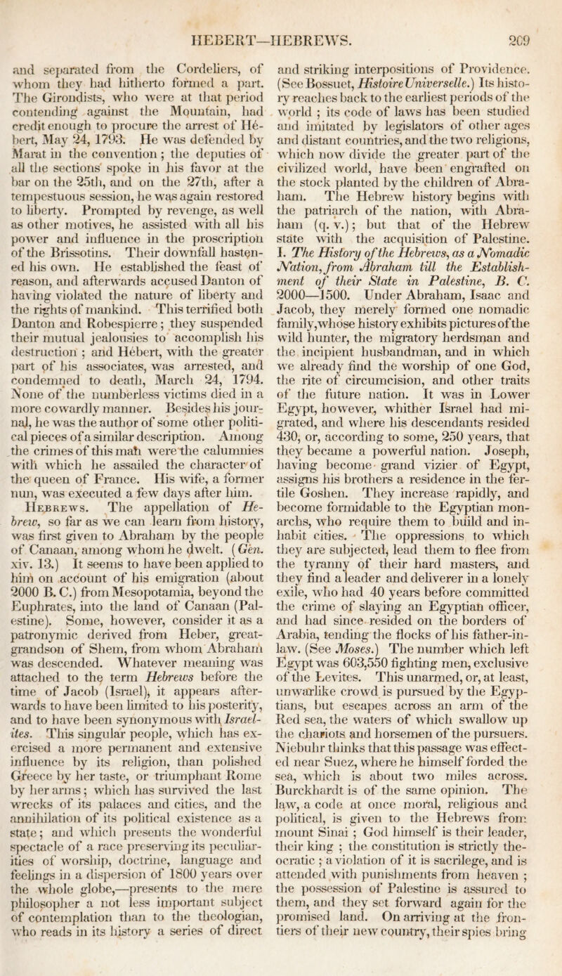 HEBERT—HEBREWS. 2C9 and separated from the Cordeliers, of whom they had hitherto formed a part. The Girondists, who were at that period contending against the Mountain, had credit enough to procure the arrest of Hu- bert, May 24, 1793. He was defended by Marat in the convention ; the deputies of all the sections spoke in his favor at the bar on the 25th, and on the 27th, after a tempestuous session, he was again restored to liberty. Prompted by revenge, as well as other motives, he assisted with all his power and influence in the proscription of the Brissotins. Their downfall hasten- ed his own. He established the feast of reason, and afterwards accused Danton of having violated the nature of liberty and the rights of mankind. This terrified both Danton and Robespierre; they suspended their mutual jealousies to accomplish his destruction ; and Hebert, with the greater part of his associates, was arrested, and condemned to death, March 24, 1794. None of the numberless victims died in a more cowardly manner. Besides his join- nal, he was the author of some other politi- cal pieces of a similar description. Among the crimes of this mail were the calumnies with which he assailed the character of the queen of France. His wife, a former nun, was executed a few days after him. Hebrews. The appellation of He- breiv, so far as we can learn from history, was first given to Abraham by the people of Canaan, among whom he dwelt. (Gen. xiv. 13.) It seems to have been applied to him on account of his emigration (about 2000 B. C.) from Mesopotamia, beyond the Euphrates, into the land of Canaan (Pal- estine). Some, however, consider it as a patronymic derived from Heber, great- grandson of Shern, from whom Abraham was descended. Whatever meaning was attached to the term Hebreivs before the time of Jacob (Israel), it appears after- wards to have been limited to his posterity, and to have been synonymous with Israel- ites. This singular people, which has ex- ercised a more permanent and extensive influence by its religion, than polished Greece by her taste, or triumphant Rome by her arms; which has survived the last wrecks of its palaces and cities, and the annihilation of its political existence as a state; and which presents the wonderful spectacle of a race preserving its peculiar- ities of worship, doctrine, language and feelings in a dispersion of 1800 years over the whole globe,—presents to the mere philosopher a not less important subject of contemplation than to the theologian, who reads in its history a series of direct and striking interpositions of Providence. (SeeBossuet, HistoireUniverselle.) Its histo- ry reaches back to the earliest periods of the world ; its code of laws has been studied and imitated by legislators of other ages and distant countries, and the two religions, which now divide the greater part of the civilized world, have been engrafted on the stock planted by the children of Abra- ham. The Hebrew history begins with the patriarch of the nation, with Abra- ham (q. v.); but that of the Hebrew state with the acquisition of Palestine. I. The History of the Hebreivs, as a Nomadic Nation, from Abraham till the Establish- ment of their State in Palestine, B. C. 2000—1500. Under Abraham, Isaac and Jacob, they merely formed one nomadic family,whose history exhibits pictures of the wild hunter, the migratory herdsman and the incipient husbandman, and in which we already find the worship of one God, the rite of circumcision, and other traits of the future nation. It was in Lower Egypt, however, whither Israel had mi- grated, and where his descendants resided 430, or, according to some, 250 years, that they became a powerful nation. Joseph, having become grand vizier of Egypt, assigns his brothers a residence in the fer- tile Goshen. They increase rapidly, and become formidable to the Egyptian mon- archs, who require them to build and in- habit cities. The oppressions to which they are subjected, lead them to flee from the tyranny of their hard masters, and they find a leader and deliverer in a lonely exile, who had 40 years before committed the crime of slaying an Egyptian officer, and had since resided on the borders of Arabia, tending the flocks of his father-in- law. (See Moses.) The number which left Egypt was 603,550 fighting men, exclusive of the Levites. This unarmed, or, at least, unwarlike crowd is pursued by the Egyp- tians, but escapes across an arm of the Red sea, the waters of which swallow up the chariots and horsemen of the pursuers. Niebuhr thinks that this passage was effect- ed near Suez, where he himself forded the sea, which is about two miles across. Burckhardt is of the same opinion. The law, a code at once moral, religious and political, is given to the Hebrews from mount Sinai ; God himself is their leader, their king ; the constitution is strictly the- ocratic ; a violation of it is sacrilege, and is attended with punishments from heaven ; the possession of Palestine is assured to them, and they set forward again for the promised land. On arriving at the fron- tiers of their new country, their spies bring