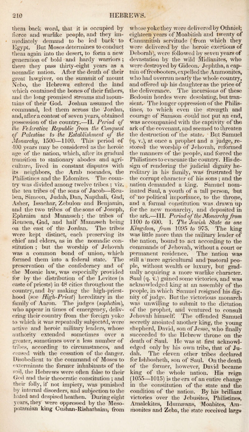 them back word, that it is occupied by fierce and warlike people, and they irn- ' mediately demand to be led back to Egypt. But Moses determines to conduct them again into the desert, to form a new generation of bold and hardy warriors ; there they pass thirty-eight years as a nomadic nation. After the death of their great lawgiver, on the summit of mount Nebo, the Hebrews entered the land which contained the bones of their fathers, and the long promised streams and moun- tains of their God. Joshua assumed the command, led them across the Jordan, and, after a contest of seven years, obtained possession of the country.—II. Period of the Federative Republic from the Conquest of Palestine to the Establishment of the Monarchy, 1500—1100. This period of 400 years may be considered as the heroic age of the nation, which, after its gradual transition to stationary abodes and agri- culture, lived in constant disputes with its neighbors, the Arab nomades, the Philistines and the Edomites. The coun- try was divided among twelve tribes ; viz. the ten tribes of the sons of Jacob—Reu- ben, Simeon, Judah, Dan, Napthali, Gad, Asher, Issachar, Zebulon and Benjamin, and the two tribes of the sons of Joseph, Ephraim and Manasseh; the tribes of Reuoen, Gad, and half Manasseh being on the east of the Jordan. The tribes were kept distinct, each preserving its chief and elders, as in the nomadic con- stitution ; but the worship of Jehovah was a common bond of union, which formed them into a federal state. The preservation of the confederacy and of the Mosaic law, was especially provided for by the distribution of the Levites (a caste of priests) in 48 cities throughout the country, and by making the high-priest- hood (see High-Priest) hereditary in the family of Aaron. The judges (sophetim), who appear in times of emergency, deliv- ering their country from the foreign yoke to which it was repeatedly subjected, were active and heroic military leaders, whose authority extended sometimes over a greater, sometimes over a less number of tribes, according to circumstances, and ceased with the cessation of the danger. Disobedient to the command of Moses to exterminate the former inhabitants of the soil, the Hebrews were often false to their God and their theocratic constitution ; and their folly, if not impiety, was punished by internal disorders, and subjection to the hated and despised heathen. During eight years, they were oppressed by the Meso- potamian king Cushan-Rishathaim, from whose yoke they were delivered by Othniel; eighteen years of Moabitish and twenty of Canaanitish servitude (from which they were delivered by the heroic exertions of Deborah), were followed by seven years of devastation by the wild Midianites, who were destroyed by Gideon. Jephtha, a cap- tain of freebooters, expelled the Ammonites, who had overrun nearly the whole country, and offered up his daughter as the price of the deliverance. The incursions of these Bedouin hordes were desolating, but tran- sient. The longer oppression of the Philis- tines, to which even the strength and courage of Samson could not put an end, was accompanied with the captivity of the ark of the covenant, and seemed to threaten the destruction of the state. But Samuel (q. v.), at once a prophet and a judge, re- stored the worship of Jehovah, reformed the manners of the people, and forced the Philistines to evacuate the country. His de- sign of rendering the judicial dignity he- reditary in his family, was frustrated by the corrupt character of his sons ; and the nation demanded a king. Samuel nom- inated Saul, a youth of a tall person, but of no political importance, to the throne, and a formal constitution was. drawn up for the new monarchy, and deposited in the ark.—III. Period of the Monarchy from 1100 to 600. 1. The Jewish State as one Kingdom, from 1095 to 975. The king was little more than the military leader of the nation, bound to act according to the commands of Jehovah, without a court or permanent residence. The nation was still a mere agricultural and pastoral peo- ple, without wealth or luxury, but grad- ually acquiring a more warlike character. Saul (q. v.) gained some victories, and was acknowledged king at an assembly of the people, in which Samuel resigned his dig- nity of judge. But the victorious monarch was unwilling to submit to the dictation of the prophet, and ventured to consult Jehovah himself. The offended Samuel secretly anointed another king, the young shepherd, David, son of Jesse, who finally succeeded to the Hebrew throne on the death of Saul. He was at first acknowl- edged only by his own tribe, that of Ju- dah. The eleven other tribes declared for Ishbosheth, son of Saul. On the death of the former, however, David became king of the whole nation. His reign (1055—1015) is the era of an entire change in the constitution of the state and the condition of the nation. By his brilliant victories over the Jebusites, Philistines, Amalekites, Idumseans, Moabites, Am- monites and Zeba, the state received large