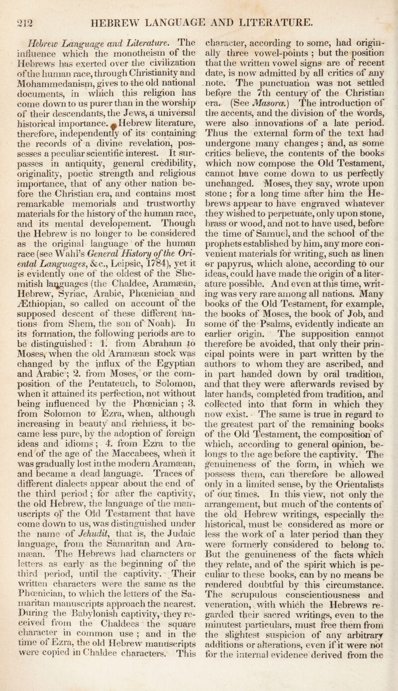 Hebrew Language and Literature. The influence which the monotheism of the Hebrews has exerted over the civilization of the human race, through Christianity and Mohammedanism, gives to the old national documents, in which this religion has come down to us purer than in the worship of their descendants, the Jews, a universal historical importance. ^Hebrew literature, therefore, independently of its containing the records of a divine revelation, pos- sesses a peculiar scientific interest. It sur- passes in antiquity, general credibility, originality, poetic strength and religious importance, that of any other nation be- fore the Christian era, and contains most remarkable memorials and trustworthy materials for the history of the human race, and its mental developement. Though the Hebrew is no longer to be considered as the original language of the human race (see Wahl’s General History of the Ori- ental Languages, &c., Leipsic, 1784), yet it is evidently one of the oldest of the She- mitish languages (the Chaldee, Aramaean, Hebrew, Syriac, Arabic, Phoenician and ^Ethiopian, so called on account of the supposed descent of these different na- tions from Shem, the son of Noah). In its formation, the following periods are to be distinguished : 1. from Abraham to Moses, when the old Aramtean stock was changed by the influx of the Egyptian and Arabic ; 2. from Moses, or the com- position of the Pentateuch, to Solomon, when it attained its perfection, not without being influenced bv the Phoenician ; 3. from Solomon to Ezra, when, although increasing in beauty and richness, it be- came less pure, by the adoption of foreign ideas and idioms; 4. from Ezra to the end of the age of the Maccabees, when it was gradually lost in the modern Aramaean, and became a dead language. Traces of different dialects appear about the end of the third period; for after the captivity, the old Hebrew, the language of the man- uscripts of the Old Testament that have come down to us, was distinguished under the name of Jehudit, that is, the Judaic language, from the Samaritan and Ara- meean. The Hebrews had characters or letters as early as the beginning of the third period, until the captivity. Their written characters were the same as the Phoenician, to which the letters of the Sa- maritan manuscripts approach the nearest. During the Babylonish captivity, they re- ceived from the Chaldees the square character in common use ; and in the time of Ezra, the old Hebrew manuscripts were copied in Chaldee characters. This character, according to some, had origin- ally three vowel-pOints ; but the position that the written vowel signs are of recent date, is now admitted by all critics of any note. The punctuation was not settled before the 7th century of the Christian era. (See Masorce.) The introduction of the accents, and the division of the words, were also innovations of a late period. Thus the external form of the text had undergone many changes; and, as some critics believe, the contents of the books which now compose the Old Testament, cannot have come down to us perfectly unchanged. Moses, they say, wrote upon stone ; For a long time after him the He- brews appear to have engraved whatever they wished to perpetuate, only upon stone, brass or wood, and not to have used, before the time of Samuel, and the school of the prophets established by him, anymore con- venient materials for writing, such as linen ©r papyrus, which alone, according to our ideas, could have made the origin of a liter- ature possible. And even at this time, writ- ing was very rare among all nations. Many books of the Old Testament, for example, the books of Moses, the book of Job, and some of the Psalms, evidently indicate an earlier origin. The supposition cannot therefore be avoided, that only their prin- cipal points were in part written by the authors to whom they are ascribed, and in part handed down by oral tradition, and that they were afterwards revised by later hands, completed from tradition, and collected into that form in which they now exist. The same is true in regard to the greatest part of the remaining books of the Old Testament, the composition of which, according to general opinion, be- longs to the age before the captivity. The genuineness of the form, in which we possess them, can therefore be allowed only in a limited sense, by the Orientalists of our times. In this view, not only the arrangement, but much of the contents of the old Hebrew writings, especially the historical, must be considered as more or less the work of a later period than they were formerly considered to belong to. But the genuineness of the facts which they relate, and of the spirit which is pe- culiar to these books, can by no means be rendered doubtful by this circumstance. The scrupulous conscientiousness and veneration, with which the Hebrews re- garded their sacred writings, even to the minutest particulars, must free them from the slightest suspicion of any arbitrary additions or alterations, even if it were not for the internal evidence derived from the