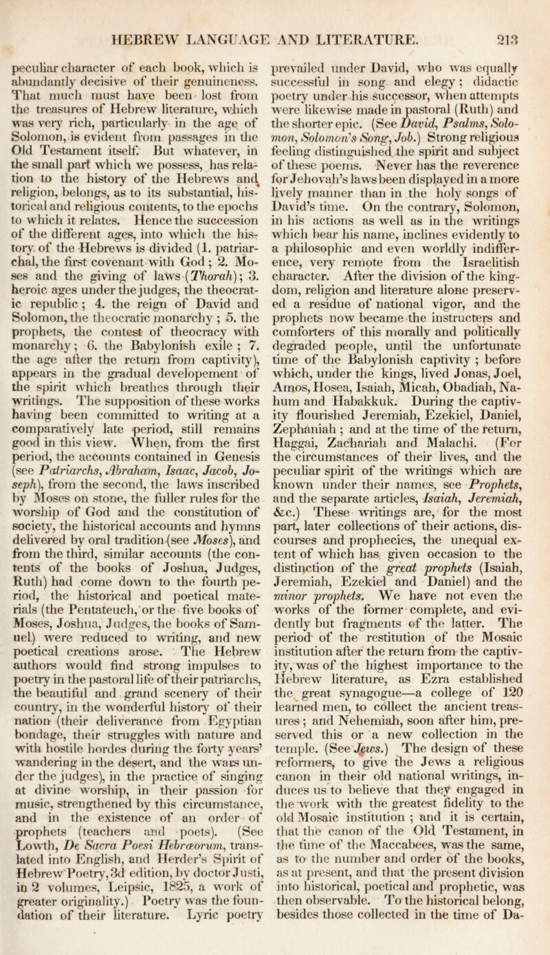 peculiar character of each book, which is abundantly decisive of their genuineness. That much must have been lost from the treasures of Hebrew literature, which was very rich, particularly in the age of Solomon, is evident from passages in the Old Testament itself. But whatever, in the small part which we possess, has rela- tion to the history of the Hebrews and religion, belongs, as to its substantial, his- torical and religious contents, to the epochs to which it. relates. Hence the succession of the different ages, into which the his- tory of the Hebrews is divided (1. patriar- chal, the first covenant with God ; 2. Mo- ses and the giving of laws (Thorah); 3. heroic ages under the judges, the theocrat- ic republic ; 4. the reign of David and Solomon, the theocratic monarchy ; 5. the prophets, the contest of theocracy with monarchy; 6. the Babylonish exile ; 7. the age after the return from captivity), appears in the gradual developement of the spirit which breathes through their writings. The supposition of these works having been committed to writing at a comparatively late period, still remains good in this view. When, from the first period, the accounts contained in Genesis (see Patriarchs, Abraham, Isaac, Jacob, Jo- seph), from the second, the laws inscribed by Moses on stone, the fuller rules for the worship of God and the constitution of society, the historical accounts and hymns delivered by oral tradition (see Moses), and from the third, similar accounts (the con- tents of the books of Joshua, Judges, Ruth) had come down to the fourth pe- riod, the historical and poetical mate- rials (the Pentateuch, or the five books of Moses, Joshua, Judges, the books of Sam- uel) were reduced to writing, and new poetical creations arose. The Hebrew authors would find strong impulses to poetry in the pastoral life of their patriarchs, the beautiful and grand sceneiy of their country, in the wonderful history of their nation (their deliverance from Egyptian bondage, their struggles with nature and with hostile hordes during the forty years’ wandering in the desert, and the wars un- der the judges), in the practice of singing at divine worship, in their passion for music, strengthened by this circumstance, and in the existence of an order of prophets (teachers and poets). (See Lowth, De Sacra Poesi Hebratormn, trans- lated into English, and Herder’s Spirit of Hebrew Poetry, 3d edition, by doctor Justi, in 2 volumes, Leipsic, 1825, a work of greater originality.) Poetry was the foun- dation of their literature. Lyric poetry prevailed under David, who was equally successful in song and elegy; didactic poetiy under his successor, when attempts were likewise made in pastoral (Ruth) and the shorter epic. (See David, Psalms, Solo- mon, Solomons Song, Job.) Strong religious feeling distinguished the spirit and subject of these poems. Never has the reverence for Jehovah’s laws been displayed in a more lively manner than in the holy songs of David’s time. On the contraiy, Solomon, in his actions as well as in the writings which hear his name, inclines evidently to a philosophic and even worldly indiffer- ence, very remote from the Israelitish character. After the division of the king- dom, religion and literature alone preserv- ed a residue of national vigor, and the prophets now became the instructors and comforters of this morally and politically degraded people, until the unfortunate time of the Babylonish captivity ; before which, under the kings, lived Jonas, Joel, Amos, Hosea, Isaiah, Micah, Obadiah, Na- hum and Habakkuk. During the captiv- ity flourished Jeremiah, Ezekiel, Daniel, Zephaniah ; and at the time of the return, Haggai, Zachariah and Malachi. (For the circumstances of their lives, and the peculiar spirit of the writings which are known under their names, see Prophets, and the separate articles, Isaiah, Jeremiah, &c.) These writings are, for the most part, later collections of their actions, dis- courses and prophecies, the unequal ex- tent of which has given occasion to the distinction of the great prophets (Isaiah, Jeremiah, Ezekiel and Daniel) and the minor prophets. We have not even the works of the former complete, and evi- dently but fragments of the latter. The period of the restitution of the Mosaic institution after the return from the captiv- ity, was of the highest importance to the Hebrew literature, as Ezra established the great synagogue—a college of 120 learned men, to collect the ancient treas- ures ; and Nehemiah, soon after him, pre- served this or a new collection in the temple. (See Jews.) The design of these reformers, to give the Jews a religious canon in their old national writings, in- duces us to believe that they engaged in the work with the greatest fidelity to the old Mosaic institution ; and it is certain, that the canon of the Old Testament, in the time of the Maccabees, was the same, as to the number and order of the books, as at present, and that the present division into historical, poetical and prophetic, was then observable. To the historical belong, besides those collected in the time of Da-